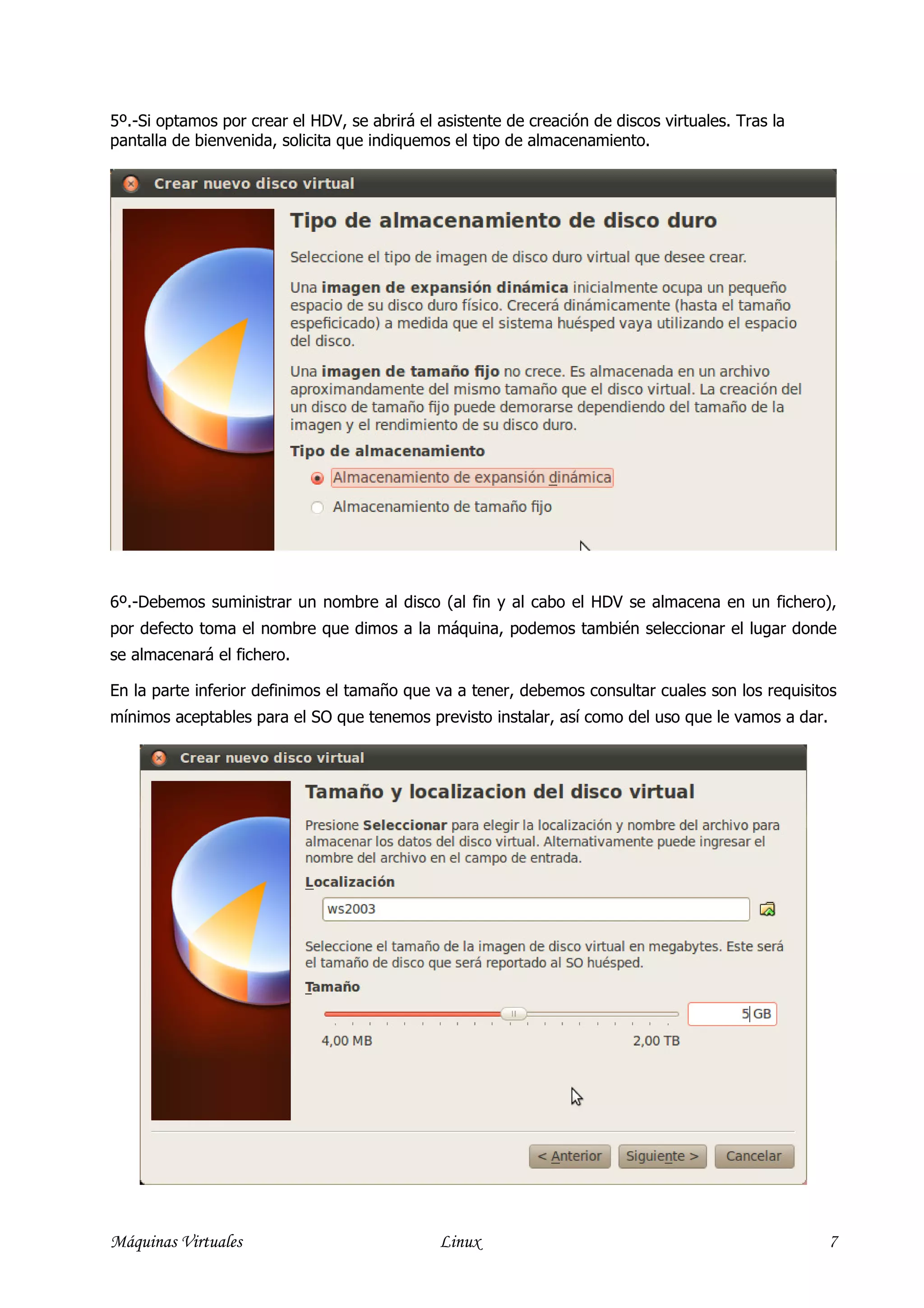 5º.-Si optamos por crear el HDV, se abrirá el asistente de creación de discos virtuales. Tras la
pantalla de bienvenida, solicita que indiquemos el tipo de almacenamiento.




6º.-Debemos suministrar un nombre al disco (al fin y al cabo el HDV se almacena en un fichero),
por defecto toma el nombre que dimos a la máquina, podemos también seleccionar el lugar donde
se almacenará el fichero.

En la parte inferior definimos el tamaño que va a tener, debemos consultar cuales son los requisitos
mínimos aceptables para el SO que tenemos previsto instalar, así como del uso que le vamos a dar.




Máquinas Virtuales                            Linux                                                 7
 