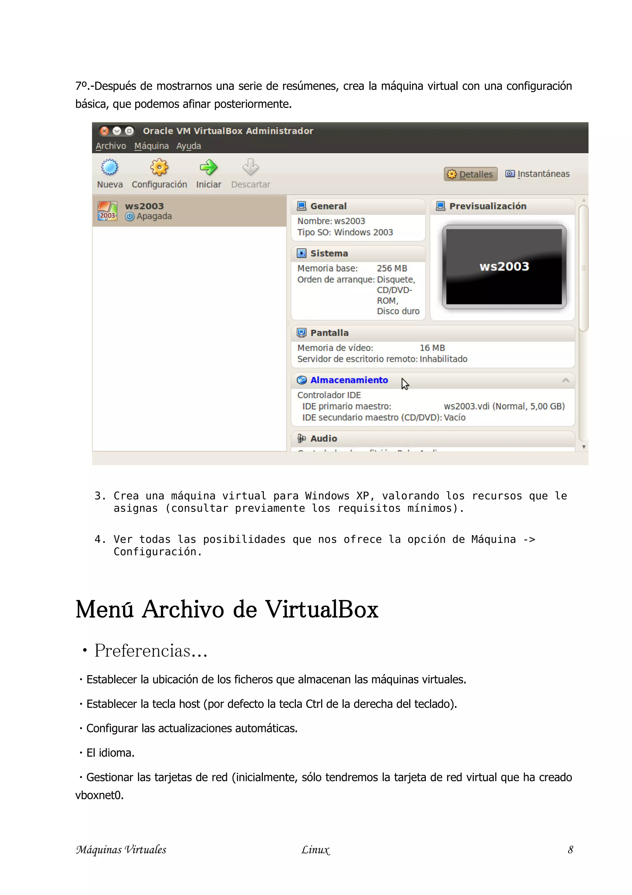 7º.-Después de mostrarnos una serie de resúmenes, crea la máquina virtual con una configuración
básica, que podemos afinar posteriormente.




    3. Crea una máquina virtual para Windows XP, valorando los recursos que le
       asignas (consultar previamente los requisitos mínimos).

    4. Ver todas las posibilidades que nos ofrece la opción de Máquina ->
       Configuración.




Menú Archivo de VirtualBox
Preferencias...
 Establecer la ubicación de los ficheros que almacenan las máquinas virtuales.

 Establecer la tecla host (por defecto la tecla Ctrl de la derecha del teclado).

 Configurar las actualizaciones automáticas.

 El idioma.

 Gestionar las tarjetas de red (inicialmente, sólo tendremos la tarjeta de red virtual que ha creado
vboxnet0.



Máquinas Virtuales                              Linux                                              8
 
