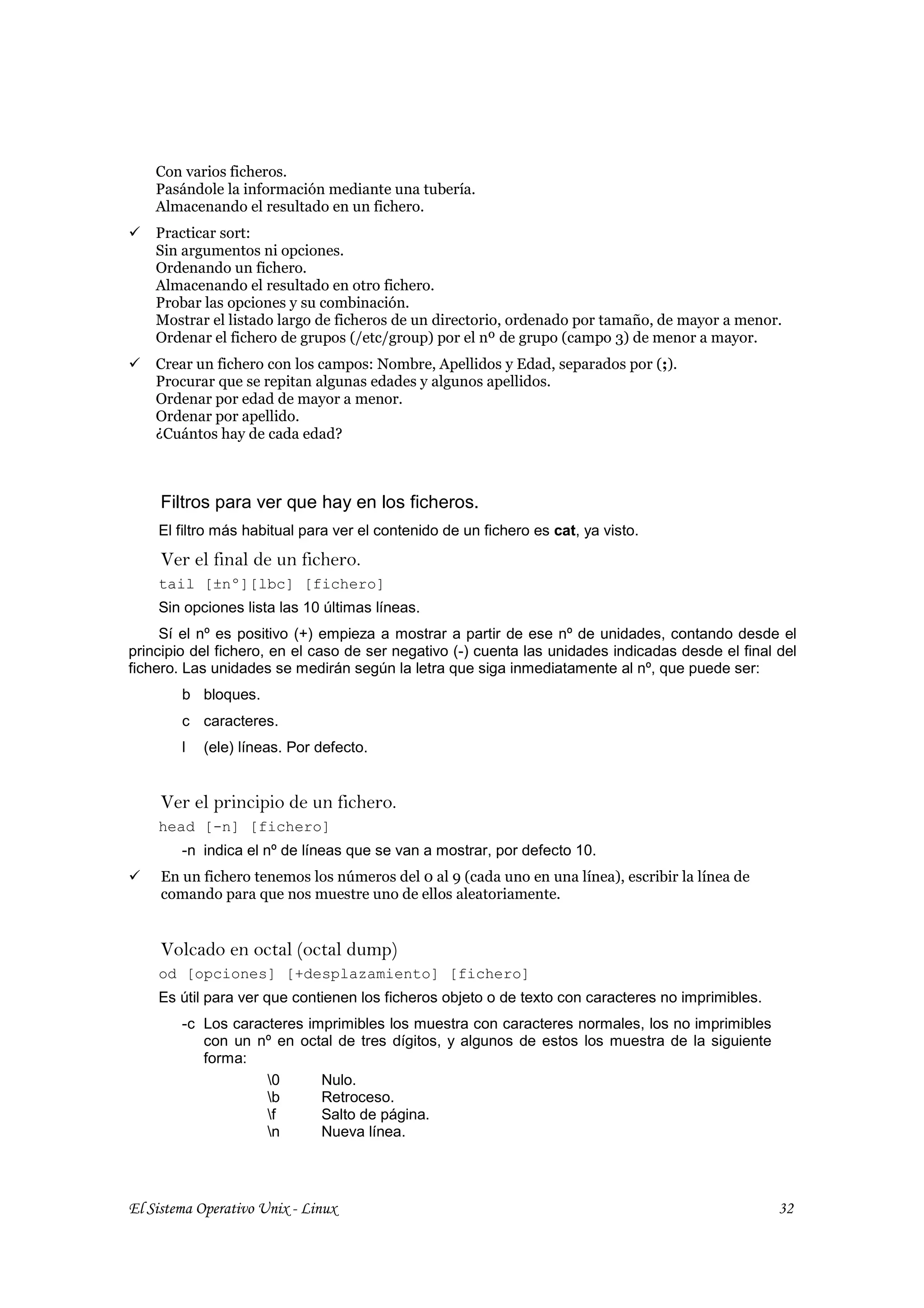Con varios ficheros.
    Pasándole la información mediante una tubería.
    Almacenando el resultado en un fichero.
    Practicar sort:
    Sin argumentos ni opciones.
    Ordenando un fichero.
    Almacenando el resultado en otro fichero.
    Probar las opciones y su combinación.
    Mostrar el listado largo de ficheros de un directorio, ordenado por tamaño, de mayor a menor.
    Ordenar el fichero de grupos (/etc/group) por el nº de grupo (campo 3) de menor a mayor.
    Crear un fichero con los campos: Nombre, Apellidos y Edad, separados por (;).
    Procurar que se repitan algunas edades y algunos apellidos.
    Ordenar por edad de mayor a menor.
    Ordenar por apellido.
    ¿Cuántos hay de cada edad?



     Filtros para ver que hay en los ficheros.
    El filtro más habitual para ver el contenido de un fichero es cat, ya visto.
     Ver el final de un fichero.
    tail [±nº][lbc] [fichero]
    Sin opciones lista las 10 últimas líneas.
     Sí el nº es positivo (+) empieza a mostrar a partir de ese nº de unidades, contando desde el
principio del fichero, en el caso de ser negativo (-) cuenta las unidades indicadas desde el final del
fichero. Las unidades se medirán según la letra que siga inmediatamente al nº, que puede ser:
        b bloques.
        c caracteres.
        l   (ele) líneas. Por defecto.


     Ver el principio de un fichero.
    head [-n] [fichero]
        -n indica el nº de líneas que se van a mostrar, por defecto 10.
     En un fichero tenemos los números del 0 al 9 (cada uno en una línea), escribir la línea de
     comando para que nos muestre uno de ellos aleatoriamente.


     Volcado en octal (octal dump)
    od [opciones] [+desplazamiento] [fichero]
    Es útil para ver que contienen los ficheros objeto o de texto con caracteres no imprimibles.
        -c Los caracteres imprimibles los muestra con caracteres normales, los no imprimibles
           con un nº en octal de tres dígitos, y algunos de estos los muestra de la siguiente
           forma:
                    0      Nulo.
                    b      Retroceso.
                    f      Salto de página.
                    n      Nueva línea.




El Sistema Operativo Unix - Linux                                                                  32
 