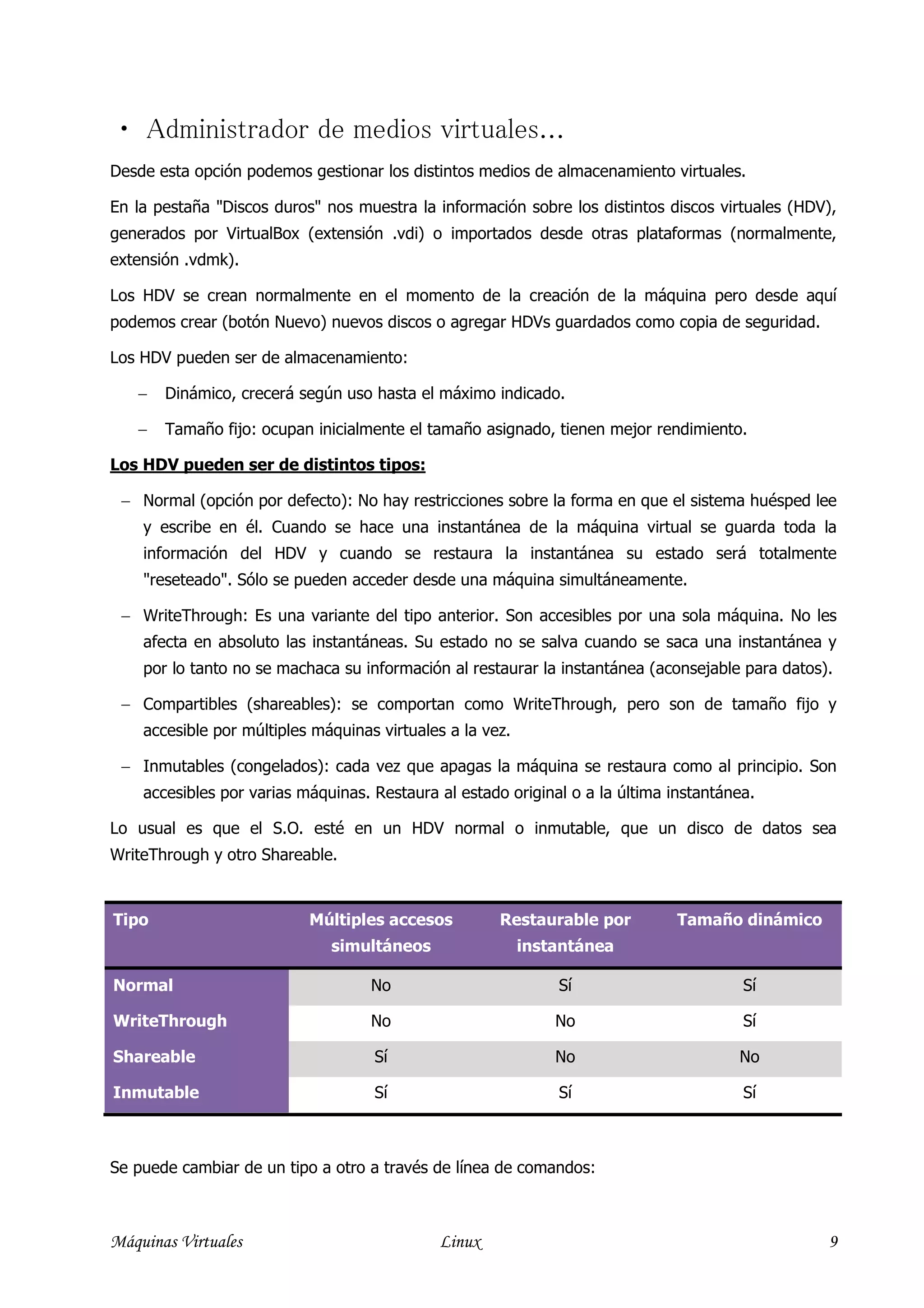  Administrador de medios virtuales...
Desde esta opción podemos gestionar los distintos medios de almacenamiento virtuales.

En la pestaña "Discos duros" nos muestra la información sobre los distintos discos virtuales (HDV),
generados por VirtualBox (extensión .vdi) o importados desde otras plataformas (normalmente,
extensión .vdmk).

Los HDV se crean normalmente en el momento de la creación de la máquina pero desde aquí
podemos crear (botón Nuevo) nuevos discos o agregar HDVs guardados como copia de seguridad.

Los HDV pueden ser de almacenamiento:

   −   Dinámico, crecerá según uso hasta el máximo indicado.

   −   Tamaño fijo: ocupan inicialmente el tamaño asignado, tienen mejor rendimiento.

Los HDV pueden ser de distintos tipos:

 − Normal (opción por defecto): No hay restricciones sobre la forma en que el sistema huésped lee
    y escribe en él. Cuando se hace una instantánea de la máquina virtual se guarda toda la
    información del HDV y cuando se restaura la instantánea su estado será totalmente
    "reseteado". Sólo se pueden acceder desde una máquina simultáneamente.

 − WriteThrough: Es una variante del tipo anterior. Son accesibles por una sola máquina. No les
    afecta en absoluto las instantáneas. Su estado no se salva cuando se saca una instantánea y
    por lo tanto no se machaca su información al restaurar la instantánea (aconsejable para datos).

 − Compartibles (shareables): se comportan como WriteThrough, pero son de tamaño fijo y
    accesible por múltiples máquinas virtuales a la vez.

 − Inmutables (congelados): cada vez que apagas la máquina se restaura como al principio. Son
    accesibles por varias máquinas. Restaura al estado original o a la última instantánea.

Lo usual es que el S.O. esté en un HDV normal o inmutable, que un disco de datos sea
WriteThrough y otro Shareable.


Tipo                       Múltiples accesos          Restaurable por          Tamaño dinámico
                              simultáneos                  instantánea

Normal                              No                         Sí                       Sí

WriteThrough                        No                         No                       Sí

Shareable                           Sí                         No                      No

Inmutable                           Sí                         Sí                       Sí



Se puede cambiar de un tipo a otro a través de línea de comandos:



Máquinas Virtuales                           Linux                                                9
 