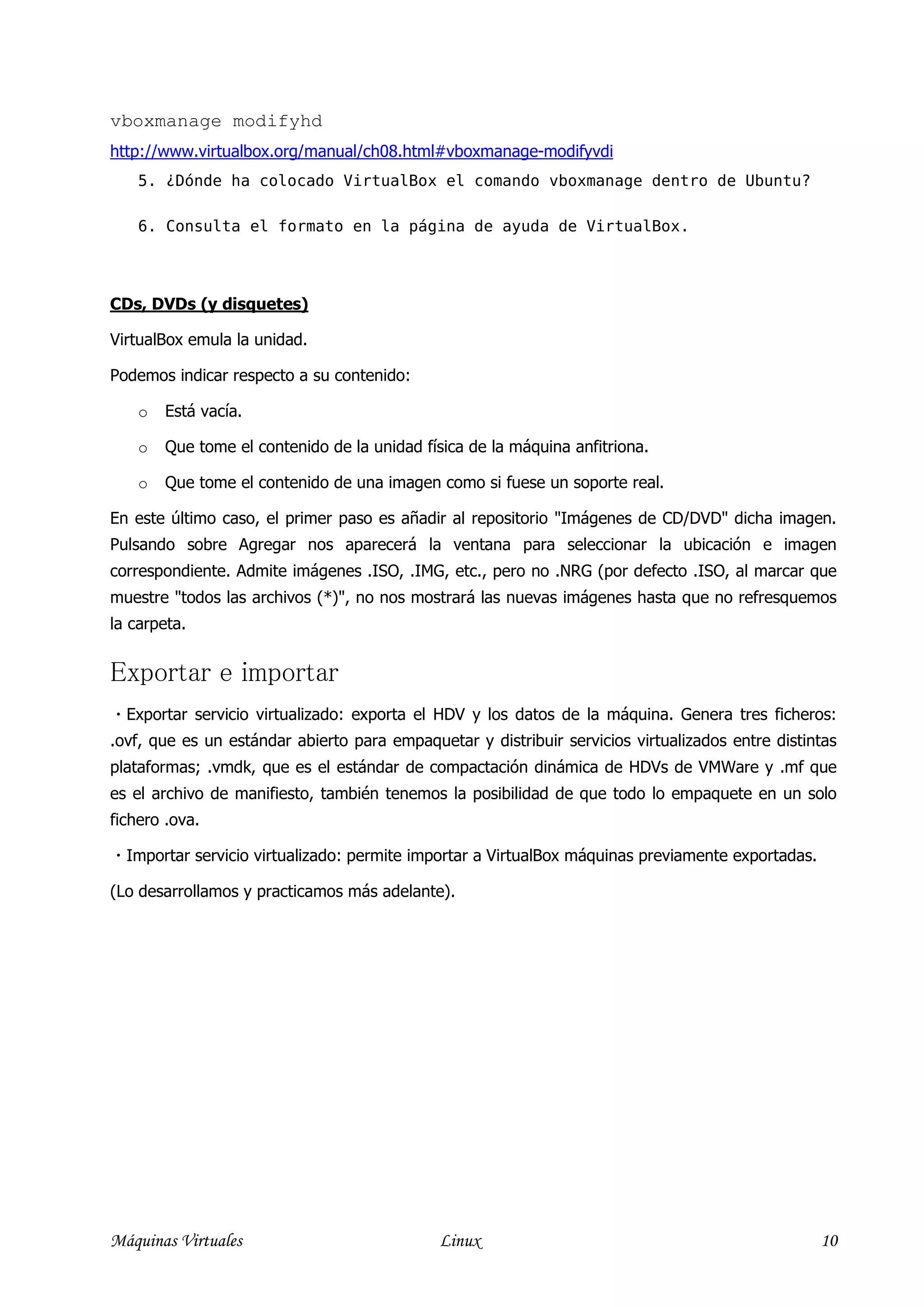 vboxmanage modifyhd
http://www.virtualbox.org/manual/ch08.html#vboxmanage-modifyvdi
    5. ¿Dónde ha colocado VirtualBox el comando vboxmanage dentro de Ubuntu?

    6. Consulta el formato en la página de ayuda de VirtualBox.




CDs, DVDs (y disquetes)

VirtualBox emula la unidad.

Podemos indicar respecto a su contenido:

    o   Está vacía.

    o   Que tome el contenido de la unidad física de la máquina anfitriona.

    o   Que tome el contenido de una imagen como si fuese un soporte real.

En este último caso, el primer paso es añadir al repositorio "Imágenes de CD/DVD" dicha imagen.
Pulsando sobre Agregar nos aparecerá la ventana para seleccionar la ubicación e imagen
correspondiente. Admite imágenes .ISO, .IMG, etc., pero no .NRG (por defecto .ISO, al marcar que
muestre "todos las archivos (*)", no nos mostrará las nuevas imágenes hasta que no refresquemos
la carpeta.


Exportar e importar
 Exportar servicio virtualizado: exporta el HDV y los datos de la máquina. Genera tres ficheros:
.ovf, que es un estándar abierto para empaquetar y distribuir servicios virtualizados entre distintas
plataformas; .vmdk, que es el estándar de compactación dinámica de HDVs de VMWare y .mf que
es el archivo de manifiesto, también tenemos la posibilidad de que todo lo empaquete en un solo
fichero .ova.

 Importar servicio virtualizado: permite importar a VirtualBox máquinas previamente exportadas.

(Lo desarrollamos y practicamos más adelante).




Máquinas Virtuales                           Linux                                                 10
 