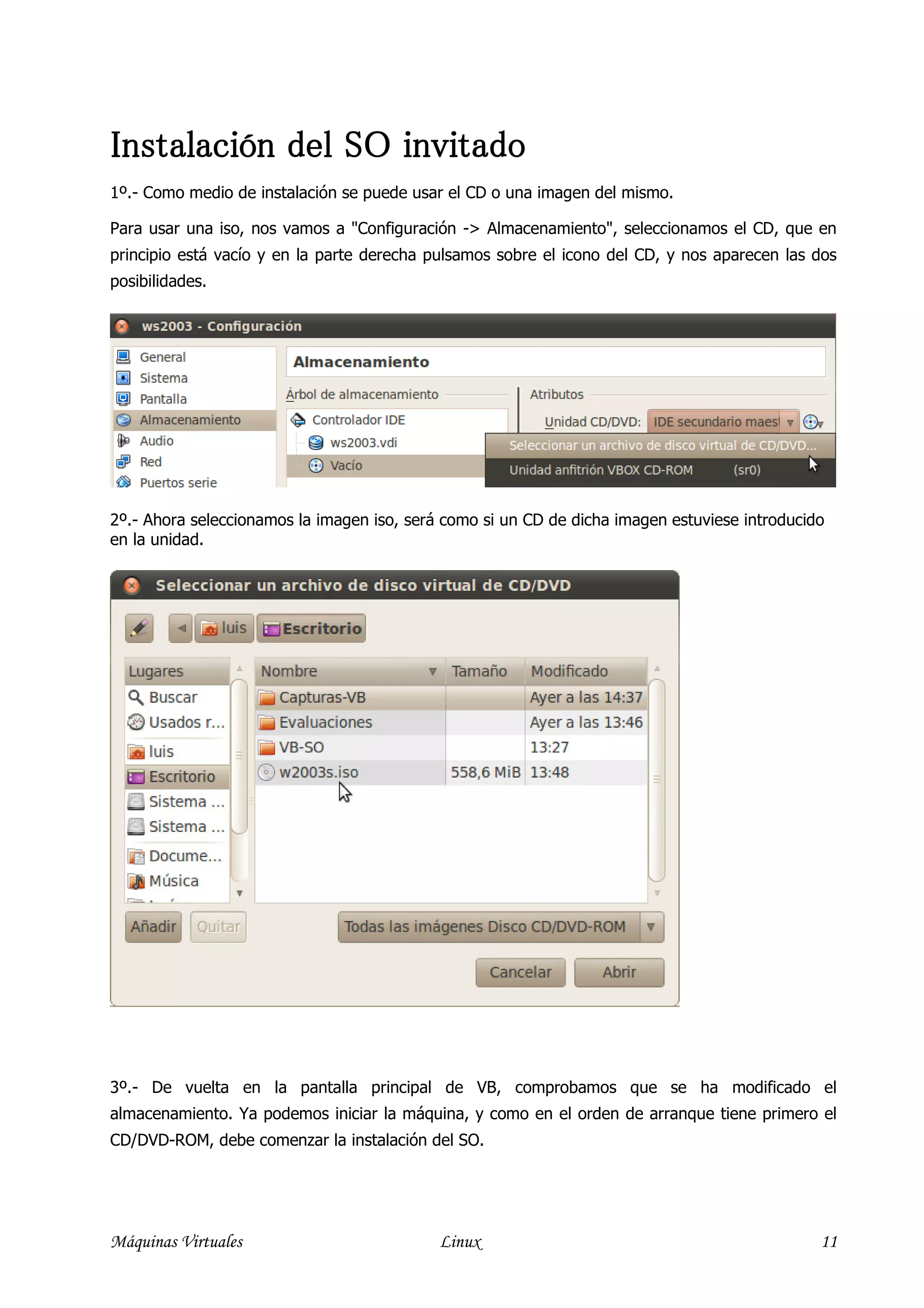 Instalación del SO invitado
1º.- Como medio de instalación se puede usar el CD o una imagen del mismo.

Para usar una iso, nos vamos a "Configuración -> Almacenamiento", seleccionamos el CD, que en
principio está vacío y en la parte derecha pulsamos sobre el icono del CD, y nos aparecen las dos
posibilidades.




2º.- Ahora seleccionamos la imagen iso, será como si un CD de dicha imagen estuviese introducido
en la unidad.




3º.- De vuelta en la pantalla principal de VB, comprobamos que se ha modificado el
almacenamiento. Ya podemos iniciar la máquina, y como en el orden de arranque tiene primero el
CD/DVD-ROM, debe comenzar la instalación del SO.




Máquinas Virtuales                          Linux                                              11
 