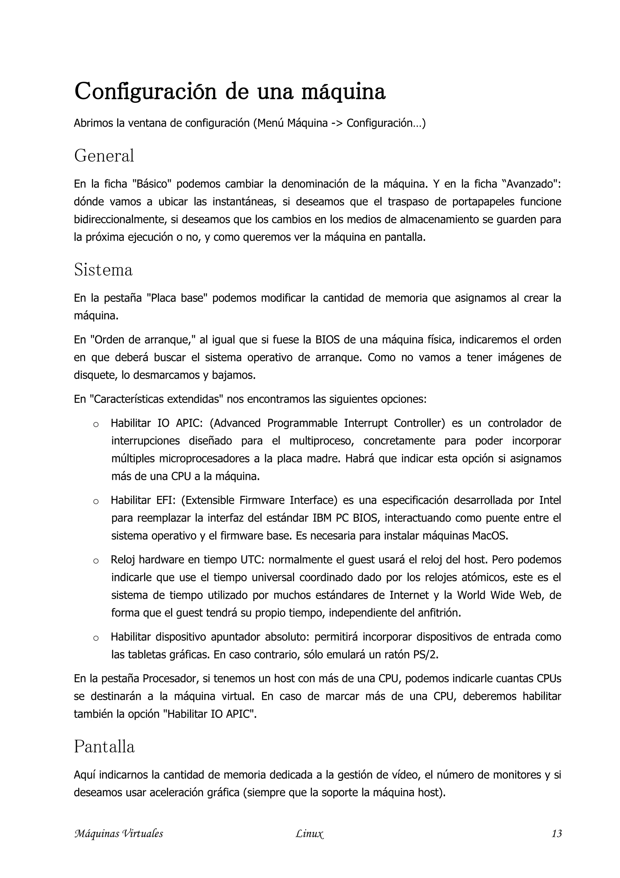 Configuración de una máquina
Abrimos la ventana de configuración (Menú Máquina -> Configuración…)


General
En la ficha "Básico" podemos cambiar la denominación de la máquina. Y en la ficha “Avanzado":
dónde vamos a ubicar las instantáneas, si deseamos que el traspaso de portapapeles funcione
bidireccionalmente, si deseamos que los cambios en los medios de almacenamiento se guarden para
la próxima ejecución o no, y como queremos ver la máquina en pantalla.


Sistema
En la pestaña "Placa base" podemos modificar la cantidad de memoria que asignamos al crear la
máquina.

En "Orden de arranque," al igual que si fuese la BIOS de una máquina física, indicaremos el orden
en que deberá buscar el sistema operativo de arranque. Como no vamos a tener imágenes de
disquete, lo desmarcamos y bajamos.

En "Características extendidas" nos encontramos las siguientes opciones:

   o   Habilitar IO APIC: (Advanced Programmable Interrupt Controller) es un controlador de
       interrupciones diseñado para el multiproceso, concretamente para poder incorporar
       múltiples microprocesadores a la placa madre. Habrá que indicar esta opción si asignamos
       más de una CPU a la máquina.

   o   Habilitar EFI: (Extensible Firmware Interface) es una especificación desarrollada por Intel
       para reemplazar la interfaz del estándar IBM PC BIOS, interactuando como puente entre el
       sistema operativo y el firmware base. Es necesaria para instalar máquinas MacOS.

   o   Reloj hardware en tiempo UTC: normalmente el guest usará el reloj del host. Pero podemos
       indicarle que use el tiempo universal coordinado dado por los relojes atómicos, este es el
       sistema de tiempo utilizado por muchos estándares de Internet y la World Wide Web, de
       forma que el guest tendrá su propio tiempo, independiente del anfitrión.

   o   Habilitar dispositivo apuntador absoluto: permitirá incorporar dispositivos de entrada como
       las tabletas gráficas. En caso contrario, sólo emulará un ratón PS/2.

En la pestaña Procesador, si tenemos un host con más de una CPU, podemos indicarle cuantas CPUs
se destinarán a la máquina virtual. En caso de marcar más de una CPU, deberemos habilitar
también la opción "Habilitar IO APIC".


Pantalla
Aquí indicarnos la cantidad de memoria dedicada a la gestión de vídeo, el número de monitores y si
deseamos usar aceleración gráfica (siempre que la soporte la máquina host).


Máquinas Virtuales                           Linux                                             13
 