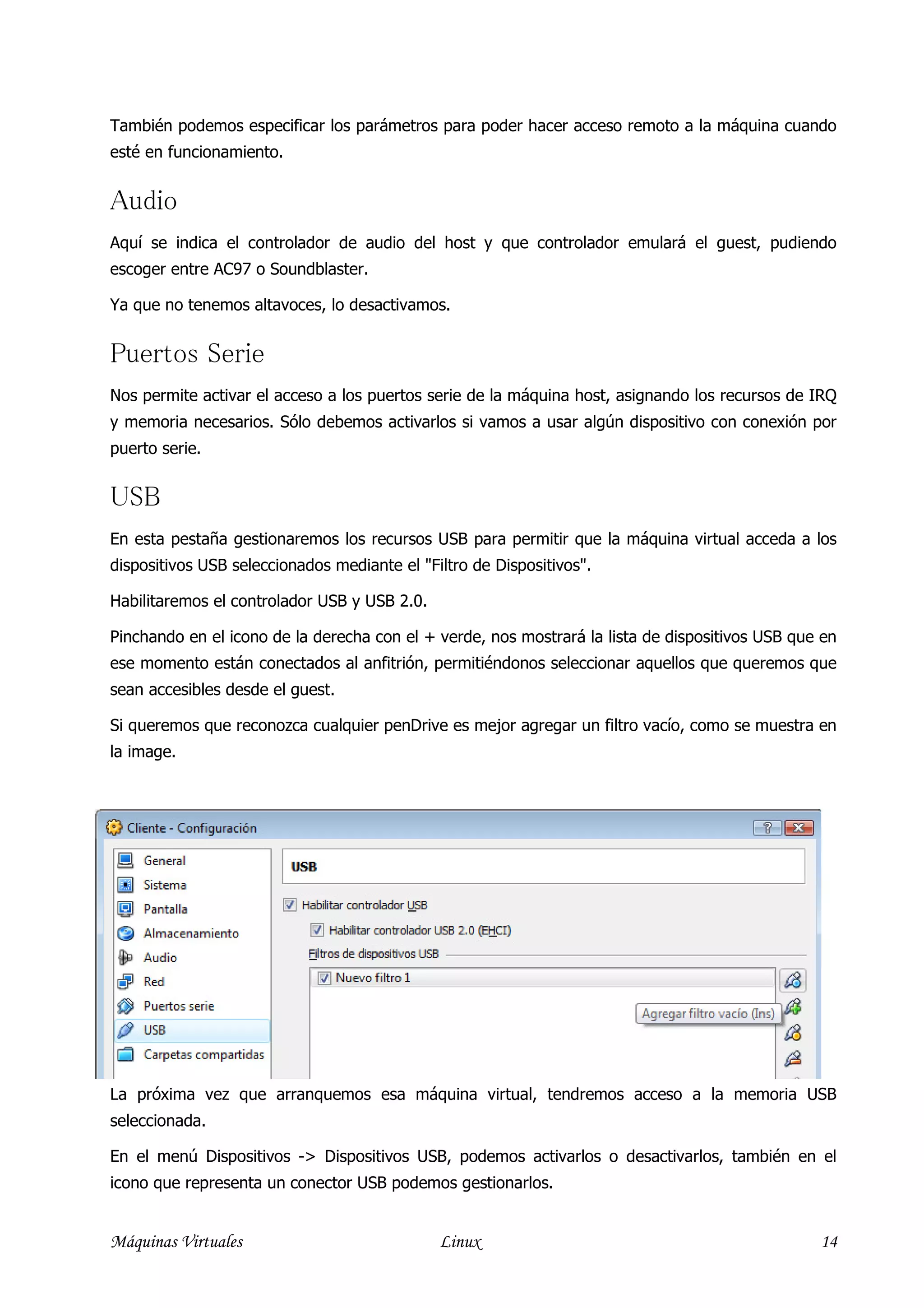 También podemos especificar los parámetros para poder hacer acceso remoto a la máquina cuando
esté en funcionamiento.


Audio
Aquí se indica el controlador de audio del host y que controlador emulará el guest, pudiendo
escoger entre AC97 o Soundblaster.

Ya que no tenemos altavoces, lo desactivamos.


Puertos Serie
Nos permite activar el acceso a los puertos serie de la máquina host, asignando los recursos de IRQ
y memoria necesarios. Sólo debemos activarlos si vamos a usar algún dispositivo con conexión por
puerto serie.


USB
En esta pestaña gestionaremos los recursos USB para permitir que la máquina virtual acceda a los
dispositivos USB seleccionados mediante el "Filtro de Dispositivos".

Habilitaremos el controlador USB y USB 2.0.

Pinchando en el icono de la derecha con el + verde, nos mostrará la lista de dispositivos USB que en
ese momento están conectados al anfitrión, permitiéndonos seleccionar aquellos que queremos que
sean accesibles desde el guest.

Si queremos que reconozca cualquier penDrive es mejor agregar un filtro vacío, como se muestra en
la image.




La próxima vez que arranquemos esa máquina virtual, tendremos acceso a la memoria USB
seleccionada.

En el menú Dispositivos -> Dispositivos USB, podemos activarlos o desactivarlos, también en el
icono que representa un conector USB podemos gestionarlos.


Máquinas Virtuales                            Linux                                              14
 