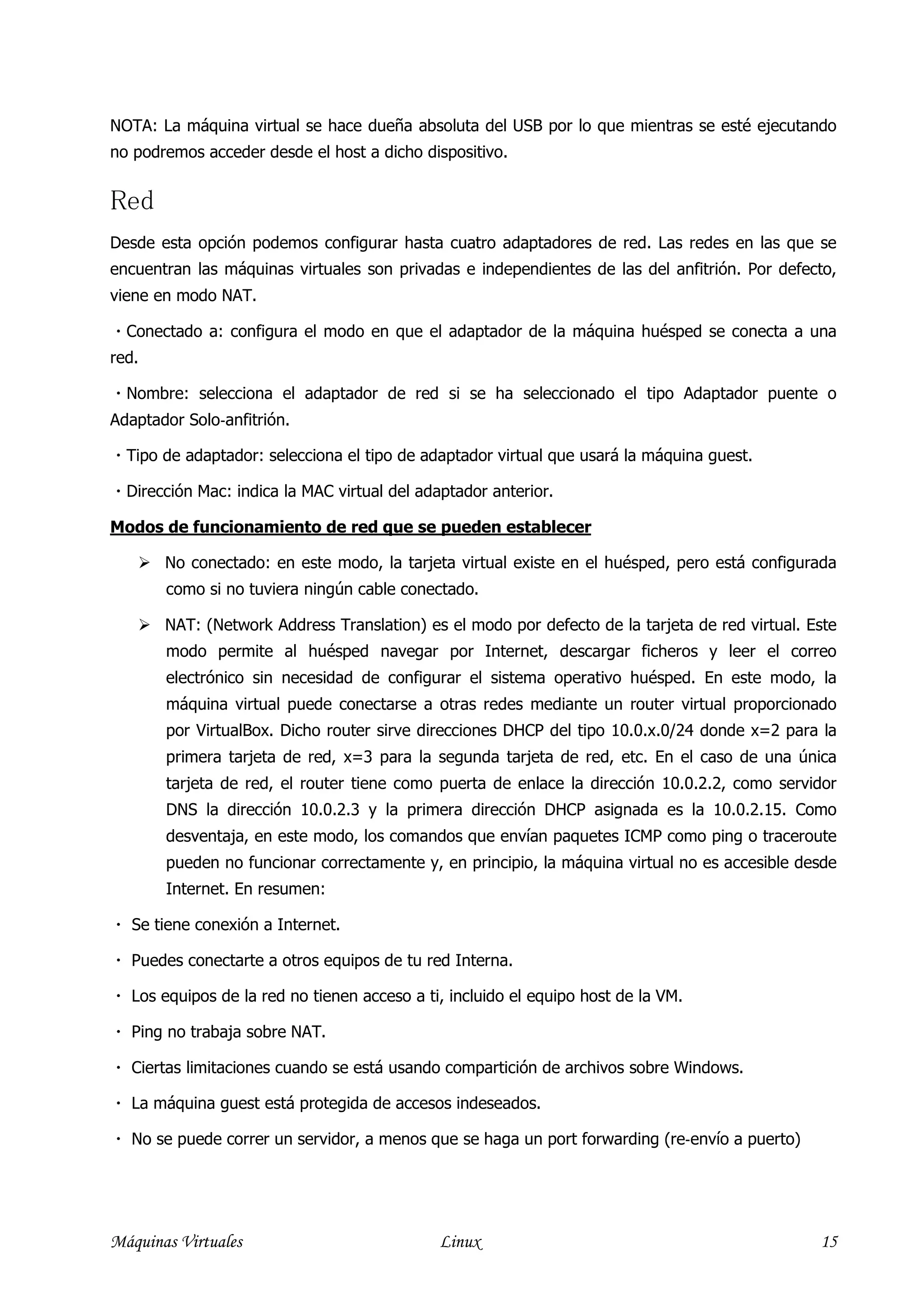 NOTA: La máquina virtual se hace dueña absoluta del USB por lo que mientras se esté ejecutando
no podremos acceder desde el host a dicho dispositivo.


Red
Desde esta opción podemos configurar hasta cuatro adaptadores de red. Las redes en las que se
encuentran las máquinas virtuales son privadas e independientes de las del anfitrión. Por defecto,
viene en modo NAT.

 Conectado a: configura el modo en que el adaptador de la máquina huésped se conecta a una
red.

 Nombre: selecciona el adaptador de red si se ha seleccionado el tipo Adaptador puente o
Adaptador Solo‐anfitrión.

   Tipo de adaptador: selecciona el tipo de adaptador virtual que usará la máquina guest.

 Dirección Mac: indica la MAC virtual del adaptador anterior.

Modos de funcionamiento de red que se pueden establecer

         No conectado: en este modo, la tarjeta virtual existe en el huésped, pero está configurada
         como si no tuviera ningún cable conectado.

         NAT: (Network Address Translation) es el modo por defecto de la tarjeta de red virtual. Este
         modo permite al huésped navegar por Internet, descargar ficheros y leer el correo
         electrónico sin necesidad de configurar el sistema operativo huésped. En este modo, la
         máquina virtual puede conectarse a otras redes mediante un router virtual proporcionado
         por VirtualBox. Dicho router sirve direcciones DHCP del tipo 10.0.x.0/24 donde x=2 para la
         primera tarjeta de red, x=3 para la segunda tarjeta de red, etc. En el caso de una única
         tarjeta de red, el router tiene como puerta de enlace la dirección 10.0.2.2, como servidor
         DNS la dirección 10.0.2.3 y la primera dirección DHCP asignada es la 10.0.2.15. Como
         desventaja, en este modo, los comandos que envían paquetes ICMP como ping o traceroute
         pueden no funcionar correctamente y, en principio, la máquina virtual no es accesible desde
         Internet. En resumen:

   Se tiene conexión a Internet.

   Puedes conectarte a otros equipos de tu red Interna.

   Los equipos de la red no tienen acceso a ti, incluido el equipo host de la VM.

   Ping no trabaja sobre NAT.

   Ciertas limitaciones cuando se está usando compartición de archivos sobre Windows.

   La máquina guest está protegida de accesos indeseados.

   No se puede correr un servidor, a menos que se haga un port forwarding (re‐envío a puerto)




Máquinas Virtuales                             Linux                                              15
 