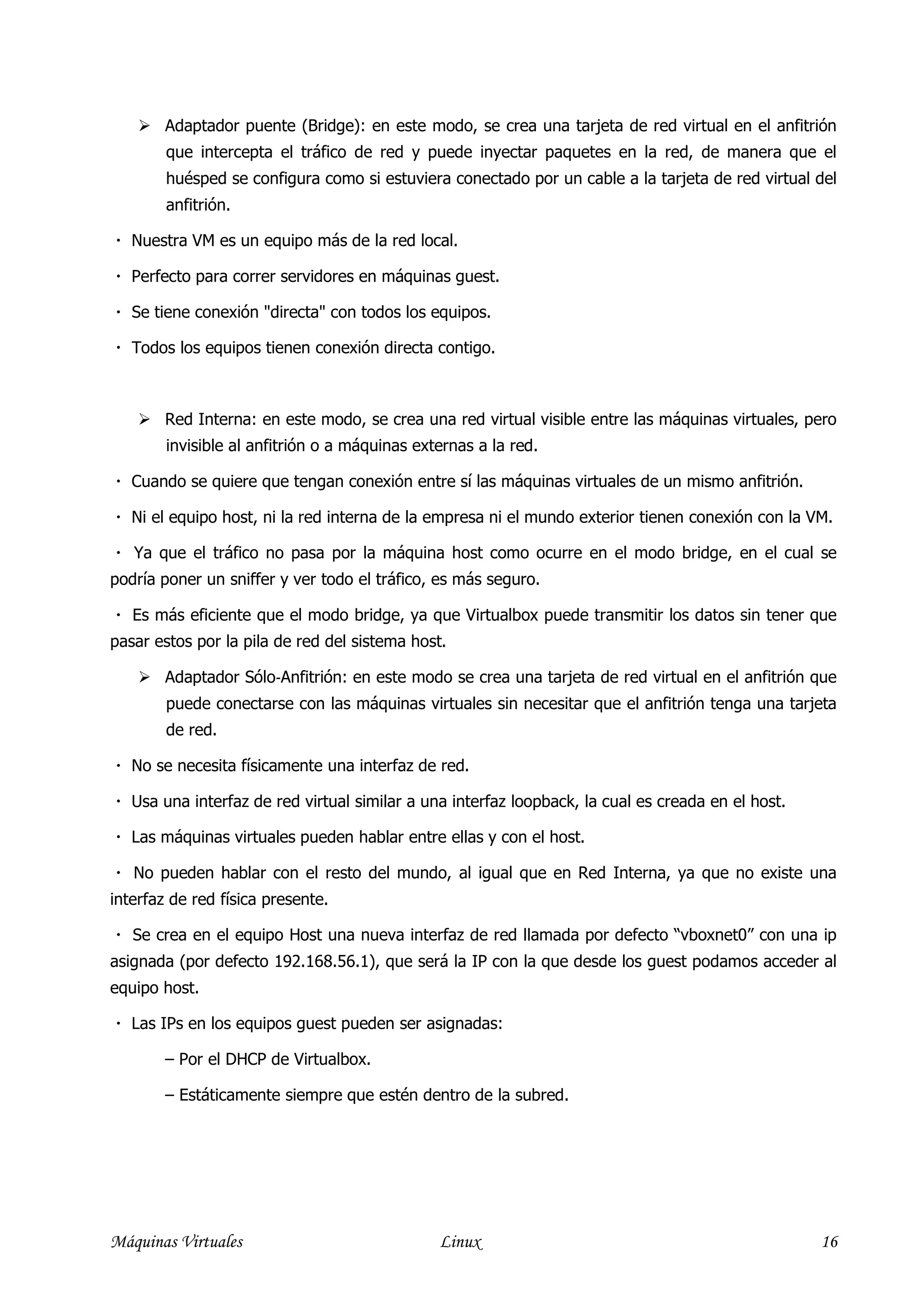 Adaptador puente (Bridge): en este modo, se crea una tarjeta de red virtual en el anfitrión
        que intercepta el tráfico de red y puede inyectar paquetes en la red, de manera que el
        huésped se configura como si estuviera conectado por un cable a la tarjeta de red virtual del
        anfitrión.

   Nuestra VM es un equipo más de la red local.

   Perfecto para correr servidores en máquinas guest.

   Se tiene conexión "directa" con todos los equipos.

   Todos los equipos tienen conexión directa contigo.



        Red Interna: en este modo, se crea una red virtual visible entre las máquinas virtuales, pero
        invisible al anfitrión o a máquinas externas a la red.

   Cuando se quiere que tengan conexión entre sí las máquinas virtuales de un mismo anfitrión.

   Ni el equipo host, ni la red interna de la empresa ni el mundo exterior tienen conexión con la VM.

   Ya que el tráfico no pasa por la máquina host como ocurre en el modo bridge, en el cual se
podría poner un sniffer y ver todo el tráfico, es más seguro.

   Es más eficiente que el modo bridge, ya que Virtualbox puede transmitir los datos sin tener que
pasar estos por la pila de red del sistema host.

        Adaptador Sólo‐Anfitrión: en este modo se crea una tarjeta de red virtual en el anfitrión que
        puede conectarse con las máquinas virtuales sin necesitar que el anfitrión tenga una tarjeta
        de red.

   No se necesita físicamente una interfaz de red.

   Usa una interfaz de red virtual similar a una interfaz loopback, la cual es creada en el host.

   Las máquinas virtuales pueden hablar entre ellas y con el host.

   No pueden hablar con el resto del mundo, al igual que en Red Interna, ya que no existe una
interfaz de red física presente.

   Se crea en el equipo Host una nueva interfaz de red llamada por defecto “vboxnet0” con una ip
asignada (por defecto 192.168.56.1), que será la IP con la que desde los guest podamos acceder al
equipo host.

   Las IPs en los equipos guest pueden ser asignadas:

        – Por el DHCP de Virtualbox.

        – Estáticamente siempre que estén dentro de la subred.




Máquinas Virtuales                              Linux                                                16
 