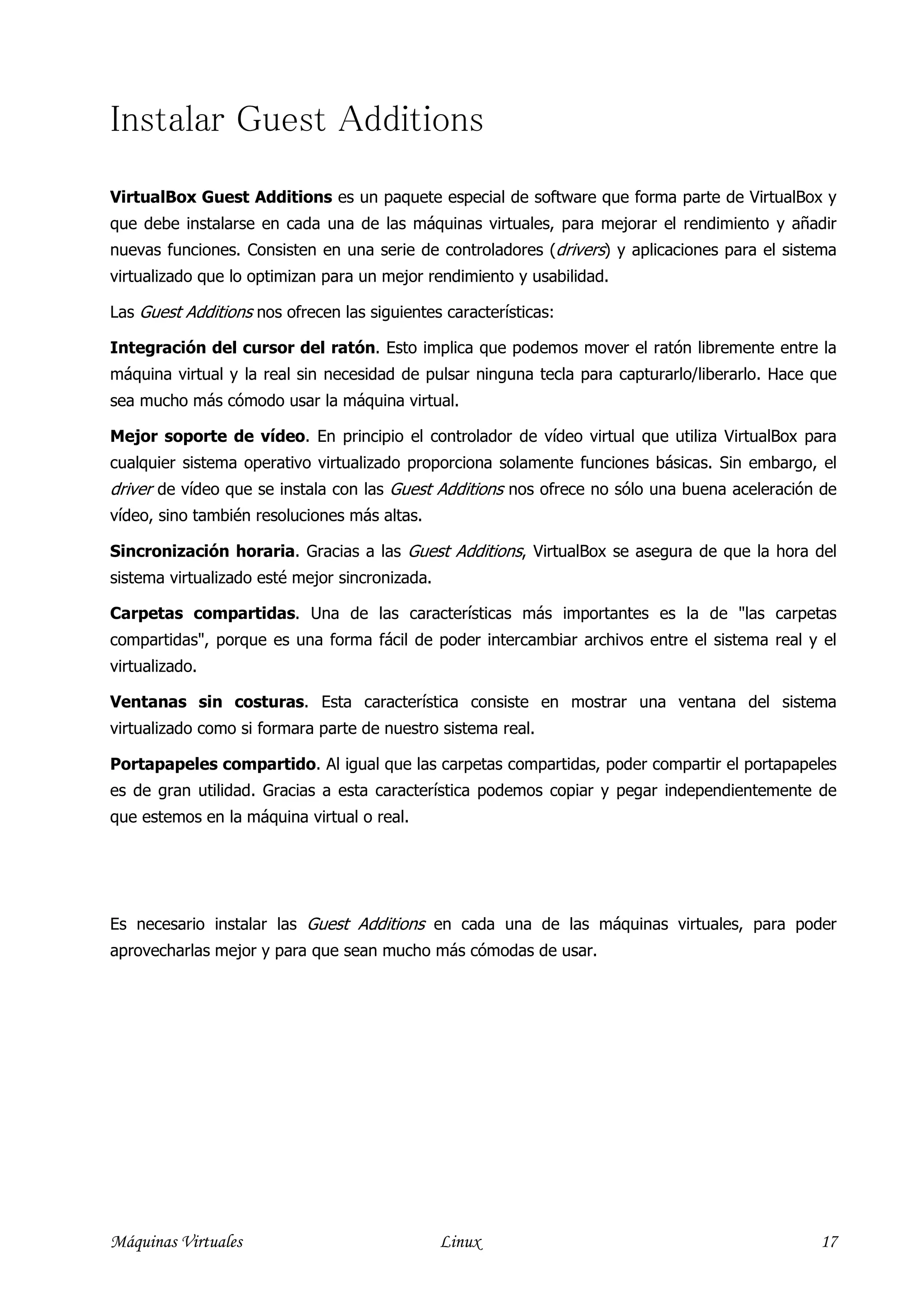 Instalar Guest Additions
VirtualBox Guest Additions es un paquete especial de software que forma parte de VirtualBox y
que debe instalarse en cada una de las máquinas virtuales, para mejorar el rendimiento y añadir
nuevas funciones. Consisten en una serie de controladores (drivers) y aplicaciones para el sistema
virtualizado que lo optimizan para un mejor rendimiento y usabilidad.

Las Guest Additions nos ofrecen las siguientes características:

Integración del cursor del ratón. Esto implica que podemos mover el ratón libremente entre la
máquina virtual y la real sin necesidad de pulsar ninguna tecla para capturarlo/liberarlo. Hace que
sea mucho más cómodo usar la máquina virtual.

Mejor soporte de vídeo. En principio el controlador de vídeo virtual que utiliza VirtualBox para
cualquier sistema operativo virtualizado proporciona solamente funciones básicas. Sin embargo, el
driver de vídeo que se instala con las Guest Additions nos ofrece no sólo una buena aceleración de
vídeo, sino también resoluciones más altas.

Sincronización horaria. Gracias a las Guest Additions, VirtualBox se asegura de que la hora del
sistema virtualizado esté mejor sincronizada.

Carpetas compartidas. Una de las características más importantes es la de "las carpetas
compartidas", porque es una forma fácil de poder intercambiar archivos entre el sistema real y el
virtualizado.

Ventanas sin costuras. Esta característica consiste en mostrar una ventana del sistema
virtualizado como si formara parte de nuestro sistema real.

Portapapeles compartido. Al igual que las carpetas compartidas, poder compartir el portapapeles
es de gran utilidad. Gracias a esta característica podemos copiar y pegar independientemente de
que estemos en la máquina virtual o real.




Es necesario instalar las Guest Additions en cada una de las máquinas virtuales, para poder
aprovecharlas mejor y para que sean mucho más cómodas de usar.




Máquinas Virtuales                              Linux                                           17
 