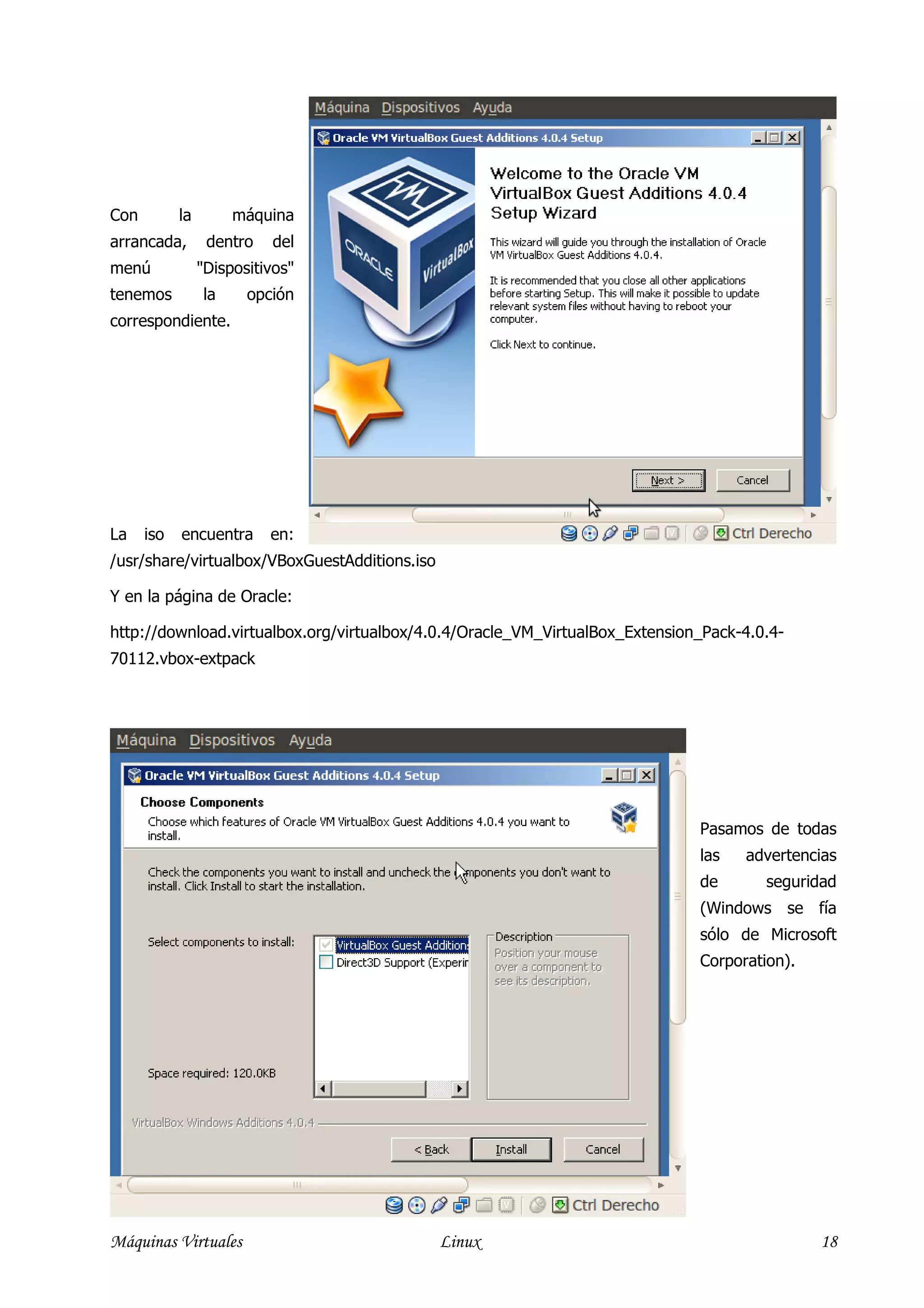 Con         la        máquina
arrancada,        dentro   del
menú             "Dispositivos"
tenemos          la     opción
correspondiente.




La    iso   encuentra      en:
/usr/share/virtualbox/VBoxGuestAdditions.iso

Y en la página de Oracle:

http://download.virtualbox.org/virtualbox/4.0.4/Oracle_VM_VirtualBox_Extension_Pack-4.0.4-
70112.vbox-extpack




                                                                              Pasamos de todas
                                                                              las   advertencias
                                                                              de       seguridad
                                                                              (Windows se fía
                                                                              sólo de Microsoft
                                                                              Corporation).




Máquinas Virtuales                             Linux                                          18
 