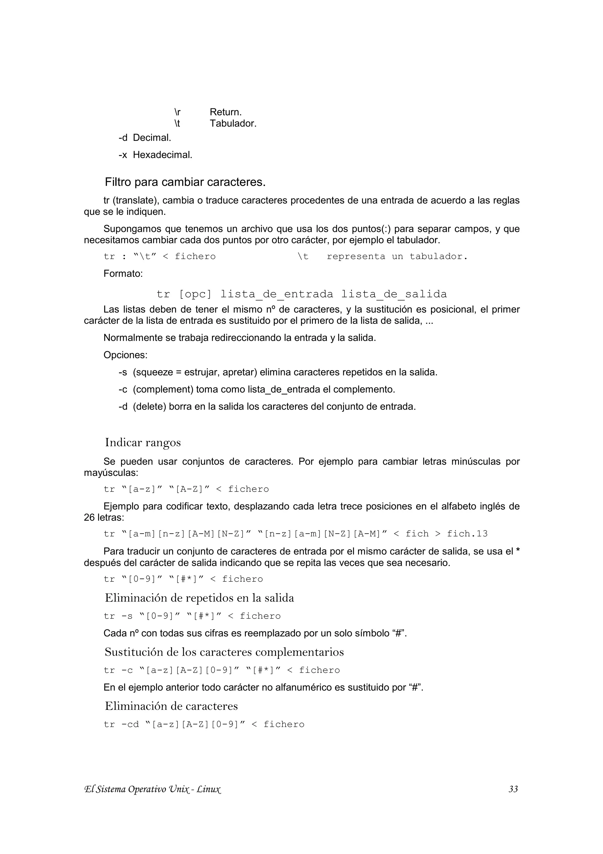r      Return.
                      t      Tabulador.
        -d Decimal.
        -x Hexadecimal.

     Filtro para cambiar caracteres.
    tr (translate), cambia o traduce caracteres procedentes de una entrada de acuerdo a las reglas
que se le indiquen.
    Supongamos que tenemos un archivo que usa los dos puntos(:) para separar campos, y que
necesitamos cambiar cada dos puntos por otro carácter, por ejemplo el tabulador.
    tr : “t” < fichero                          t     representa un tabulador.
    Formato:

                 tr [opc] lista_de_entrada lista_de_salida
    Las listas deben de tener el mismo nº de caracteres, y la sustitución es posicional, el primer
carácter de la lista de entrada es sustituido por el primero de la lista de salida, ...
    Normalmente se trabaja redireccionando la entrada y la salida.
    Opciones:
        -s (squeeze = estrujar, apretar) elimina caracteres repetidos en la salida.
        -c (complement) toma como lista_de_entrada el complemento.
        -d (delete) borra en la salida los caracteres del conjunto de entrada.


     Indicar rangos
   Se pueden usar conjuntos de caracteres. Por ejemplo para cambiar letras minúsculas por
mayúsculas:
    tr “[a-z]” “[A-Z]” < fichero
     Ejemplo para codificar texto, desplazando cada letra trece posiciones en el alfabeto inglés de
26 letras:
    tr “[a-m][n-z][A-M][N-Z]” “[n-z][a-m][N-Z][A-M]” < fich > fich.13
    Para traducir un conjunto de caracteres de entrada por el mismo carácter de salida, se usa el *
después del carácter de salida indicando que se repita las veces que sea necesario.
    tr “[0-9]” “[#*]” < fichero

     Eliminación de repetidos en la salida
    tr -s “[0-9]” “[#*]” < fichero
    Cada nº con todas sus cifras es reemplazado por un solo símbolo “#”.
     Sustitución de los caracteres complementarios
    tr -c “[a-z][A-Z][0-9]” “[#*]” < fichero
    En el ejemplo anterior todo carácter no alfanumérico es sustituido por “#”.
     Eliminación de caracteres
    tr -cd “[a-z][A-Z][0-9]” < fichero




El Sistema Operativo Unix - Linux                                                               33
 