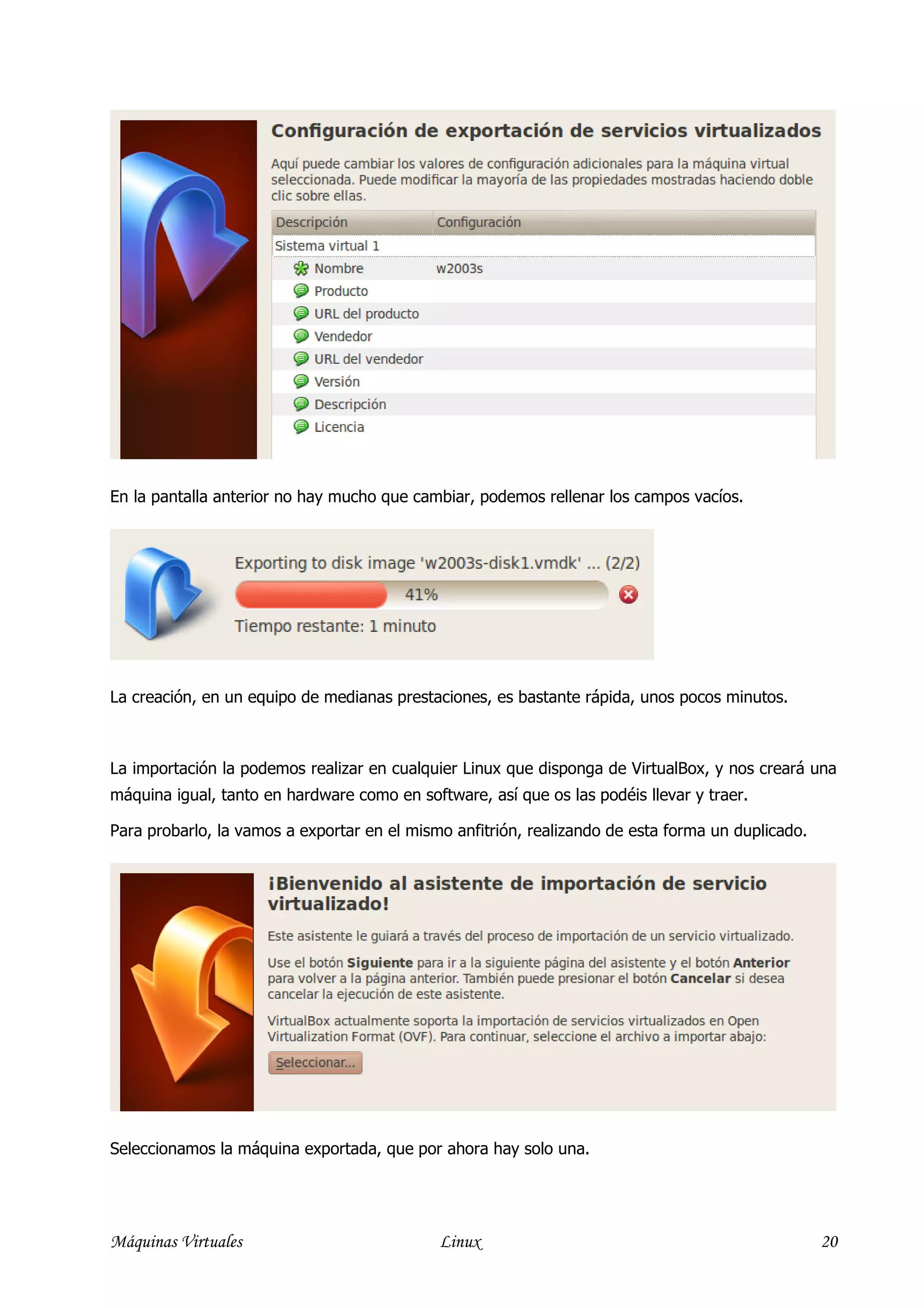 En la pantalla anterior no hay mucho que cambiar, podemos rellenar los campos vacíos.




La creación, en un equipo de medianas prestaciones, es bastante rápida, unos pocos minutos.



La importación la podemos realizar en cualquier Linux que disponga de VirtualBox, y nos creará una
máquina igual, tanto en hardware como en software, así que os las podéis llevar y traer.

Para probarlo, la vamos a exportar en el mismo anfitrión, realizando de esta forma un duplicado.




Seleccionamos la máquina exportada, que por ahora hay solo una.




Máquinas Virtuales                           Linux                                                 20
 