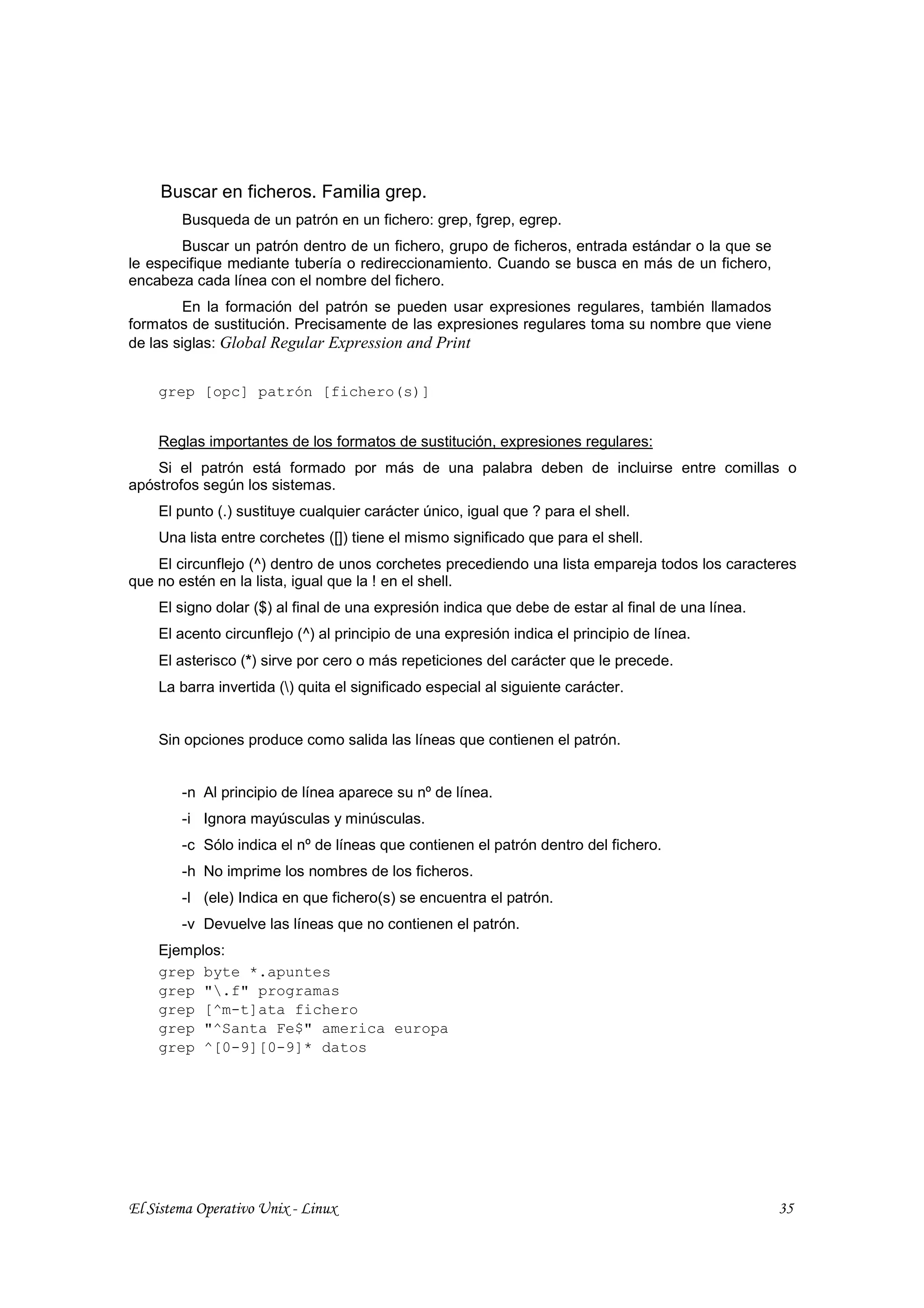 Buscar en ficheros. Familia grep.
        Busqueda de un patrón en un fichero: grep, fgrep, egrep.
       Buscar un patrón dentro de un fichero, grupo de ficheros, entrada estándar o la que se
le especifique mediante tubería o redireccionamiento. Cuando se busca en más de un fichero,
encabeza cada línea con el nombre del fichero.
        En la formación del patrón se pueden usar expresiones regulares, también llamados
formatos de sustitución. Precisamente de las expresiones regulares toma su nombre que viene
de las siglas: Global Regular Expression and Print


    grep [opc] patrón [fichero(s)]


    Reglas importantes de los formatos de sustitución, expresiones regulares:
    Si el patrón está formado por más de una palabra deben de incluirse entre comillas o
apóstrofos según los sistemas.
    El punto (.) sustituye cualquier carácter único, igual que ? para el shell.
    Una lista entre corchetes ([]) tiene el mismo significado que para el shell.
    El circunflejo (^) dentro de unos corchetes precediendo una lista empareja todos los caracteres
que no estén en la lista, igual que la ! en el shell.
    El signo dolar ($) al final de una expresión indica que debe de estar al final de una línea.
    El acento circunflejo (^) al principio de una expresión indica el principio de línea.
    El asterisco (*) sirve por cero o más repeticiones del carácter que le precede.
    La barra invertida () quita el significado especial al siguiente carácter.


    Sin opciones produce como salida las líneas que contienen el patrón.


        -n Al principio de línea aparece su nº de línea.
        -i Ignora mayúsculas y minúsculas.
        -c Sólo indica el nº de líneas que contienen el patrón dentro del fichero.
        -h No imprime los nombres de los ficheros.
        -l (ele) Indica en que fichero(s) se encuentra el patrón.
        -v Devuelve las líneas que no contienen el patrón.
    Ejemplos:
    grep byte *.apuntes
    grep ".f" programas
    grep [^m-t]ata fichero
    grep "^Santa Fe$" america europa
    grep ^[0-9][0-9]* datos




El Sistema Operativo Unix - Linux                                                                  35
 