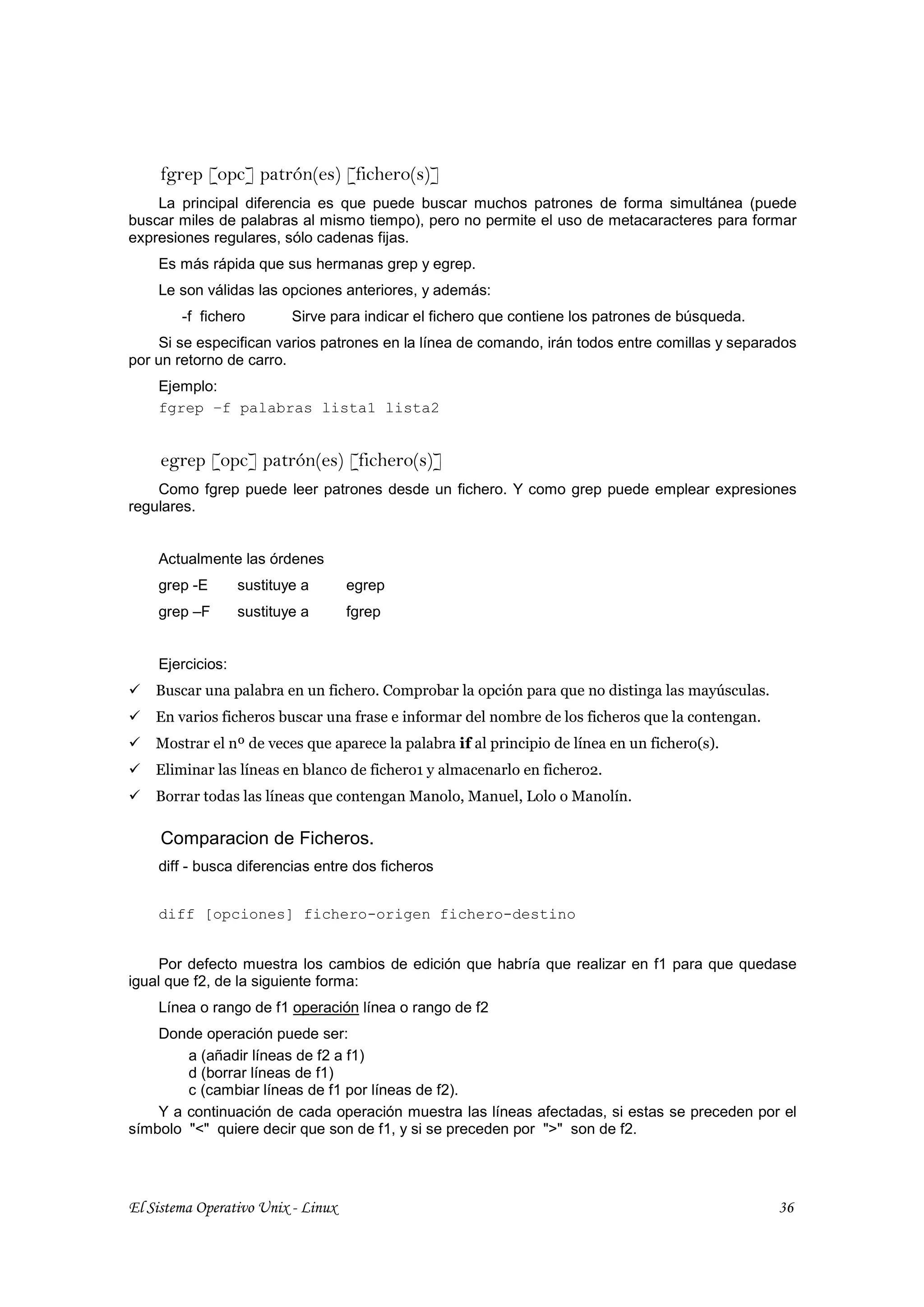 fgrep [opc] patrón(es) [fichero(s)]
    La principal diferencia es que puede buscar muchos patrones de forma simultánea (puede
buscar miles de palabras al mismo tiempo), pero no permite el uso de metacaracteres para formar
expresiones regulares, sólo cadenas fijas.
    Es más rápida que sus hermanas grep y egrep.
    Le son válidas las opciones anteriores, y además:
        -f fichero        Sirve para indicar el fichero que contiene los patrones de búsqueda.
    Si se especifican varios patrones en la línea de comando, irán todos entre comillas y separados
por un retorno de carro.
    Ejemplo:
    fgrep –f palabras lista1 lista2


     egrep [opc] patrón(es) [fichero(s)]
    Como fgrep puede leer patrones desde un fichero. Y como grep puede emplear expresiones
regulares.


    Actualmente las órdenes
    grep -E       sustituye a       egrep
    grep –F       sustituye a       fgrep


    Ejercicios:
    Buscar una palabra en un fichero. Comprobar la opción para que no distinga las mayúsculas.
    En varios ficheros buscar una frase e informar del nombre de los ficheros que la contengan.
    Mostrar el nº de veces que aparece la palabra if al principio de línea en un fichero(s).
    Eliminar las líneas en blanco de fichero1 y almacenarlo en fichero2.
    Borrar todas las líneas que contengan Manolo, Manuel, Lolo o Manolín.

     Comparacion de Ficheros.
    diff - busca diferencias entre dos ficheros


    diff [opciones] fichero-origen fichero-destino


     Por defecto muestra los cambios de edición que habría que realizar en f1 para que quedase
igual que f2, de la siguiente forma:
    Línea o rango de f1 operación línea o rango de f2
    Donde operación puede ser:
        a (añadir líneas de f2 a f1)
        d (borrar líneas de f1)
        c (cambiar líneas de f1 por líneas de f2).
    Y a continuación de cada operación muestra las líneas afectadas, si estas se preceden por el
símbolo "<" quiere decir que son de f1, y si se preceden por ">" son de f2.




El Sistema Operativo Unix - Linux                                                                 36
 