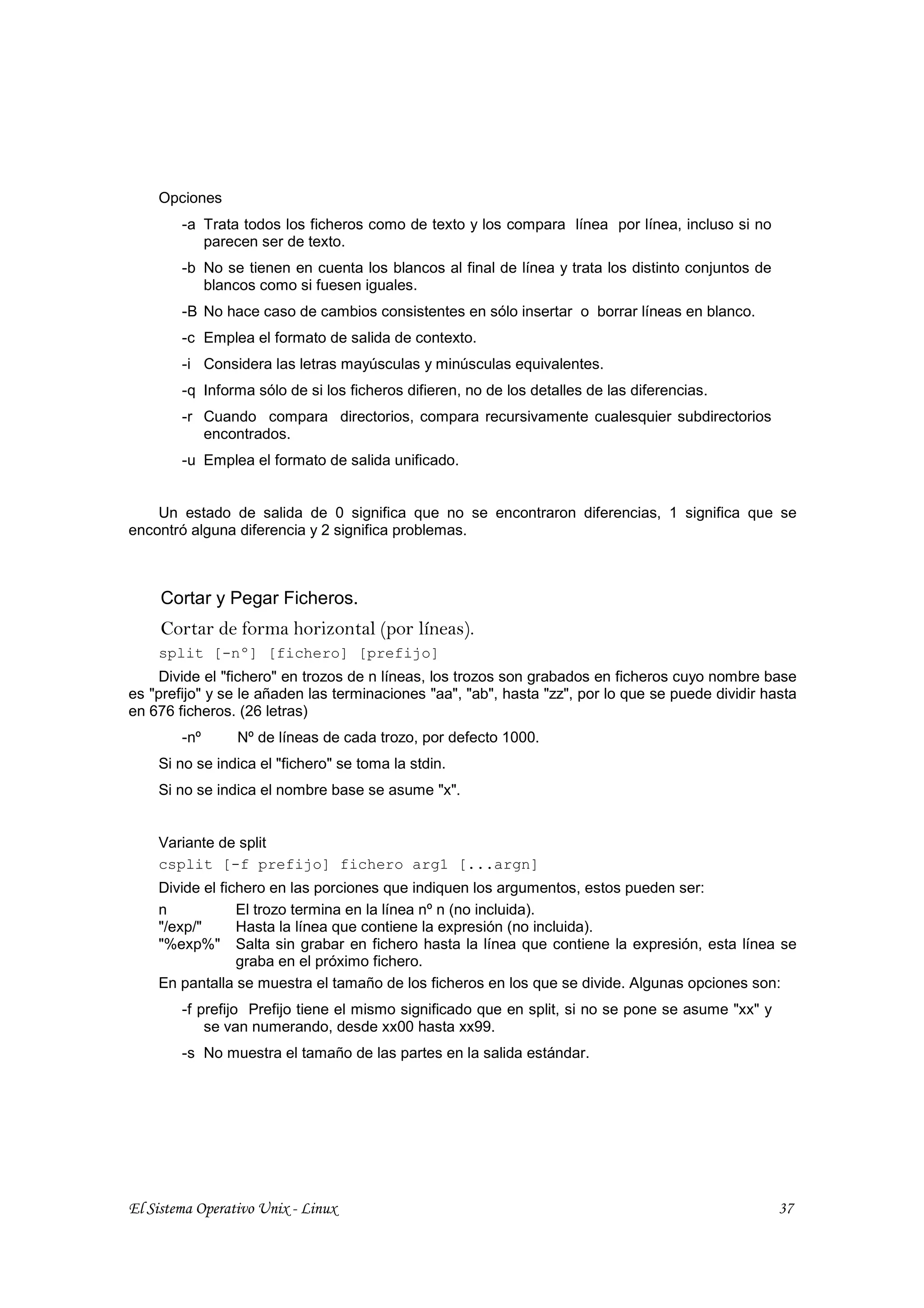Opciones
        -a Trata todos los ficheros como de texto y los compara línea por línea, incluso si no
           parecen ser de texto.
        -b No se tienen en cuenta los blancos al final de línea y trata los distinto conjuntos de
           blancos como si fuesen iguales.
        -B No hace caso de cambios consistentes en sólo insertar o borrar líneas en blanco.
        -c Emplea el formato de salida de contexto.
        -i Considera las letras mayúsculas y minúsculas equivalentes.
        -q Informa sólo de si los ficheros difieren, no de los detalles de las diferencias.
        -r Cuando compara directorios, compara recursivamente cualesquier subdirectorios
           encontrados.
        -u Emplea el formato de salida unificado.


    Un estado de salida de 0 significa que no se encontraron diferencias, 1 significa que se
encontró alguna diferencia y 2 significa problemas.



     Cortar y Pegar Ficheros.
     Cortar de forma horizontal (por líneas).
    split [-nº] [fichero] [prefijo]
    Divide el "fichero" en trozos de n líneas, los trozos son grabados en ficheros cuyo nombre base
es "prefijo" y se le añaden las terminaciones "aa", "ab", hasta "zz", por lo que se puede dividir hasta
en 676 ficheros. (26 letras)
        -nº      Nº de líneas de cada trozo, por defecto 1000.
    Si no se indica el "fichero" se toma la stdin.
    Si no se indica el nombre base se asume "x".


    Variante de split
    csplit [-f prefijo] fichero arg1 [...argn]
    Divide el fichero en las porciones que indiquen los argumentos, estos pueden ser:
    n            El trozo termina en la línea nº n (no incluida).
    "/exp/"      Hasta la línea que contiene la expresión (no incluida).
    "%exp%" Salta sin grabar en fichero hasta la línea que contiene la expresión, esta línea se
                 graba en el próximo fichero.
    En pantalla se muestra el tamaño de los ficheros en los que se divide. Algunas opciones son:
        -f prefijo Prefijo tiene el mismo significado que en split, si no se pone se asume "xx" y
            se van numerando, desde xx00 hasta xx99.
        -s No muestra el tamaño de las partes en la salida estándar.




El Sistema Operativo Unix - Linux                                                                   37
 