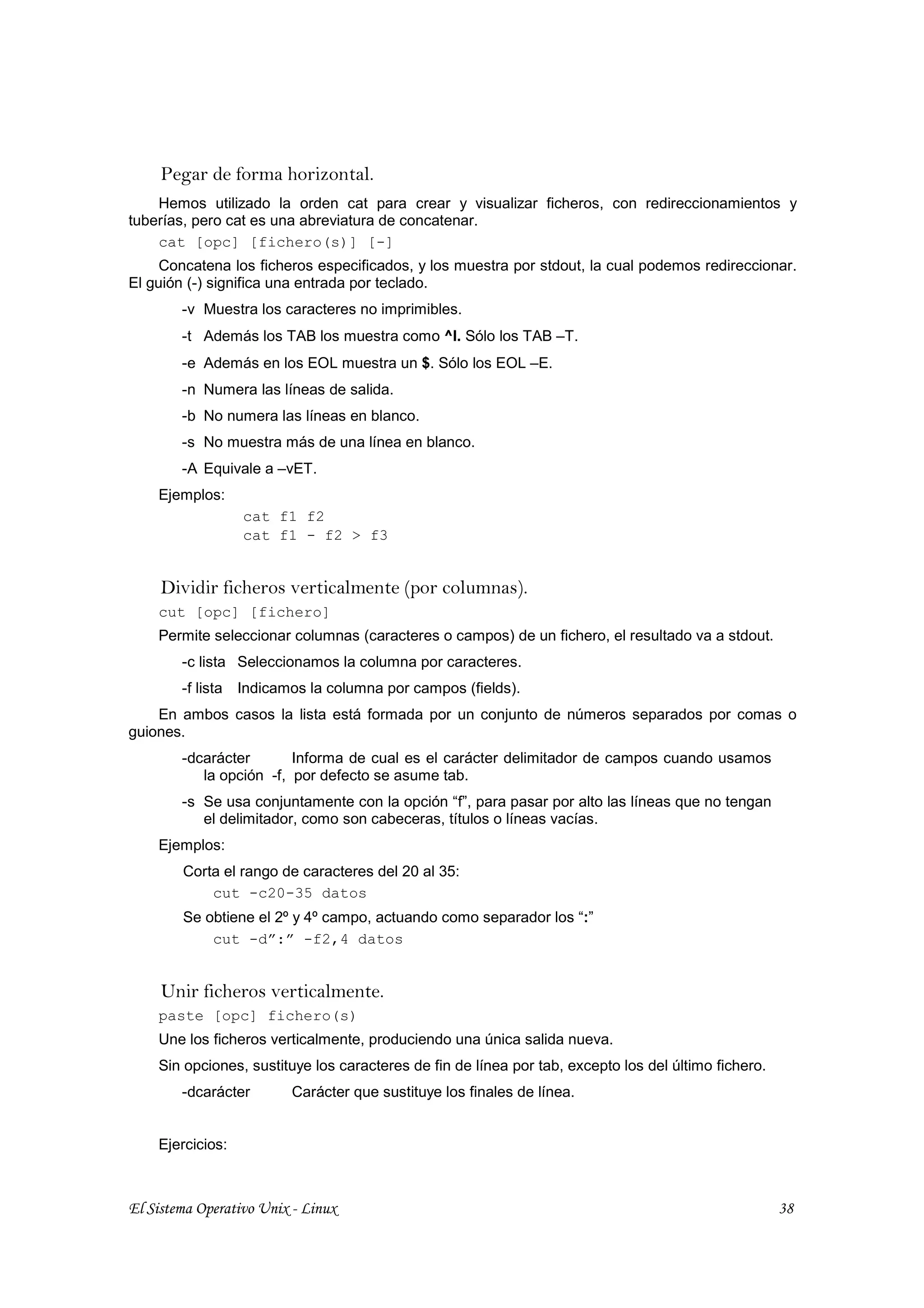Pegar de forma horizontal.
    Hemos utilizado la orden cat para crear y visualizar ficheros, con redireccionamientos y
tuberías, pero cat es una abreviatura de concatenar.
    cat [opc] [fichero(s)] [-]
     Concatena los ficheros especificados, y los muestra por stdout, la cual podemos redireccionar.
El guión (-) significa una entrada por teclado.
        -v Muestra los caracteres no imprimibles.
        -t Además los TAB los muestra como ^I. Sólo los TAB –T.
        -e Además en los EOL muestra un $. Sólo los EOL –E.
        -n Numera las líneas de salida.
        -b No numera las líneas en blanco.
        -s No muestra más de una línea en blanco.
        -A Equivale a –vET.
    Ejemplos:
                  cat f1 f2
                  cat f1 - f2 > f3


     Dividir ficheros verticalmente (por columnas).
    cut [opc] [fichero]
    Permite seleccionar columnas (caracteres o campos) de un fichero, el resultado va a stdout.
        -c lista Seleccionamos la columna por caracteres.
        -f lista Indicamos la columna por campos (fields).
    En ambos casos la lista está formada por un conjunto de números separados por comas o
guiones.
        -dcarácter       Informa de cual es el carácter delimitador de campos cuando usamos
           la opción -f, por defecto se asume tab.
        -s Se usa conjuntamente con la opción “f”, para pasar por alto las líneas que no tengan
           el delimitador, como son cabeceras, títulos o líneas vacías.
    Ejemplos:
        Corta el rango de caracteres del 20 al 35:
            cut -c20-35 datos
        Se obtiene el 2º y 4º campo, actuando como separador los “:”
            cut -d”:” -f2,4 datos


     Unir ficheros verticalmente.
    paste [opc] fichero(s)
    Une los ficheros verticalmente, produciendo una única salida nueva.
    Sin opciones, sustituye los caracteres de fin de línea por tab, excepto los del último fichero.
        -dcarácter       Carácter que sustituye los finales de línea.


    Ejercicios:



El Sistema Operativo Unix - Linux                                                                     38
 