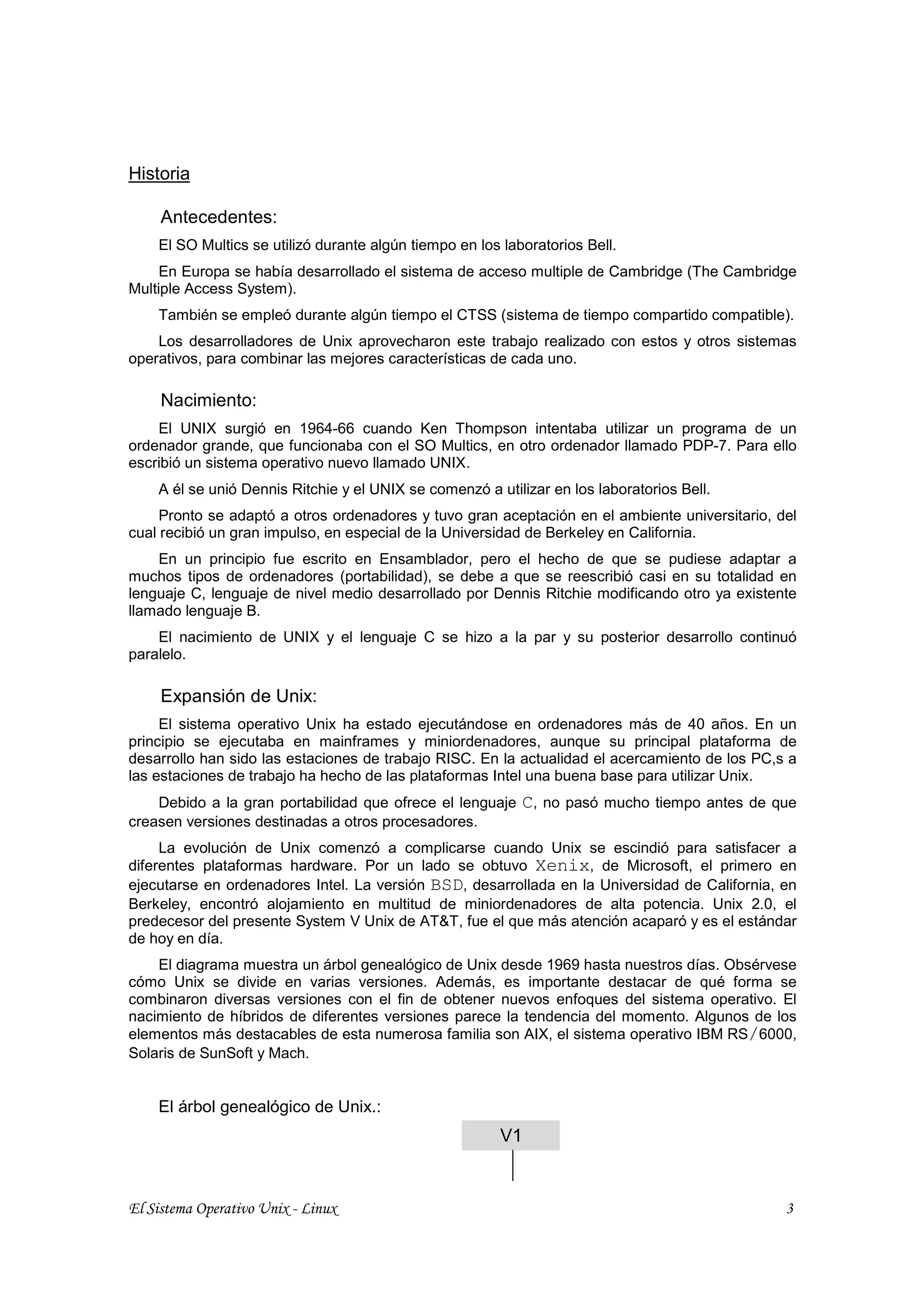 Historia

     Antecedentes:
    El SO Multics se utilizó durante algún tiempo en los laboratorios Bell.
     En Europa se había desarrollado el sistema de acceso multiple de Cambridge (The Cambridge
Multiple Access System).
    También se empleó durante algún tiempo el CTSS (sistema de tiempo compartido compatible).
    Los desarrolladores de Unix aprovecharon este trabajo realizado con estos y otros sistemas
operativos, para combinar las mejores características de cada uno.

     Nacimiento:
    El UNIX surgió en 1964-66 cuando Ken Thompson intentaba utilizar un programa de un
ordenador grande, que funcionaba con el SO Multics, en otro ordenador llamado PDP-7. Para ello
escribió un sistema operativo nuevo llamado UNIX.
    A él se unió Dennis Ritchie y el UNIX se comenzó a utilizar en los laboratorios Bell.
     Pronto se adaptó a otros ordenadores y tuvo gran aceptación en el ambiente universitario, del
cual recibió un gran impulso, en especial de la Universidad de Berkeley en California.
    En un principio fue escrito en Ensamblador, pero el hecho de que se pudiese adaptar a
muchos tipos de ordenadores (portabilidad), se debe a que se reescribió casi en su totalidad en
lenguaje C, lenguaje de nivel medio desarrollado por Dennis Ritchie modificando otro ya existente
llamado lenguaje B.
    El nacimiento de UNIX y el lenguaje C se hizo a la par y su posterior desarrollo continuó
paralelo.

     Expansión de Unix:
     El sistema operativo Unix ha estado ejecutándose en ordenadores más de 40 años. En un
principio se ejecutaba en mainframes y miniordenadores, aunque su principal plataforma de
desarrollo han sido las estaciones de trabajo RISC. En la actualidad el acercamiento de los PC,s a
las estaciones de trabajo ha hecho de las plataformas Intel una buena base para utilizar Unix.
    Debido a la gran portabilidad que ofrece el lenguaje    C, no pasó mucho tiempo antes de que
creasen versiones destinadas a otros procesadores.
     La evolución de Unix comenzó a complicarse cuando Unix se escindió para satisfacer a
diferentes plataformas hardware. Por un lado se obtuvo Xenix, de Microsoft, el primero en
ejecutarse en ordenadores Intel. La versión BSD, desarrollada en la Universidad de California, en
Berkeley, encontró alojamiento en multitud de miniordenadores de alta potencia. Unix 2.0, el
predecesor del presente System V Unix de AT&T, fue el que más atención acaparó y es el estándar
de hoy en día.
    El diagrama muestra un árbol genealógico de Unix desde 1969 hasta nuestros días. Obsérvese
cómo Unix se divide en varias versiones. Además, es importante destacar de qué forma se
combinaron diversas versiones con el fin de obtener nuevos enfoques del sistema operativo. El
nacimiento de híbridos de diferentes versiones parece la tendencia del momento. Algunos de los
elementos más destacables de esta numerosa familia son AIX, el sistema operativo IBM RS/6000,
Solaris de SunSoft y Mach.


    El árbol genealógico de Unix.:
                                                        V1


El Sistema Operativo Unix - Linux                                                               3
 