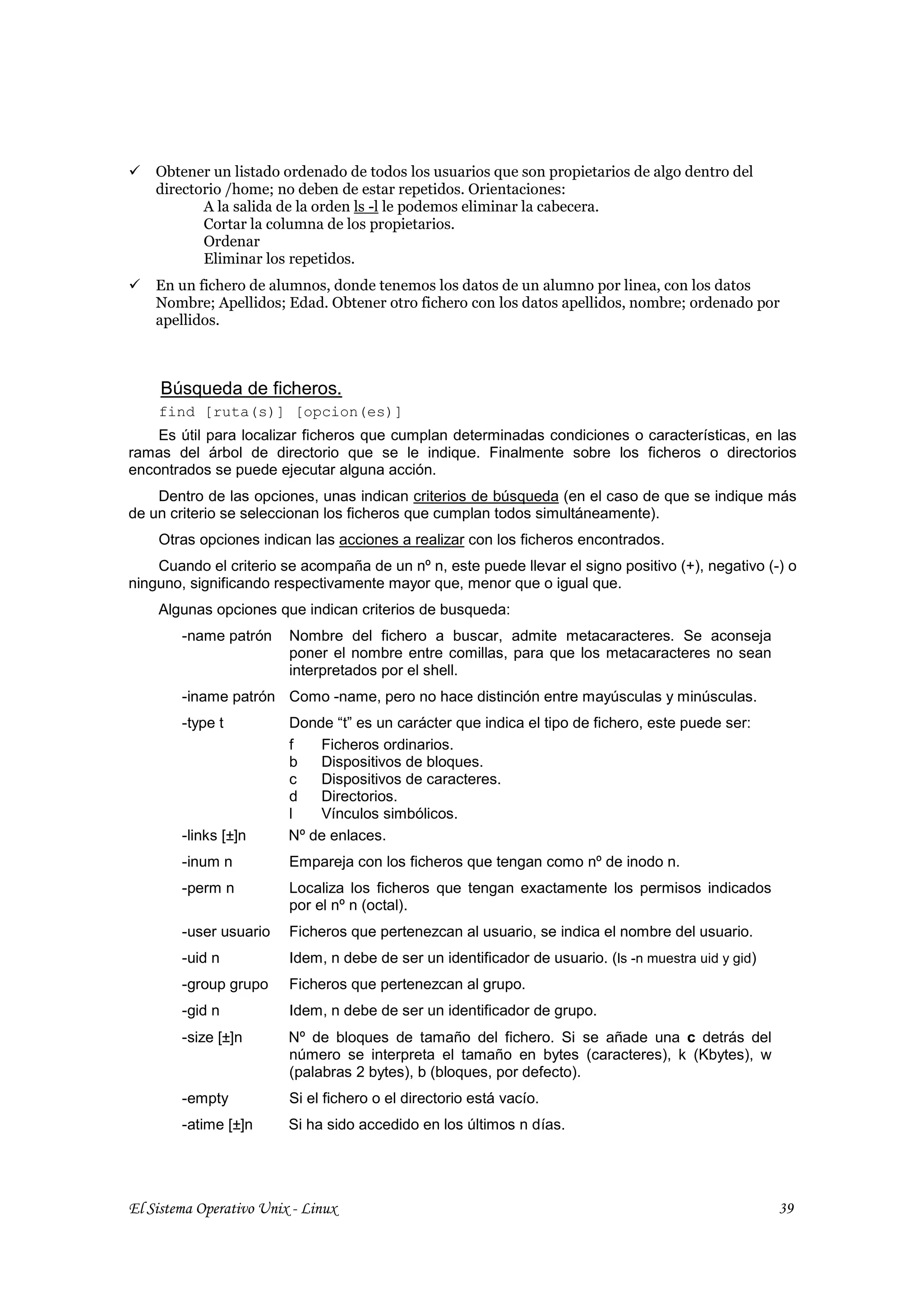 Obtener un listado ordenado de todos los usuarios que son propietarios de algo dentro del
    directorio /home; no deben de estar repetidos. Orientaciones:
           A la salida de la orden ls -l le podemos eliminar la cabecera.
           Cortar la columna de los propietarios.
           Ordenar
           Eliminar los repetidos.
    En un fichero de alumnos, donde tenemos los datos de un alumno por linea, con los datos
    Nombre; Apellidos; Edad. Obtener otro fichero con los datos apellidos, nombre; ordenado por
    apellidos.



     Búsqueda de ficheros.
    find [ruta(s)] [opcion(es)]
    Es útil para localizar ficheros que cumplan determinadas condiciones o características, en las
ramas del árbol de directorio que se le indique. Finalmente sobre los ficheros o directorios
encontrados se puede ejecutar alguna acción.
    Dentro de las opciones, unas indican criterios de búsqueda (en el caso de que se indique más
de un criterio se seleccionan los ficheros que cumplan todos simultáneamente).
    Otras opciones indican las acciones a realizar con los ficheros encontrados.
    Cuando el criterio se acompaña de un nº n, este puede llevar el signo positivo (+), negativo (-) o
ninguno, significando respectivamente mayor que, menor que o igual que.
    Algunas opciones que indican criterios de busqueda:
        -name patrón     Nombre del fichero a buscar, admite metacaracteres. Se aconseja
                         poner el nombre entre comillas, para que los metacaracteres no sean
                         interpretados por el shell.
        -iname patrón Como -name, pero no hace distinción entre mayúsculas y minúsculas.
        -type t          Donde “t” es un carácter que indica el tipo de fichero, este puede ser:
                         f   Ficheros ordinarios.
                         b   Dispositivos de bloques.
                         c   Dispositivos de caracteres.
                         d   Directorios.
                         l   Vínculos simbólicos.
        -links [±]n      Nº de enlaces.
        -inum n          Empareja con los ficheros que tengan como nº de inodo n.
        -perm n          Localiza los ficheros que tengan exactamente los permisos indicados
                         por el nº n (octal).
        -user usuario    Ficheros que pertenezcan al usuario, se indica el nombre del usuario.
        -uid n           Idem, n debe de ser un identificador de usuario. (ls -n muestra uid y gid)
        -group grupo     Ficheros que pertenezcan al grupo.
        -gid n           Idem, n debe de ser un identificador de grupo.
        -size [±]n       Nº de bloques de tamaño del fichero. Si se añade una c detrás del
                         número se interpreta el tamaño en bytes (caracteres), k (Kbytes), w
                         (palabras 2 bytes), b (bloques, por defecto).
        -empty           Si el fichero o el directorio está vacío.
        -atime [±]n      Si ha sido accedido en los últimos n días.




El Sistema Operativo Unix - Linux                                                                     39
 