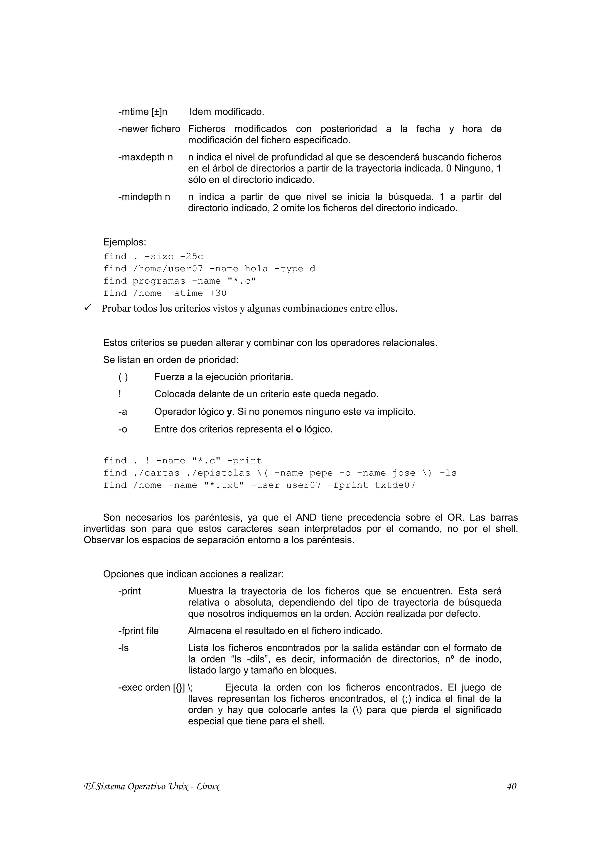 -mtime [±]n       Idem modificado.
        -newer fichero Ficheros modificados con posterioridad a la fecha y hora de
                       modificación del fichero especificado.
        -maxdepth n       n indica el nivel de profundidad al que se descenderá buscando ficheros
                          en el árbol de directorios a partir de la trayectoria indicada. 0 Ninguno, 1
                          sólo en el directorio indicado.
        -mindepth n       n indica a partir de que nivel se inicia la búsqueda. 1 a partir del
                          directorio indicado, 2 omite los ficheros del directorio indicado.


    Ejemplos:
    find . -size -25c
    find /home/user07 -name hola -type d
    find programas -name "*.c"
    find /home -atime +30
    Probar todos los criterios vistos y algunas combinaciones entre ellos.


    Estos criterios se pueden alterar y combinar con los operadores relacionales.
    Se listan en orden de prioridad:
        ()        Fuerza a la ejecución prioritaria.
        !         Colocada delante de un criterio este queda negado.
        -a        Operador lógico y. Si no ponemos ninguno este va implícito.
        -o        Entre dos criterios representa el o lógico.


    find . ! -name "*.c" -print
    find ./cartas ./epistolas ( -name pepe -o -name jose ) -ls
    find /home -name "*.txt" -user user07 –fprint txtde07


     Son necesarios los paréntesis, ya que el AND tiene precedencia sobre el OR. Las barras
invertidas son para que estos caracteres sean interpretados por el comando, no por el shell.
Observar los espacios de separación entorno a los paréntesis.


    Opciones que indican acciones a realizar:
        -print            Muestra la trayectoria de los ficheros que se encuentren. Esta será
                          relativa o absoluta, dependiendo del tipo de trayectoria de búsqueda
                          que nosotros indiquemos en la orden. Acción realizada por defecto.
        -fprint file      Almacena el resultado en el fichero indicado.
        -ls               Lista los ficheros encontrados por la salida estándar con el formato de
                          la orden “ls -dils”, es decir, información de directorios, nº de inodo,
                          listado largo y tamaño en bloques.
        -exec orden [{}] ;       Ejecuta la orden con los ficheros encontrados. El juego de
                         llaves representan los ficheros encontrados, el (;) indica el final de la
                         orden y hay que colocarle antes la () para que pierda el significado
                         especial que tiene para el shell.




El Sistema Operativo Unix - Linux                                                                        40
 