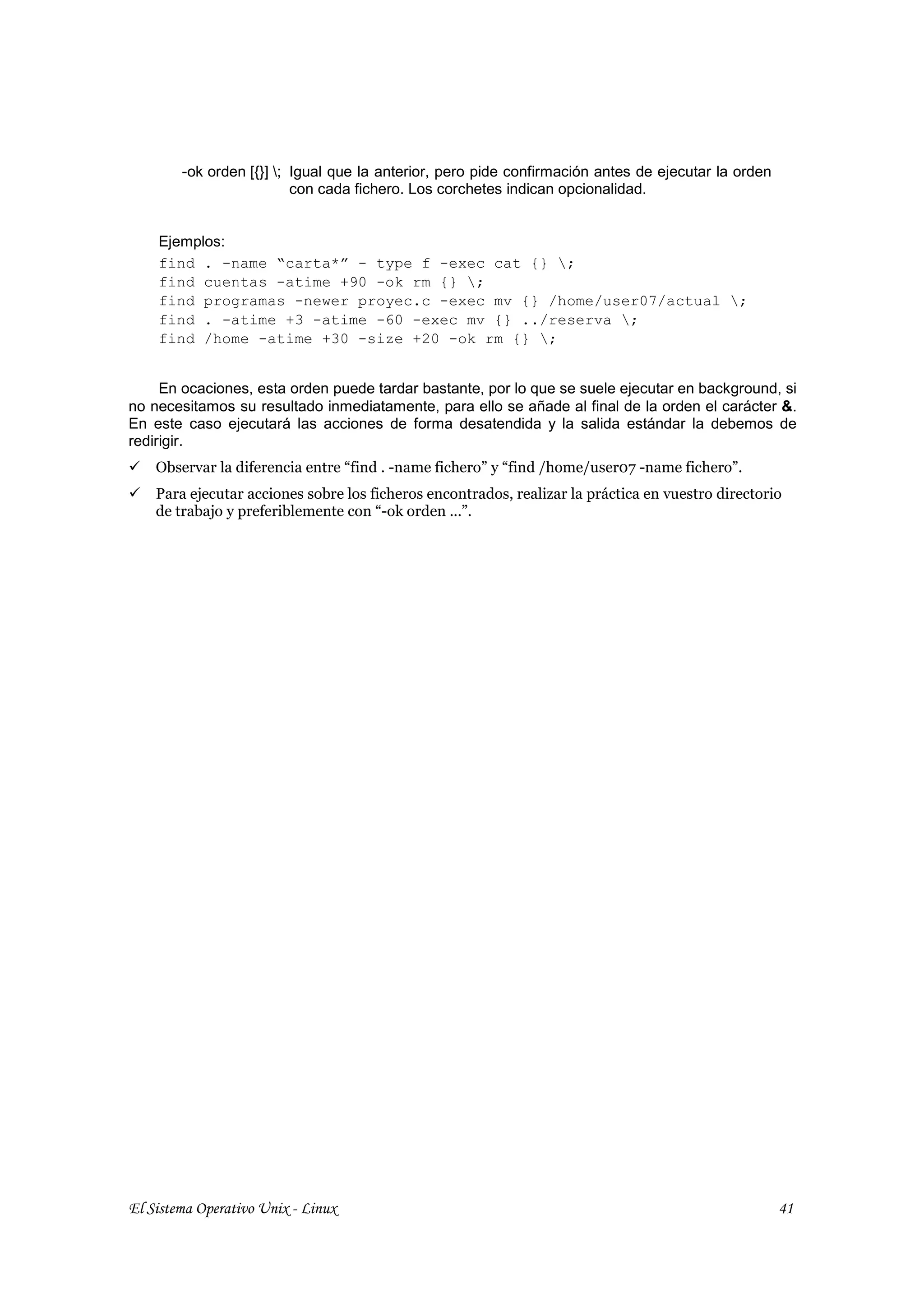 -ok orden [{}] ; Igual que la anterior, pero pide confirmación antes de ejecutar la orden
                          con cada fichero. Los corchetes indican opcionalidad.


    Ejemplos:
    find . -name “carta*” - type f -exec cat {} ;
    find cuentas -atime +90 -ok rm {} ;
    find programas -newer proyec.c -exec mv {} /home/user07/actual ;
    find . -atime +3 -atime -60 -exec mv {} ../reserva ;
    find /home -atime +30 -size +20 -ok rm {} ;


     En ocaciones, esta orden puede tardar bastante, por lo que se suele ejecutar en background, si
no necesitamos su resultado inmediatamente, para ello se añade al final de la orden el carácter &.
En este caso ejecutará las acciones de forma desatendida y la salida estándar la debemos de
redirigir.
    Observar la diferencia entre “find . -name fichero” y “find /home/user07 -name fichero”.
    Para ejecutar acciones sobre los ficheros encontrados, realizar la práctica en vuestro directorio
    de trabajo y preferiblemente con “-ok orden ...”.




El Sistema Operativo Unix - Linux                                                                    41
 
