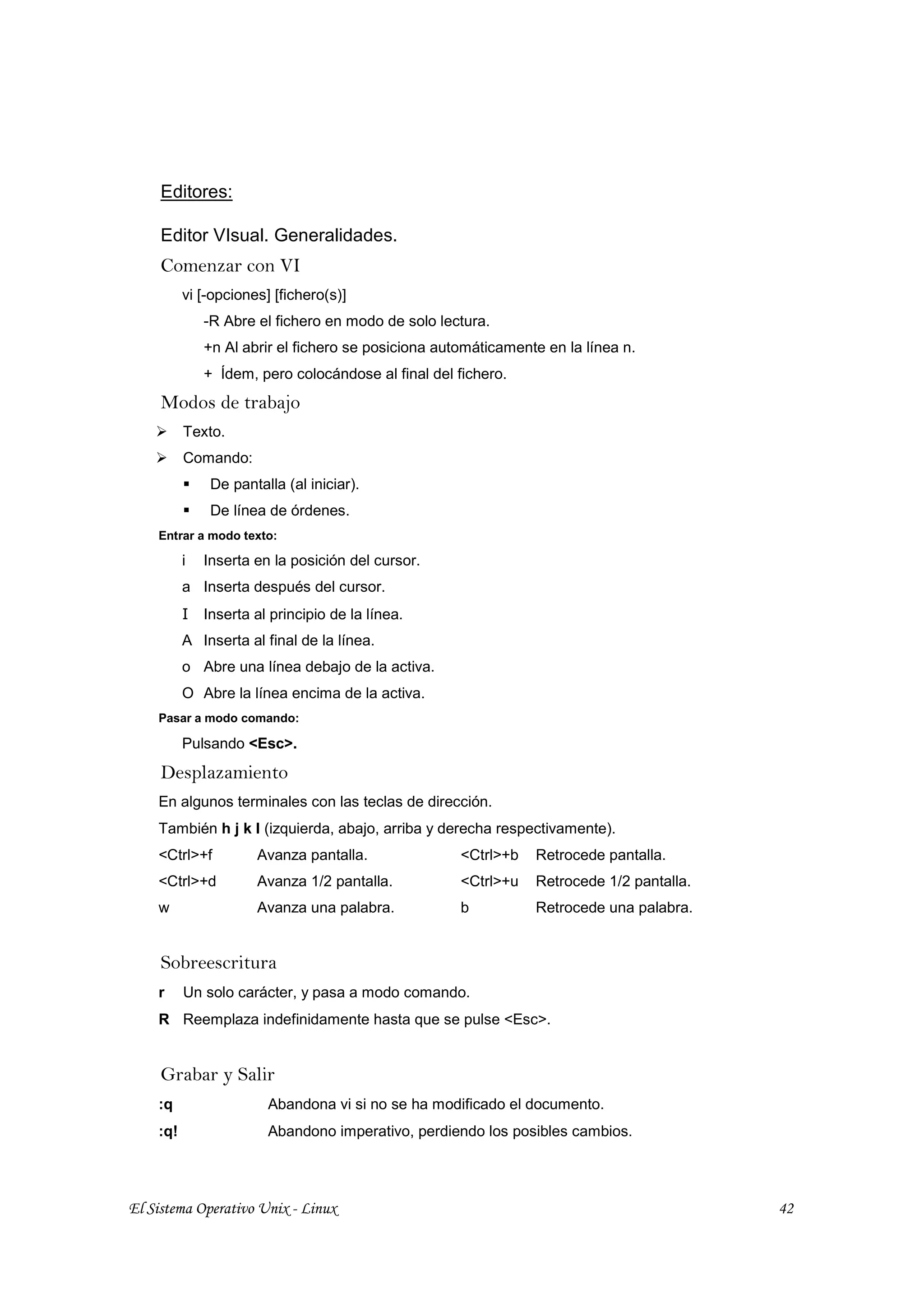 Editores:

     Editor VIsual. Generalidades.
     Comenzar con VI
          vi [-opciones] [fichero(s)]
              -R Abre el fichero en modo de solo lectura.
              +n Al abrir el fichero se posiciona automáticamente en la línea n.
              + Ídem, pero colocándose al final del fichero.
     Modos de trabajo
          Texto.
          Comando:
               De pantalla (al iniciar).
               De línea de órdenes.
    Entrar a modo texto:

          i   Inserta en la posición del cursor.
          a Inserta después del cursor.
          I   Inserta al principio de la línea.
          A Inserta al final de la línea.
          o Abre una línea debajo de la activa.
          O Abre la línea encima de la activa.
    Pasar a modo comando:

          Pulsando <Esc>.
     Desplazamiento
    En algunos terminales con las teclas de dirección.
    También h j k l (izquierda, abajo, arriba y derecha respectivamente).
    <Ctrl>+f          Avanza pantalla.               <Ctrl>+b   Retrocede pantalla.
    <Ctrl>+d          Avanza 1/2 pantalla.           <Ctrl>+u   Retrocede 1/2 pantalla.
    w                 Avanza una palabra.            b          Retrocede una palabra.


     Sobreescritura
    r     Un solo carácter, y pasa a modo comando.
    R Reemplaza indefinidamente hasta que se pulse <Esc>.


     Grabar y Salir
    :q                  Abandona vi si no se ha modificado el documento.
    :q!                 Abandono imperativo, perdiendo los posibles cambios.




El Sistema Operativo Unix - Linux                                                         42
 