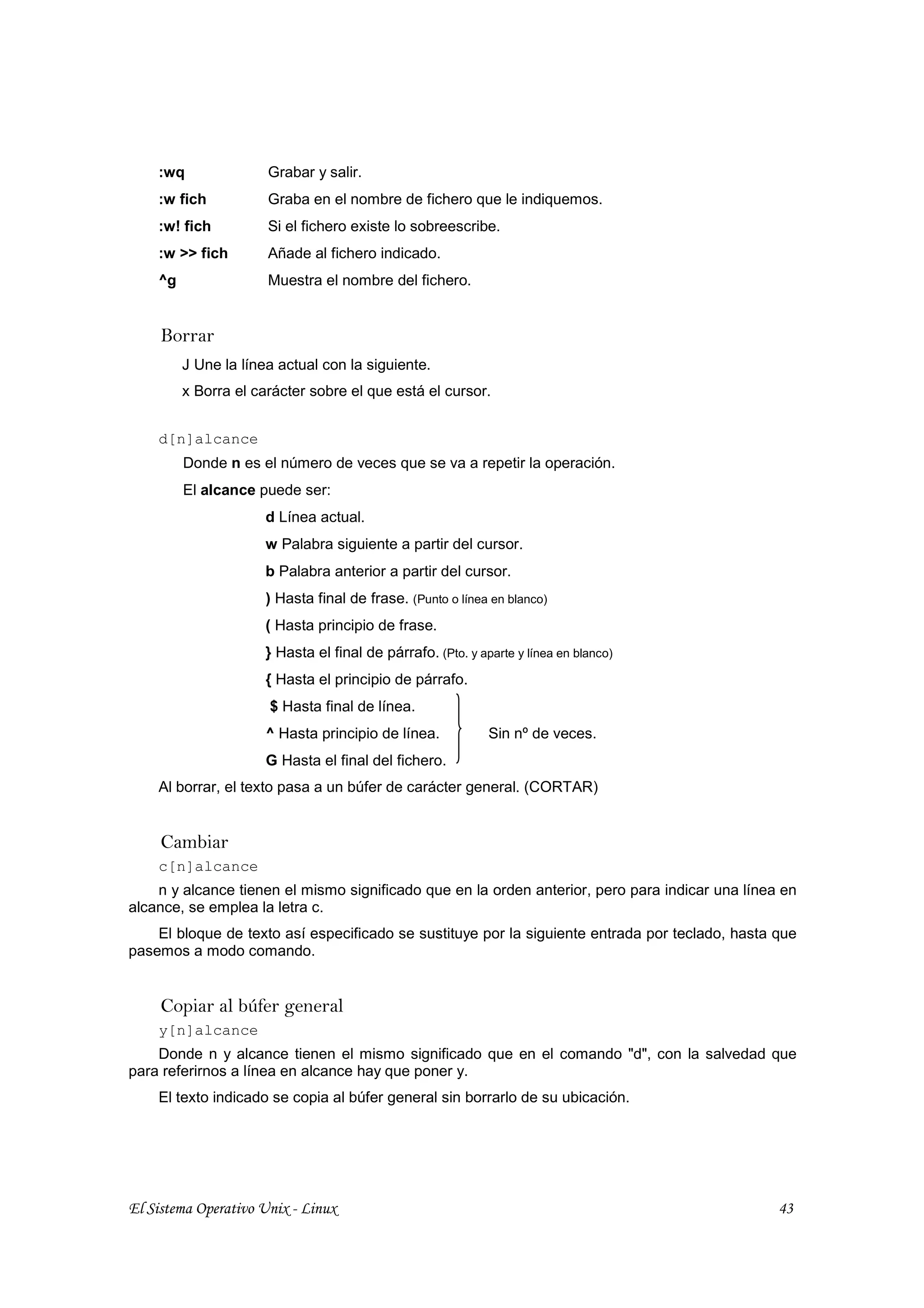 :wq               Grabar y salir.
    :w fich           Graba en el nombre de fichero que le indiquemos.
    :w! fich          Si el fichero existe lo sobreescribe.
    :w >> fich        Añade al fichero indicado.
    ^g                Muestra el nombre del fichero.


     Borrar
         J Une la línea actual con la siguiente.
         x Borra el carácter sobre el que está el cursor.


    d[n]alcance
         Donde n es el número de veces que se va a repetir la operación.
         El alcance puede ser:
                      d Línea actual.
                      w Palabra siguiente a partir del cursor.
                      b Palabra anterior a partir del cursor.
                      ) Hasta final de frase. (Punto o línea en blanco)
                      ( Hasta principio de frase.
                      } Hasta el final de párrafo. (Pto. y aparte y línea en blanco)
                      { Hasta el principio de párrafo.
                      $ Hasta final de línea.
                      ^ Hasta principio de línea.            Sin nº de veces.
                      G Hasta el final del fichero.
    Al borrar, el texto pasa a un búfer de carácter general. (CORTAR)


     Cambiar
    c[n]alcance
    n y alcance tienen el mismo significado que en la orden anterior, pero para indicar una línea en
alcance, se emplea la letra c.
    El bloque de texto así especificado se sustituye por la siguiente entrada por teclado, hasta que
pasemos a modo comando.


     Copiar al búfer general
    y[n]alcance
    Donde n y alcance tienen el mismo significado que en el comando "d", con la salvedad que
para referirnos a línea en alcance hay que poner y.
    El texto indicado se copia al búfer general sin borrarlo de su ubicación.




El Sistema Operativo Unix - Linux                                                                43
 
