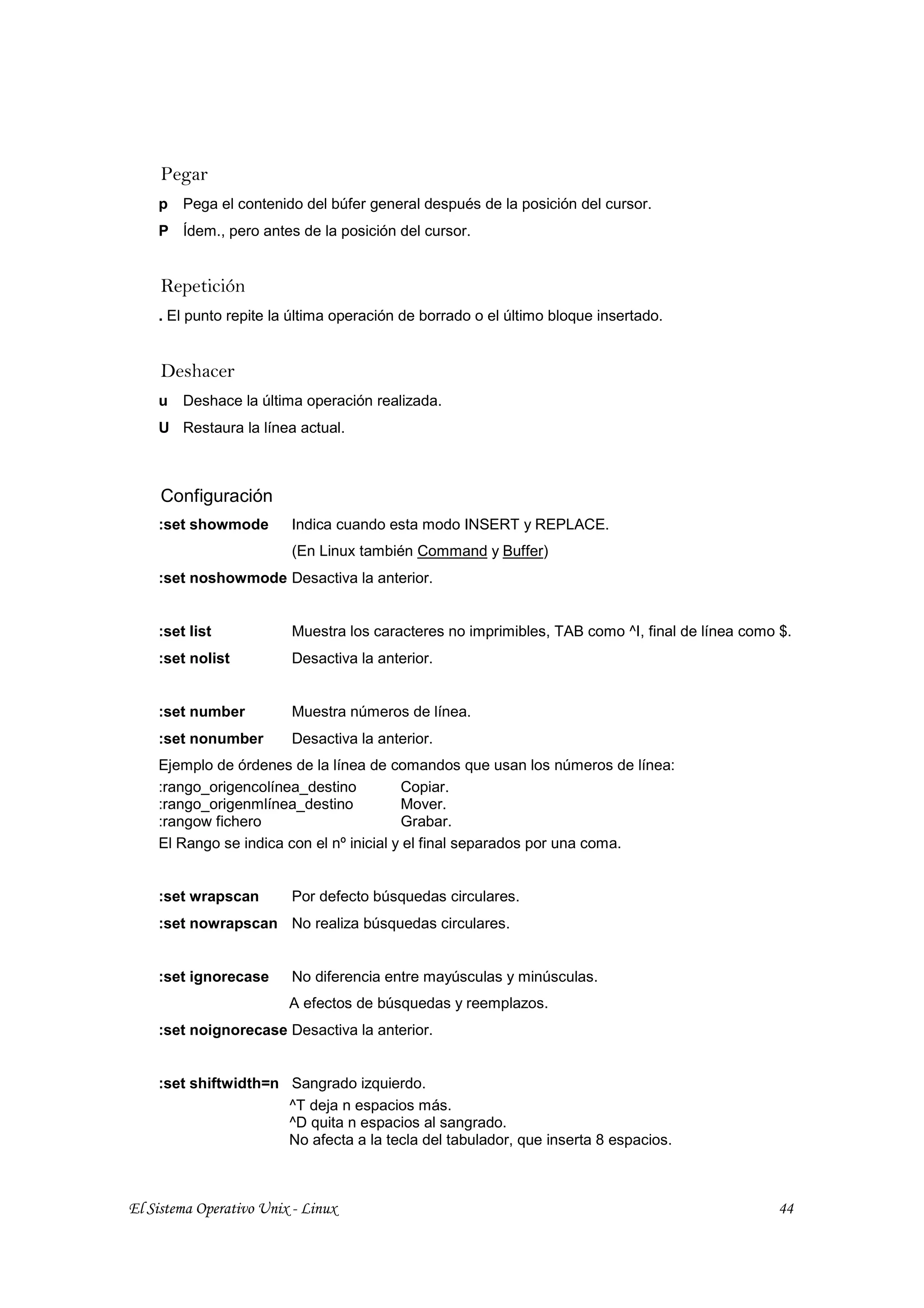Pegar
    p   Pega el contenido del búfer general después de la posición del cursor.
    P Ídem., pero antes de la posición del cursor.


     Repetición
    . El punto repite la última operación de borrado o el último bloque insertado.


     Deshacer
    u   Deshace la última operación realizada.
    U Restaura la línea actual.



     Configuración
    :set showmode        Indica cuando esta modo INSERT y REPLACE.
                         (En Linux también Command y Buffer)
    :set noshowmode Desactiva la anterior.


    :set list            Muestra los caracteres no imprimibles, TAB como ^I, final de línea como $.
    :set nolist          Desactiva la anterior.


    :set number          Muestra números de línea.
    :set nonumber        Desactiva la anterior.
    Ejemplo de órdenes de la línea de comandos que usan los números de línea:
    :rango_origencolínea_destino          Copiar.
    :rango_origenmlínea_destino           Mover.
    :rangow fichero                       Grabar.
    El Rango se indica con el nº inicial y el final separados por una coma.


    :set wrapscan        Por defecto búsquedas circulares.
    :set nowrapscan No realiza búsquedas circulares.


    :set ignorecase      No diferencia entre mayúsculas y minúsculas.
                         A efectos de búsquedas y reemplazos.
    :set noignorecase Desactiva la anterior.


    :set shiftwidth=n Sangrado izquierdo.
                      ^T deja n espacios más.
                      ^D quita n espacios al sangrado.
                      No afecta a la tecla del tabulador, que inserta 8 espacios.



El Sistema Operativo Unix - Linux                                                                44
 