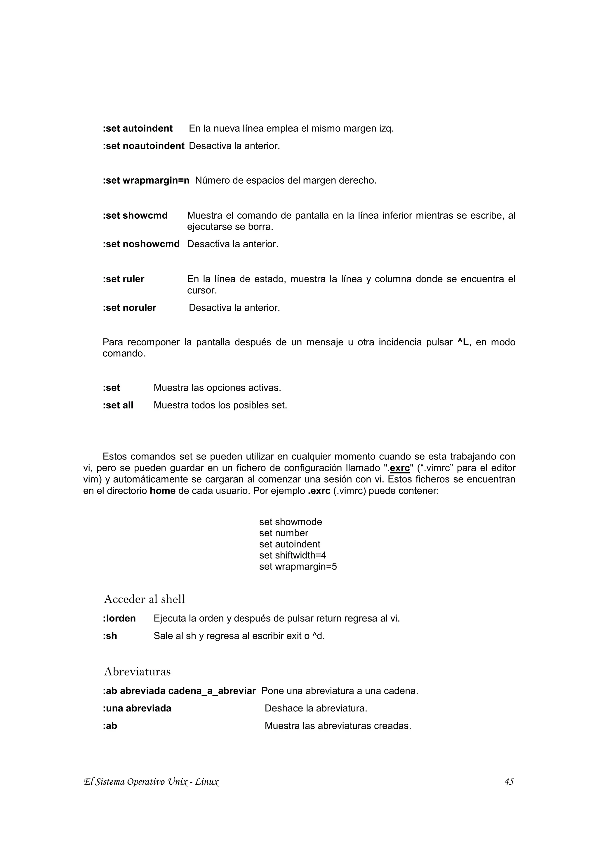 :set autoindent      En la nueva línea emplea el mismo margen izq.
    :set noautoindent Desactiva la anterior.


    :set wrapmargin=n Número de espacios del margen derecho.


    :set showcmd         Muestra el comando de pantalla en la línea inferior mientras se escribe, al
                         ejecutarse se borra.
    :set noshowcmd Desactiva la anterior.


    :set ruler           En la línea de estado, muestra la línea y columna donde se encuentra el
                         cursor.
    :set noruler         Desactiva la anterior.


    Para recomponer la pantalla después de un mensaje u otra incidencia pulsar ^L, en modo
    comando.


    :set         Muestra las opciones activas.
    :set all     Muestra todos los posibles set.




     Estos comandos set se pueden utilizar en cualquier momento cuando se esta trabajando con
vi, pero se pueden guardar en un fichero de configuración llamado ".exrc" (“.vimrc” para el editor
vim) y automáticamente se cargaran al comenzar una sesión con vi. Estos ficheros se encuentran
en el directorio home de cada usuario. Por ejemplo .exrc (.vimrc) puede contener:


                                           set showmode
                                           set number
                                           set autoindent
                                           set shiftwidth=4
                                           set wrapmargin=5


     Acceder al shell
    :!orden      Ejecuta la orden y después de pulsar return regresa al vi.
    :sh          Sale al sh y regresa al escribir exit o ^d.


     Abreviaturas
    :ab abreviada cadena_a_abreviar Pone una abreviatura a una cadena.
    :una abreviada                          Deshace la abreviatura.
    :ab                                     Muestra las abreviaturas creadas.




El Sistema Operativo Unix - Linux                                                                45
 