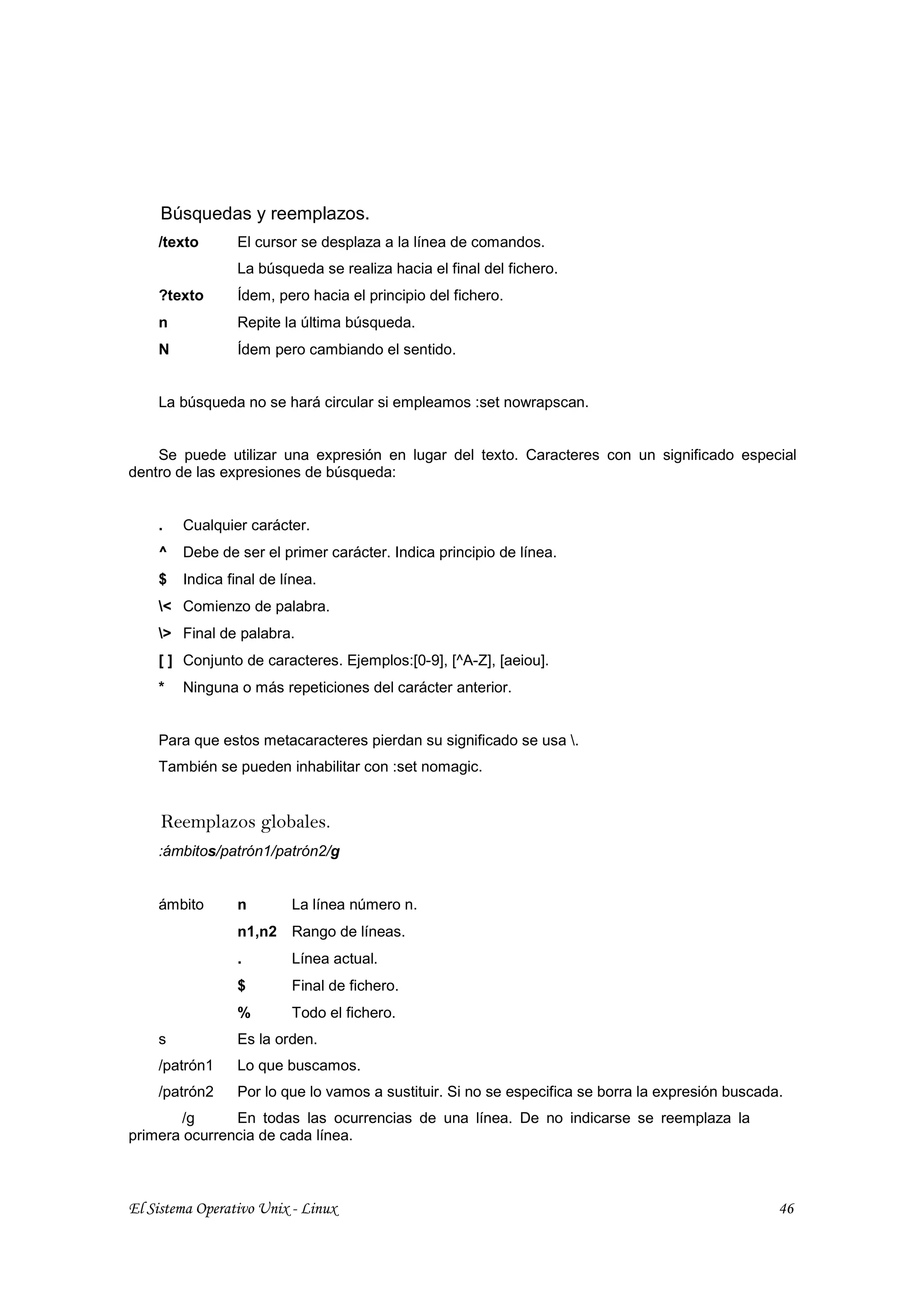 Búsquedas y reemplazos.
    /texto       El cursor se desplaza a la línea de comandos.
                 La búsqueda se realiza hacia el final del fichero.
    ?texto       Ídem, pero hacia el principio del fichero.
    n            Repite la última búsqueda.
    N            Ídem pero cambiando el sentido.


    La búsqueda no se hará circular si empleamos :set nowrapscan.


    Se puede utilizar una expresión en lugar del texto. Caracteres con un significado especial
dentro de las expresiones de búsqueda:


    .   Cualquier carácter.
    ^   Debe de ser el primer carácter. Indica principio de línea.
    $   Indica final de línea.
    < Comienzo de palabra.
    > Final de palabra.
    [ ] Conjunto de caracteres. Ejemplos:[0-9], [^A-Z], [aeiou].
    *   Ninguna o más repeticiones del carácter anterior.


    Para que estos metacaracteres pierdan su significado se usa .
    También se pueden inhabilitar con :set nomagic.


     Reemplazos globales.
    :ámbitos/patrón1/patrón2/g


    ámbito       n       La línea número n.
                 n1,n2 Rango de líneas.
                 .       Línea actual.
                 $       Final de fichero.
                 %       Todo el fichero.
    s            Es la orden.
    /patrón1     Lo que buscamos.
    /patrón2     Por lo que lo vamos a sustituir. Si no se especifica se borra la expresión buscada.
        /g     En todas las ocurrencias de una línea. De no indicarse se reemplaza la
primera ocurrencia de cada línea.



El Sistema Operativo Unix - Linux                                                                  46
 