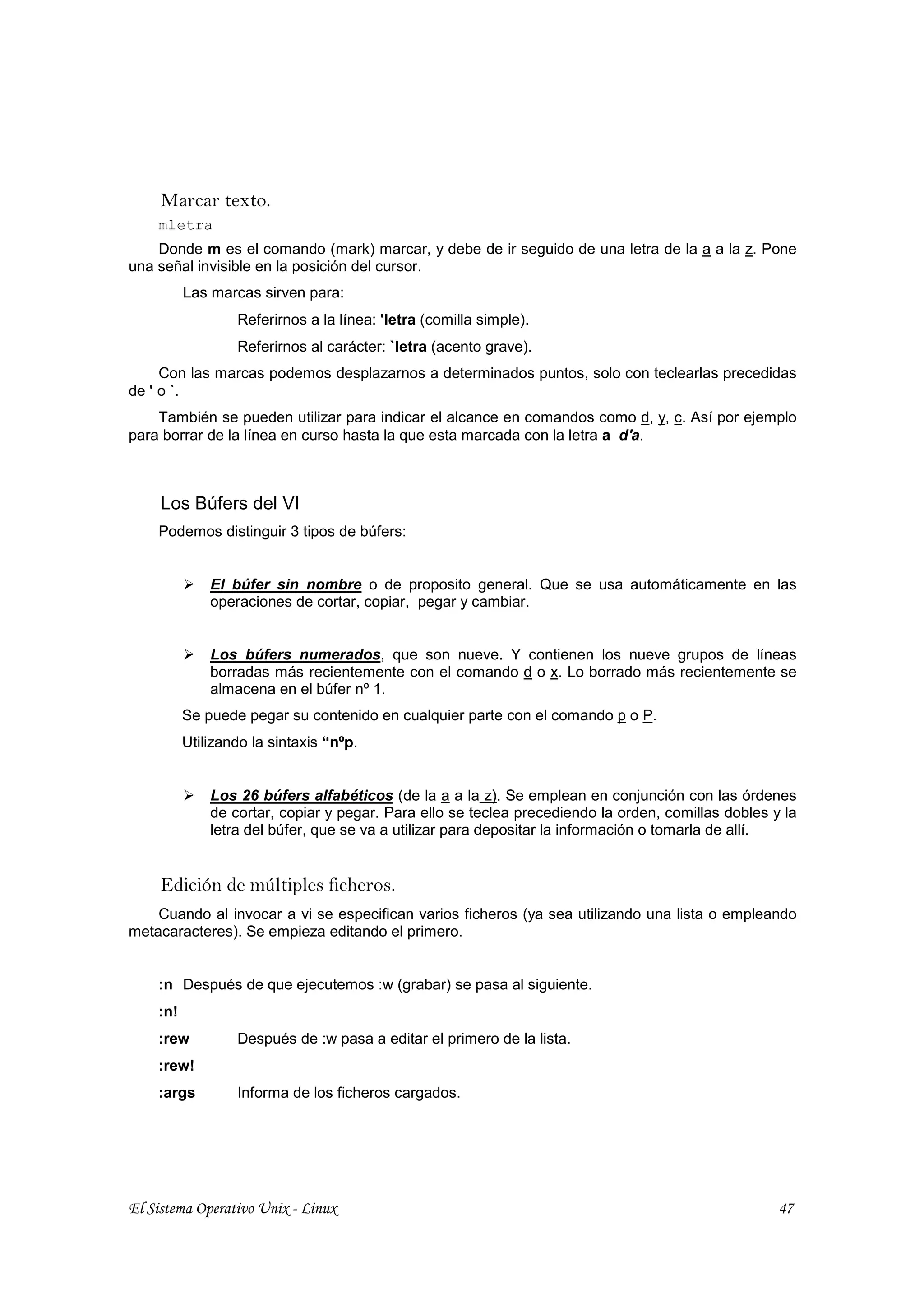 Marcar texto.
    mletra
    Donde m es el comando (mark) marcar, y debe de ir seguido de una letra de la a a la z. Pone
una señal invisible en la posición del cursor.
          Las marcas sirven para:
                  Referirnos a la línea: 'letra (comilla simple).
                  Referirnos al carácter: `letra (acento grave).
     Con las marcas podemos desplazarnos a determinados puntos, solo con teclearlas precedidas
de ' o `.
    También se pueden utilizar para indicar el alcance en comandos como d, y, c. Así por ejemplo
para borrar de la línea en curso hasta la que esta marcada con la letra a d'a.



     Los Búfers del VI
    Podemos distinguir 3 tipos de búfers:


              El búfer sin nombre o de proposito general. Que se usa automáticamente en las
              operaciones de cortar, copiar, pegar y cambiar.


              Los búfers numerados, que son nueve. Y contienen los nueve grupos de líneas
              borradas más recientemente con el comando d o x. Lo borrado más recientemente se
              almacena en el búfer nº 1.
          Se puede pegar su contenido en cualquier parte con el comando p o P.
          Utilizando la sintaxis “nºp.


              Los 26 búfers alfabéticos (de la a a la z). Se emplean en conjunción con las órdenes
              de cortar, copiar y pegar. Para ello se teclea precediendo la orden, comillas dobles y la
              letra del búfer, que se va a utilizar para depositar la información o tomarla de allí.


     Edición de múltiples ficheros.
    Cuando al invocar a vi se especifican varios ficheros (ya sea utilizando una lista o empleando
metacaracteres). Se empieza editando el primero.


    :n Después de que ejecutemos :w (grabar) se pasa al siguiente.
    :n!
    :rew          Después de :w pasa a editar el primero de la lista.
    :rew!
    :args         Informa de los ficheros cargados.




El Sistema Operativo Unix - Linux                                                                   47
 
