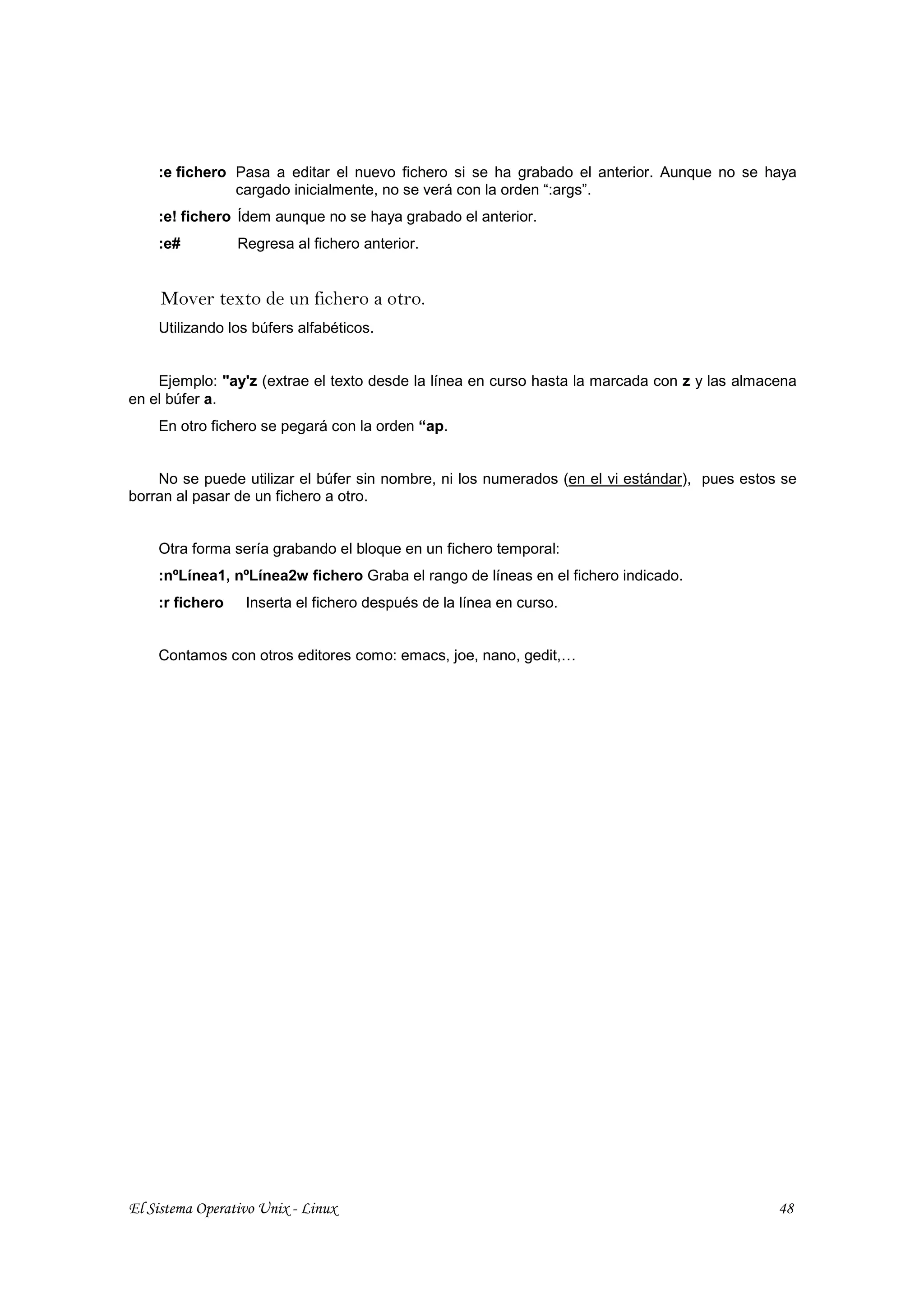 :e fichero Pasa a editar el nuevo fichero si se ha grabado el anterior. Aunque no se haya
               cargado inicialmente, no se verá con la orden “:args”.
    :e! fichero Ídem aunque no se haya grabado el anterior.
    :e#          Regresa al fichero anterior.


     Mover texto de un fichero a otro.
    Utilizando los búfers alfabéticos.


    Ejemplo: "ay'z (extrae el texto desde la línea en curso hasta la marcada con z y las almacena
en el búfer a.
    En otro fichero se pegará con la orden “ap.


    No se puede utilizar el búfer sin nombre, ni los numerados (en el vi estándar), pues estos se
borran al pasar de un fichero a otro.


    Otra forma sería grabando el bloque en un fichero temporal:
    :nºLínea1, nºLínea2w fichero Graba el rango de líneas en el fichero indicado.
    :r fichero    Inserta el fichero después de la línea en curso.


    Contamos con otros editores como: emacs, joe, nano, gedit,…




El Sistema Operativo Unix - Linux                                                             48
 