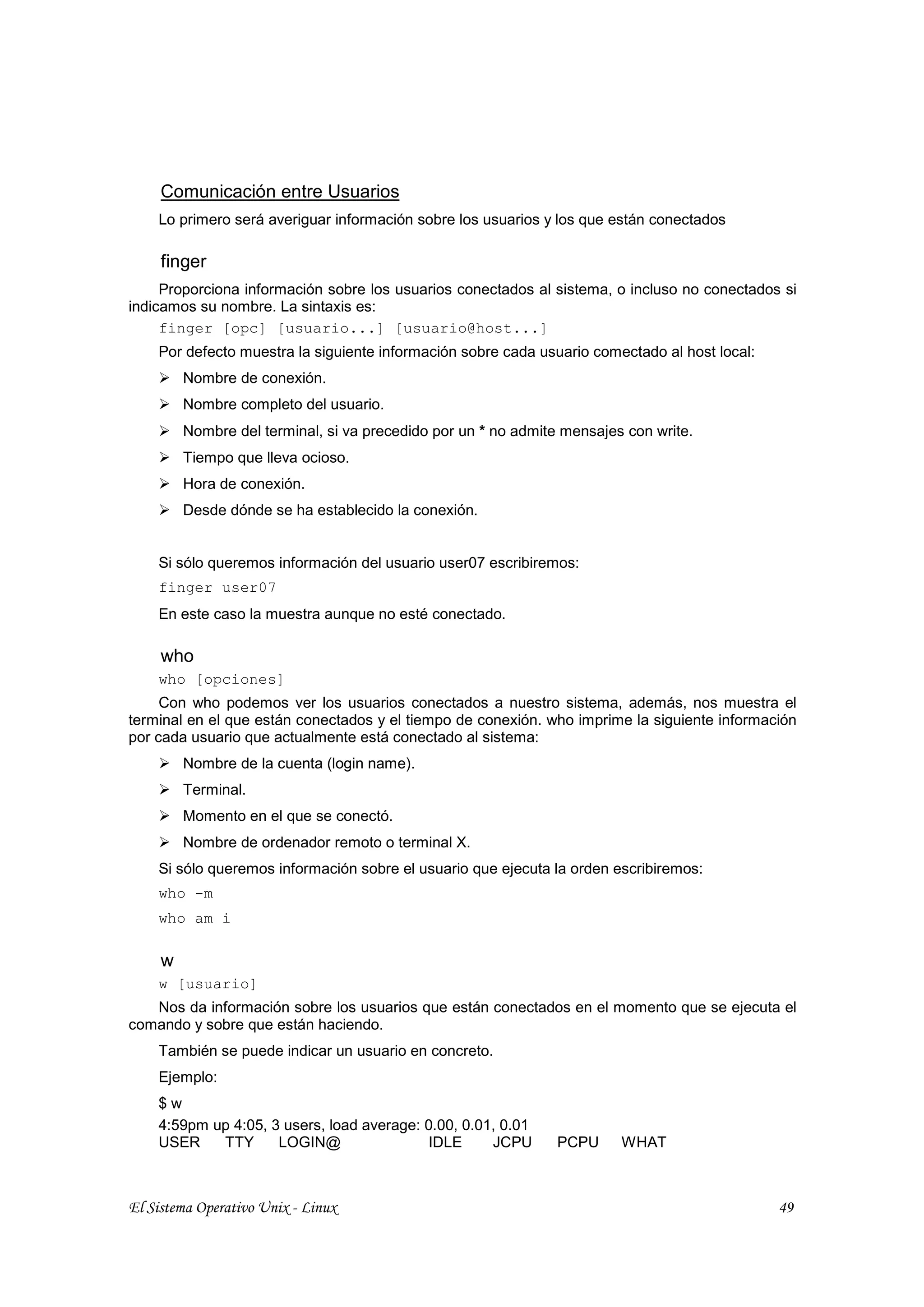 Comunicación entre Usuarios
    Lo primero será averiguar información sobre los usuarios y los que están conectados

     finger
     Proporciona información sobre los usuarios conectados al sistema, o incluso no conectados si
indicamos su nombre. La sintaxis es:
     finger [opc] [usuario...] [usuario@host...]
    Por defecto muestra la siguiente información sobre cada usuario comectado al host local:
         Nombre de conexión.
         Nombre completo del usuario.
         Nombre del terminal, si va precedido por un * no admite mensajes con write.
         Tiempo que lleva ocioso.
         Hora de conexión.
         Desde dónde se ha establecido la conexión.


    Si sólo queremos información del usuario user07 escribiremos:
    finger user07
    En este caso la muestra aunque no esté conectado.

     who
    who [opciones]
     Con who podemos ver los usuarios conectados a nuestro sistema, además, nos muestra el
terminal en el que están conectados y el tiempo de conexión. who imprime la siguiente información
por cada usuario que actualmente está conectado al sistema:
         Nombre de la cuenta (login name).
         Terminal.
         Momento en el que se conectó.
         Nombre de ordenador remoto o terminal X.
    Si sólo queremos información sobre el usuario que ejecuta la orden escribiremos:
    who -m
    who am i

     w
    w [usuario]
   Nos da información sobre los usuarios que están conectados en el momento que se ejecuta el
comando y sobre que están haciendo.
    También se puede indicar un usuario en concreto.
    Ejemplo:
    $w
    4:59pm up 4:05, 3 users, load average: 0.00, 0.01, 0.01
    USER    TTY      LOGIN@                 IDLE     JCPU       PCPU     WHAT



El Sistema Operativo Unix - Linux                                                              49
 