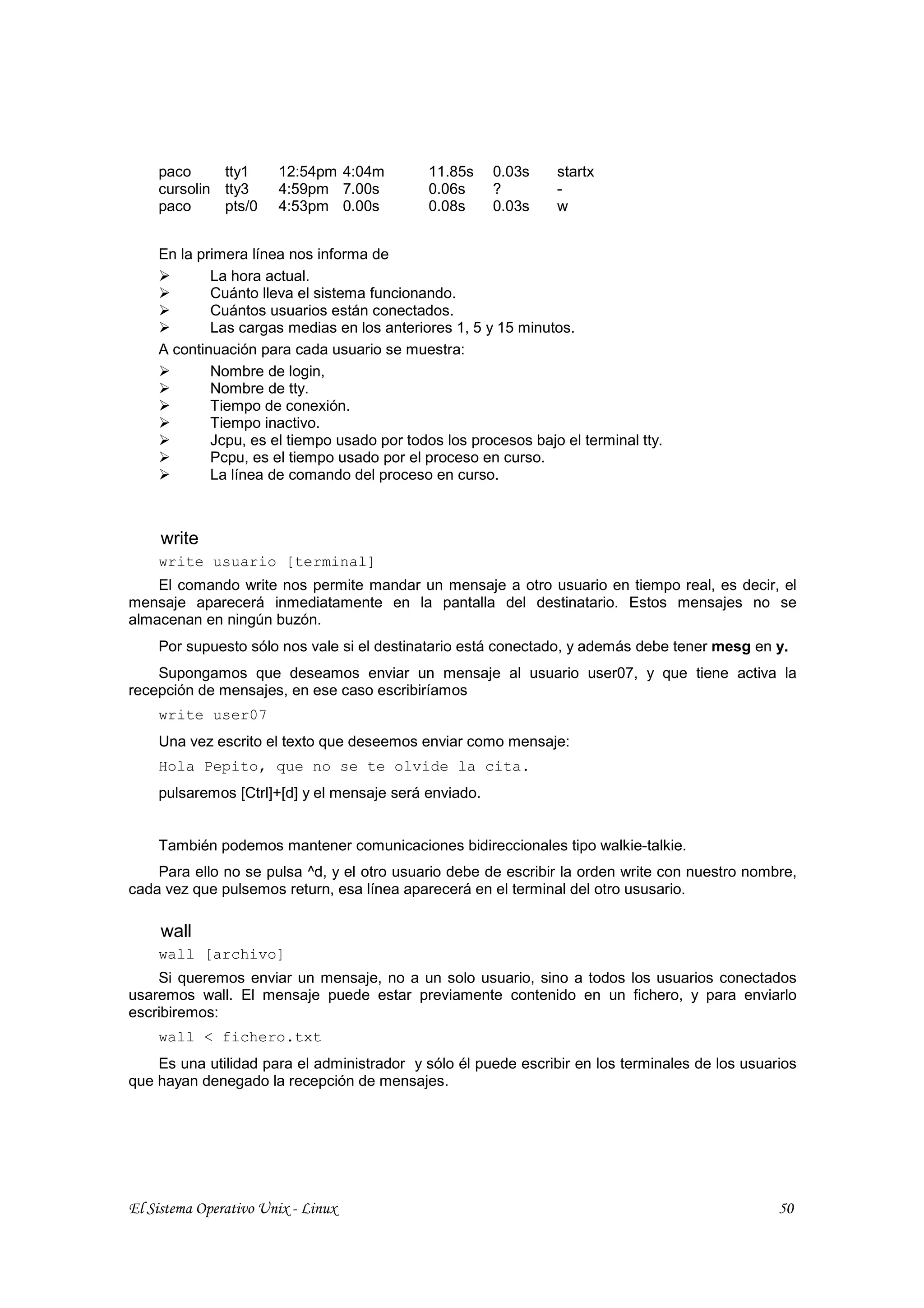 paco     tty1      12:54pm 4:04m         11.85s    0.03s    startx
    cursolin tty3      4:59pm 7.00s          0.06s     ?        -
    paco     pts/0     4:53pm 0.00s          0.08s     0.03s    w


    En la primera línea nos informa de
            La hora actual.
            Cuánto lleva el sistema funcionando.
            Cuántos usuarios están conectados.
            Las cargas medias en los anteriores 1, 5 y 15 minutos.
    A continuación para cada usuario se muestra:
            Nombre de login,
            Nombre de tty.
            Tiempo de conexión.
            Tiempo inactivo.
            Jcpu, es el tiempo usado por todos los procesos bajo el terminal tty.
            Pcpu, es el tiempo usado por el proceso en curso.
            La línea de comando del proceso en curso.



     write
    write usuario [terminal]
    El comando write nos permite mandar un mensaje a otro usuario en tiempo real, es decir, el
mensaje aparecerá inmediatamente en la pantalla del destinatario. Estos mensajes no se
almacenan en ningún buzón.
    Por supuesto sólo nos vale si el destinatario está conectado, y además debe tener mesg en y.
    Supongamos que deseamos enviar un mensaje al usuario user07, y que tiene activa la
recepción de mensajes, en ese caso escribiríamos
    write user07
    Una vez escrito el texto que deseemos enviar como mensaje:
    Hola Pepito, que no se te olvide la cita.
    pulsaremos [Ctrl]+[d] y el mensaje será enviado.


    También podemos mantener comunicaciones bidireccionales tipo walkie-talkie.
    Para ello no se pulsa ^d, y el otro usuario debe de escribir la orden write con nuestro nombre,
cada vez que pulsemos return, esa línea aparecerá en el terminal del otro ususario.

     wall
    wall [archivo]
    Si queremos enviar un mensaje, no a un solo usuario, sino a todos los usuarios conectados
usaremos wall. El mensaje puede estar previamente contenido en un fichero, y para enviarlo
escribiremos:
    wall < fichero.txt
    Es una utilidad para el administrador y sólo él puede escribir en los terminales de los usuarios
que hayan denegado la recepción de mensajes.




El Sistema Operativo Unix - Linux                                                                50
 