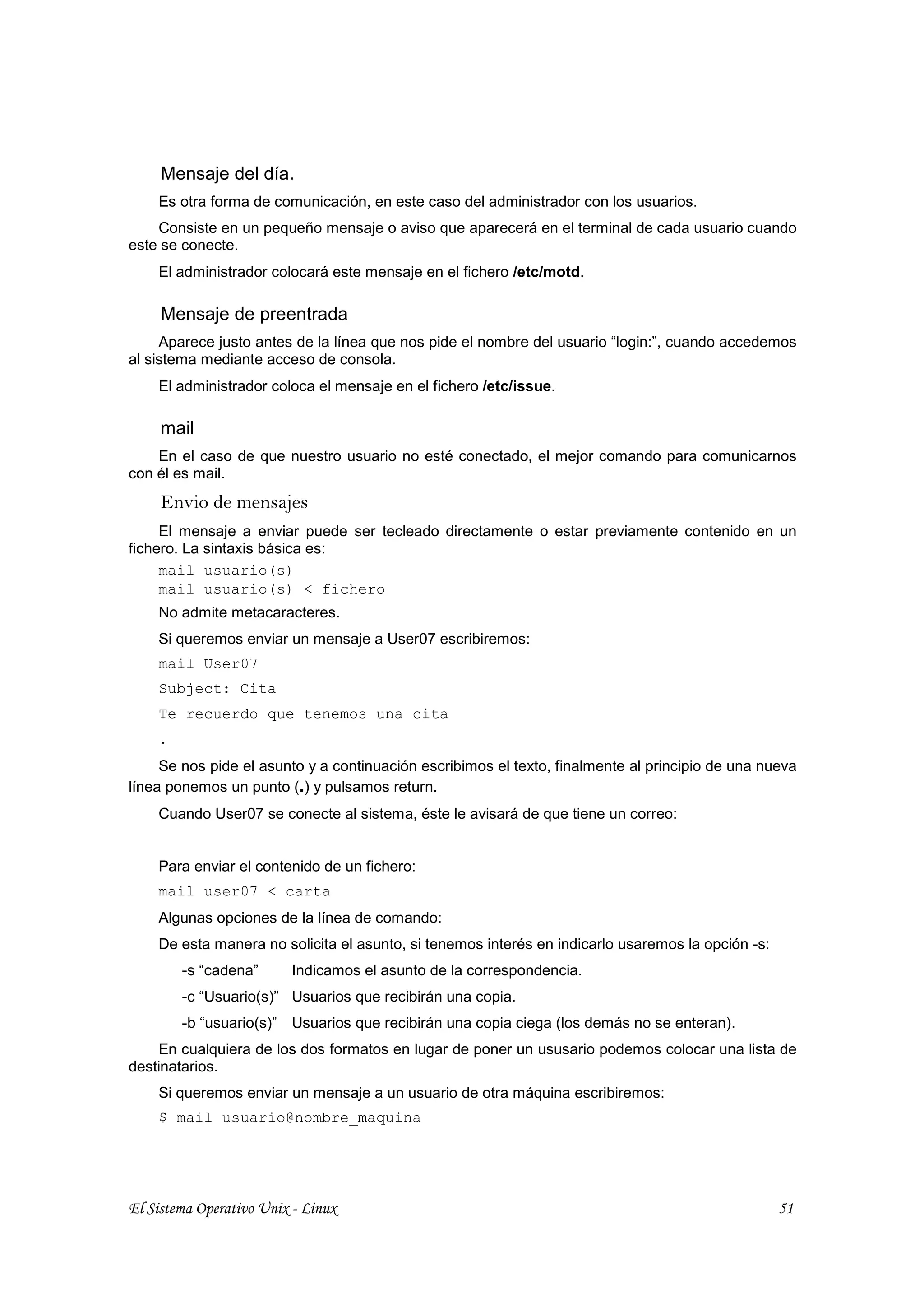 Mensaje del día.
    Es otra forma de comunicación, en este caso del administrador con los usuarios.
    Consiste en un pequeño mensaje o aviso que aparecerá en el terminal de cada usuario cuando
este se conecte.
    El administrador colocará este mensaje en el fichero /etc/motd.

     Mensaje de preentrada
     Aparece justo antes de la línea que nos pide el nombre del usuario “login:”, cuando accedemos
al sistema mediante acceso de consola.
    El administrador coloca el mensaje en el fichero /etc/issue.

     mail
    En el caso de que nuestro usuario no esté conectado, el mejor comando para comunicarnos
con él es mail.
     Envio de mensajes
     El mensaje a enviar puede ser tecleado directamente o estar previamente contenido en un
fichero. La sintaxis básica es:
     mail usuario(s)
     mail usuario(s) < fichero
    No admite metacaracteres.
    Si queremos enviar un mensaje a User07 escribiremos:
    mail User07
    Subject: Cita
    Te recuerdo que tenemos una cita
    .
     Se nos pide el asunto y a continuación escribimos el texto, finalmente al principio de una nueva
línea ponemos un punto (.) y pulsamos return.
    Cuando User07 se conecte al sistema, éste le avisará de que tiene un correo:


    Para enviar el contenido de un fichero:
    mail user07 < carta
    Algunas opciones de la línea de comando:
    De esta manera no solicita el asunto, si tenemos interés en indicarlo usaremos la opción -s:
        -s “cadena”      Indicamos el asunto de la correspondencia.
        -c “Usuario(s)” Usuarios que recibirán una copia.
        -b “usuario(s)” Usuarios que recibirán una copia ciega (los demás no se enteran).
    En cualquiera de los dos formatos en lugar de poner un ususario podemos colocar una lista de
destinatarios.
    Si queremos enviar un mensaje a un usuario de otra máquina escribiremos:
    $ mail usuario@nombre_maquina




El Sistema Operativo Unix - Linux                                                                  51
 