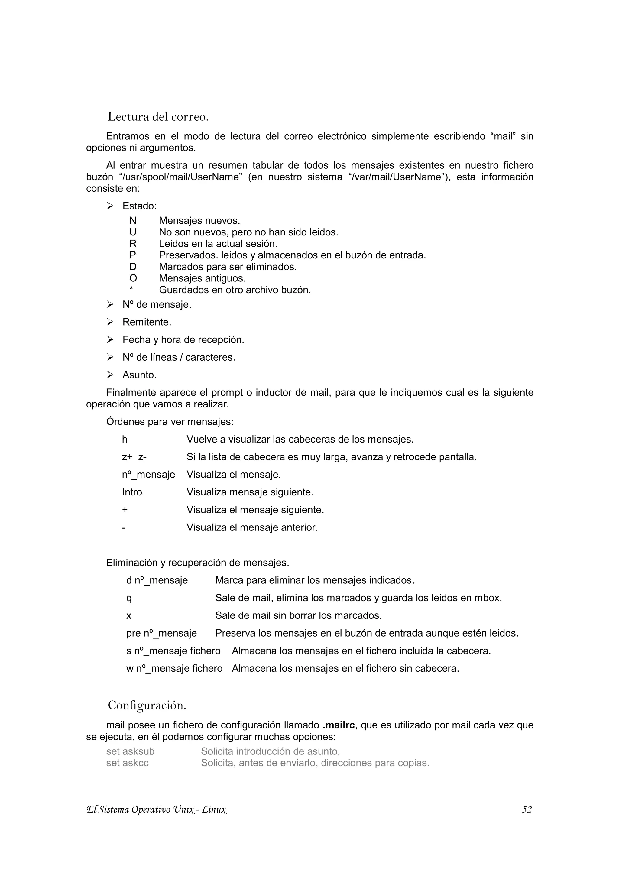 Lectura del correo.
    Entramos en el modo de lectura del correo electrónico simplemente escribiendo “mail” sin
opciones ni argumentos.
    Al entrar muestra un resumen tabular de todos los mensajes existentes en nuestro fichero
buzón “/usr/spool/mail/UserName” (en nuestro sistema “/var/mail/UserName”), esta información
consiste en:
        Estado:
         N      Mensajes nuevos.
         U      No son nuevos, pero no han sido leidos.
         R      Leidos en la actual sesión.
         P      Preservados. leidos y almacenados en el buzón de entrada.
         D      Marcados para ser eliminados.
         O      Mensajes antiguos.
         *      Guardados en otro archivo buzón.
        Nº de mensaje.
        Remitente.
        Fecha y hora de recepción.
        Nº de líneas / caracteres.
        Asunto.
    Finalmente aparece el prompt o inductor de mail, para que le indiquemos cual es la siguiente
operación que vamos a realizar.
    Órdenes para ver mensajes:
        h               Vuelve a visualizar las cabeceras de los mensajes.
        z+ z-           Si la lista de cabecera es muy larga, avanza y retrocede pantalla.
        nº_mensaje      Visualiza el mensaje.
        Intro           Visualiza mensaje siguiente.
        +               Visualiza el mensaje siguiente.
        -               Visualiza el mensaje anterior.


    Eliminación y recuperación de mensajes.
            d nº_mensaje      Marca para eliminar los mensajes indicados.
            q                 Sale de mail, elimina los marcados y guarda los leidos en mbox.
            x                 Sale de mail sin borrar los marcados.
            pre nº_mensaje    Preserva los mensajes en el buzón de entrada aunque estén leidos.
            s nº_mensaje fichero    Almacena los mensajes en el fichero incluida la cabecera.
            w nº_mensaje fichero Almacena los mensajes en el fichero sin cabecera.


     Configuración.
    mail posee un fichero de configuración llamado .mailrc, que es utilizado por mail cada vez que
se ejecuta, en él podemos configurar muchas opciones:
    set asksub           Solicita introducción de asunto.
    set askcc            Solicita, antes de enviarlo, direcciones para copias.



El Sistema Operativo Unix - Linux                                                                 52
 