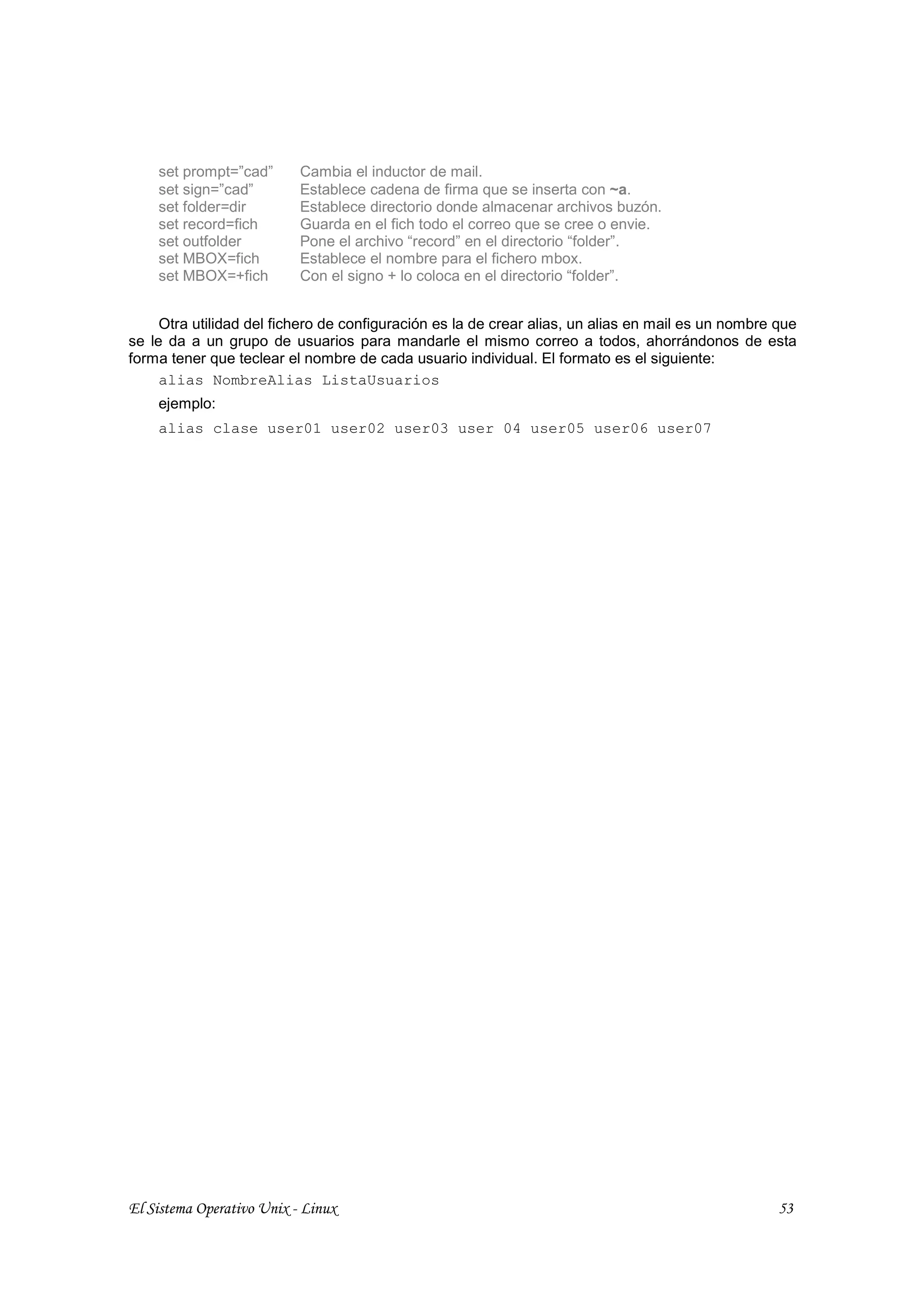 set prompt=”cad”       Cambia el inductor de mail.
    set sign=”cad”         Establece cadena de firma que se inserta con ~a.
    set folder=dir         Establece directorio donde almacenar archivos buzón.
    set record=fich        Guarda en el fich todo el correo que se cree o envie.
    set outfolder          Pone el archivo “record” en el directorio “folder”.
    set MBOX=fich          Establece el nombre para el fichero mbox.
    set MBOX=+fich         Con el signo + lo coloca en el directorio “folder”.


     Otra utilidad del fichero de configuración es la de crear alias, un alias en mail es un nombre que
se le da a un grupo de usuarios para mandarle el mismo correo a todos, ahorrándonos de esta
forma tener que teclear el nombre de cada usuario individual. El formato es el siguiente:
     alias NombreAlias ListaUsuarios
    ejemplo:
    alias clase user01 user02 user03 user 04 user05 user06 user07




El Sistema Operativo Unix - Linux                                                                   53
 