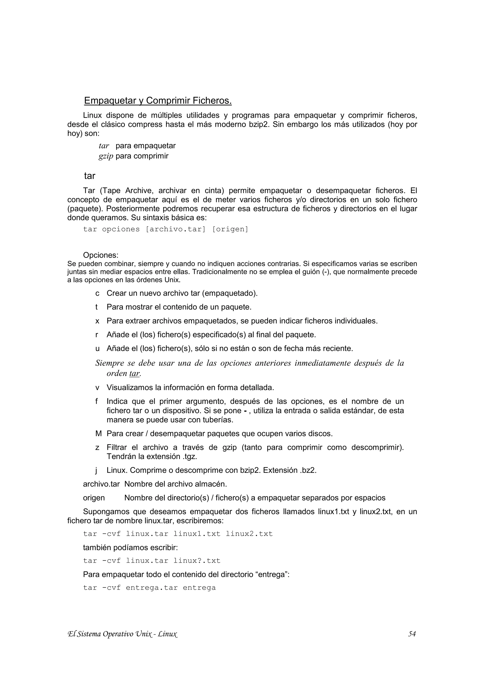 Empaquetar y Comprimir Ficheros.
    Linux dispone de múltiples utilidades y programas para empaquetar y comprimir ficheros,
desde el clásico compress hasta el más moderno bzip2. Sin embargo los más utilizados (hoy por
hoy) son:
               tar para empaquetar
               gzip para comprimir

     tar
    Tar (Tape Archive, archivar en cinta) permite empaquetar o desempaquetar ficheros. El
concepto de empaquetar aquí es el de meter varios ficheros y/o directorios en un solo fichero
(paquete). Posteriormente podremos recuperar esa estructura de ficheros y directorios en el lugar
donde queramos. Su sintaxis básica es:
    tar opciones [archivo.tar] [origen]


    Opciones:
Se pueden combinar, siempre y cuando no indiquen acciones contrarias. Si especificamos varias se escriben
juntas sin mediar espacios entre ellas. Tradicionalmente no se emplea el guión (-), que normalmente precede
a las opciones en las órdenes Unix.
           c Crear un nuevo archivo tar (empaquetado).
           t    Para mostrar el contenido de un paquete.
           x Para extraer archivos empaquetados, se pueden indicar ficheros individuales.
           r    Añade el (los) fichero(s) especificado(s) al final del paquete.
           u Añade el (los) fichero(s), sólo si no están o son de fecha más reciente.
           Siempre se debe usar una de las opciones anteriores inmediatamente después de la
              orden tar.
           v Visualizamos la información en forma detallada.
           f    Indica que el primer argumento, después de las opciones, es el nombre de un
                fichero tar o un dispositivo. Si se pone - , utiliza la entrada o salida estándar, de esta
                manera se puede usar con tuberías.
           M Para crear / desempaquetar paquetes que ocupen varios discos.
           z Filtrar el archivo a través de gzip (tanto para comprimir como descomprimir).
             Tendrán la extensión .tgz.
           j    Linux. Comprime o descomprime con bzip2. Extensión .bz2.
    archivo.tar Nombre del archivo almacén.
    origen           Nombre del directorio(s) / fichero(s) a empaquetar separados por espacios
     Supongamos que deseamos empaquetar dos ficheros llamados linux1.txt y linux2.txt, en un
fichero tar de nombre linux.tar, escribiremos:
    tar -cvf linux.tar linux1.txt linux2.txt
    también podíamos escribir:
    tar -cvf linux.tar linux?.txt
    Para empaquetar todo el contenido del directorio “entrega”:
    tar -cvf entrega.tar entrega




El Sistema Operativo Unix - Linux                                                                            54
 