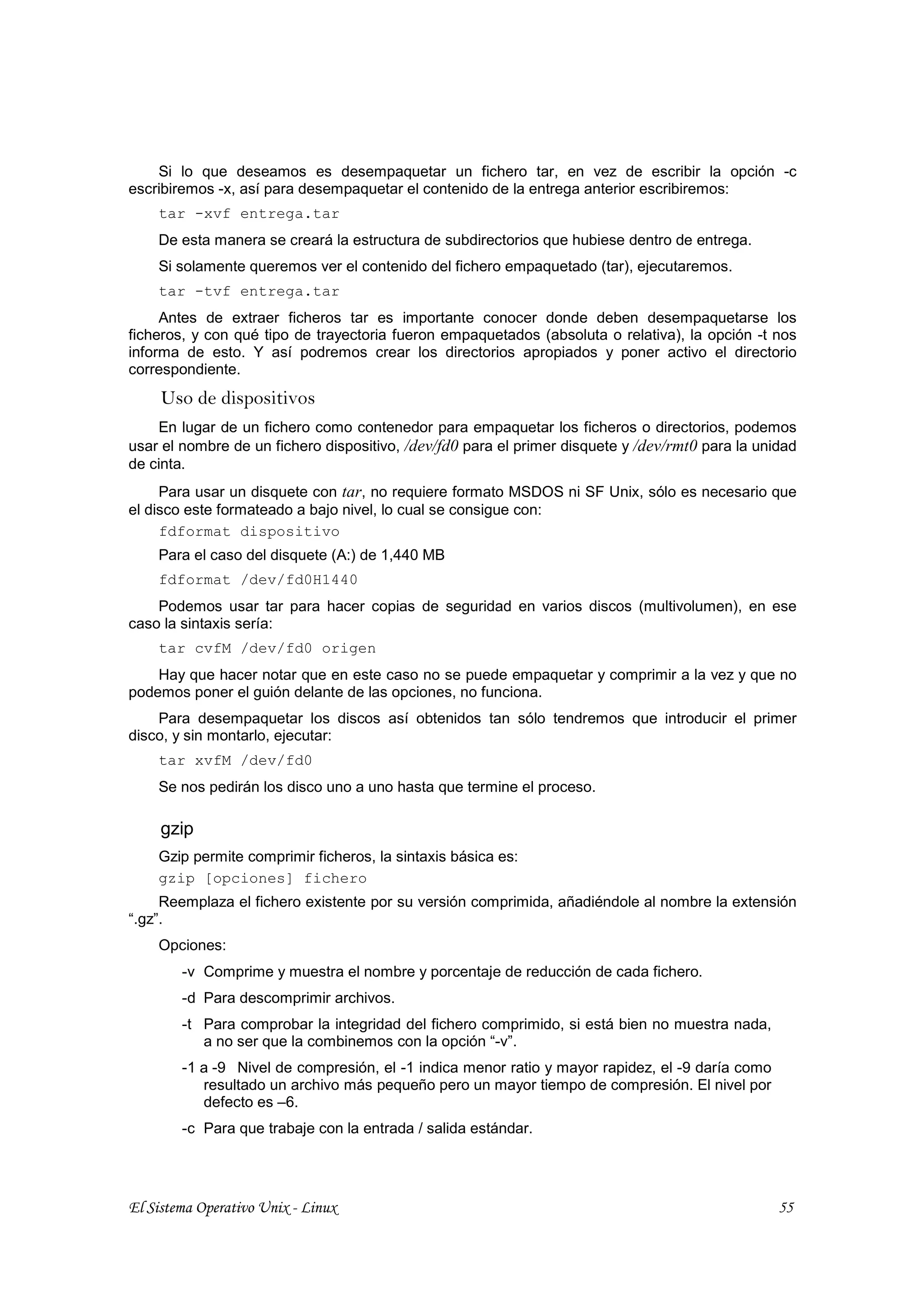 Si lo que deseamos es desempaquetar un fichero tar, en vez de escribir la opción -c
escribiremos -x, así para desempaquetar el contenido de la entrega anterior escribiremos:
    tar -xvf entrega.tar
    De esta manera se creará la estructura de subdirectorios que hubiese dentro de entrega.
    Si solamente queremos ver el contenido del fichero empaquetado (tar), ejecutaremos.
    tar -tvf entrega.tar
     Antes de extraer ficheros tar es importante conocer donde deben desempaquetarse los
ficheros, y con qué tipo de trayectoria fueron empaquetados (absoluta o relativa), la opción -t nos
informa de esto. Y así podremos crear los directorios apropiados y poner activo el directorio
correspondiente.
     Uso de dispositivos
    En lugar de un fichero como contenedor para empaquetar los ficheros o directorios, podemos
usar el nombre de un fichero dispositivo, /dev/fd0 para el primer disquete y /dev/rmt0 para la unidad
de cinta.
     Para usar un disquete con tar, no requiere formato MSDOS ni SF Unix, sólo es necesario que
el disco este formateado a bajo nivel, lo cual se consigue con:
     fdformat dispositivo
    Para el caso del disquete (A:) de 1,440 MB
    fdformat /dev/fd0H1440
    Podemos usar tar para hacer copias de seguridad en varios discos (multivolumen), en ese
caso la sintaxis sería:
    tar cvfM /dev/fd0 origen
    Hay que hacer notar que en este caso no se puede empaquetar y comprimir a la vez y que no
podemos poner el guión delante de las opciones, no funciona.
    Para desempaquetar los discos así obtenidos tan sólo tendremos que introducir el primer
disco, y sin montarlo, ejecutar:
    tar xvfM /dev/fd0
    Se nos pedirán los disco uno a uno hasta que termine el proceso.

     gzip
    Gzip permite comprimir ficheros, la sintaxis básica es:
    gzip [opciones] fichero
     Reemplaza el fichero existente por su versión comprimida, añadiéndole al nombre la extensión
“.gz”.
    Opciones:
        -v Comprime y muestra el nombre y porcentaje de reducción de cada fichero.
        -d Para descomprimir archivos.
        -t Para comprobar la integridad del fichero comprimido, si está bien no muestra nada,
           a no ser que la combinemos con la opción “-v”.
        -1 a -9 Nivel de compresión, el -1 indica menor ratio y mayor rapidez, el -9 daría como
           resultado un archivo más pequeño pero un mayor tiempo de compresión. El nivel por
           defecto es –6.
        -c Para que trabaje con la entrada / salida estándar.




El Sistema Operativo Unix - Linux                                                                 55
 