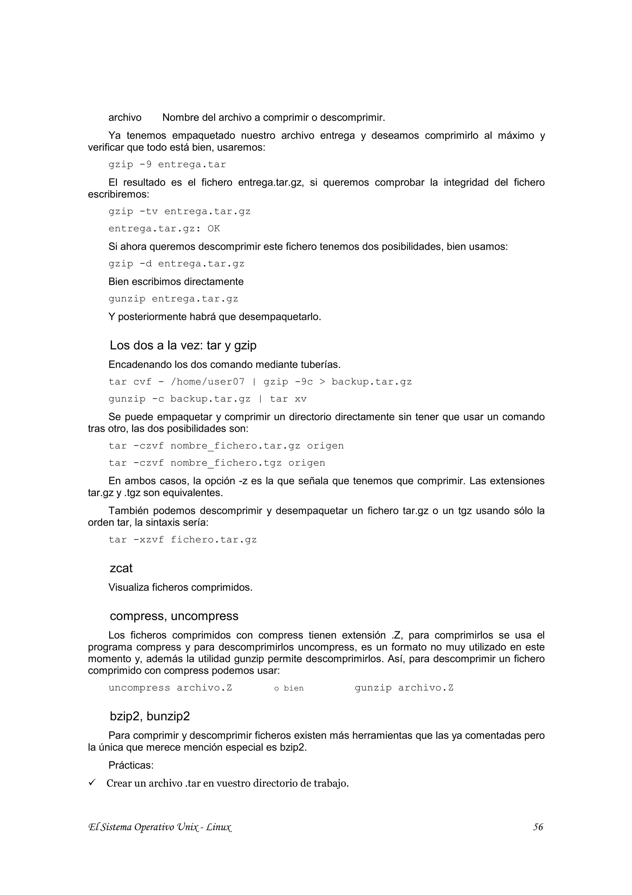 archivo      Nombre del archivo a comprimir o descomprimir.
     Ya tenemos empaquetado nuestro archivo entrega y deseamos comprimirlo al máximo y
verificar que todo está bien, usaremos:
    gzip -9 entrega.tar
    El resultado es el fichero entrega.tar.gz, si queremos comprobar la integridad del fichero
escribiremos:
    gzip -tv entrega.tar.gz
    entrega.tar.gz: OK
    Si ahora queremos descomprimir este fichero tenemos dos posibilidades, bien usamos:
    gzip -d entrega.tar.gz
    Bien escribimos directamente
    gunzip entrega.tar.gz
    Y posteriormente habrá que desempaquetarlo.

     Los dos a la vez: tar y gzip
    Encadenando los dos comando mediante tuberías.
    tar cvf - /home/user07 | gzip -9c > backup.tar.gz
    gunzip -c backup.tar.gz | tar xv
     Se puede empaquetar y comprimir un directorio directamente sin tener que usar un comando
tras otro, las dos posibilidades son:
    tar -czvf nombre_fichero.tar.gz origen
    tar -czvf nombre_fichero.tgz origen
     En ambos casos, la opción -z es la que señala que tenemos que comprimir. Las extensiones
tar.gz y .tgz son equivalentes.
    También podemos descomprimir y desempaquetar un fichero tar.gz o un tgz usando sólo la
orden tar, la sintaxis sería:
    tar -xzvf fichero.tar.gz

     zcat
    Visualiza ficheros comprimidos.

     compress, uncompress
    Los ficheros comprimidos con compress tienen extensión .Z, para comprimirlos se usa el
programa compress y para descomprimirlos uncompress, es un formato no muy utilizado en este
momento y, además la utilidad gunzip permite descomprimirlos. Así, para descomprimir un fichero
comprimido con compress podemos usar:
    uncompress archivo.Z                 o bien               gunzip archivo.Z

     bzip2, bunzip2
     Para comprimir y descomprimir ficheros existen más herramientas que las ya comentadas pero
la única que merece mención especial es bzip2.
    Prácticas:
    Crear un archivo .tar en vuestro directorio de trabajo.



El Sistema Operativo Unix - Linux                                                           56
 
