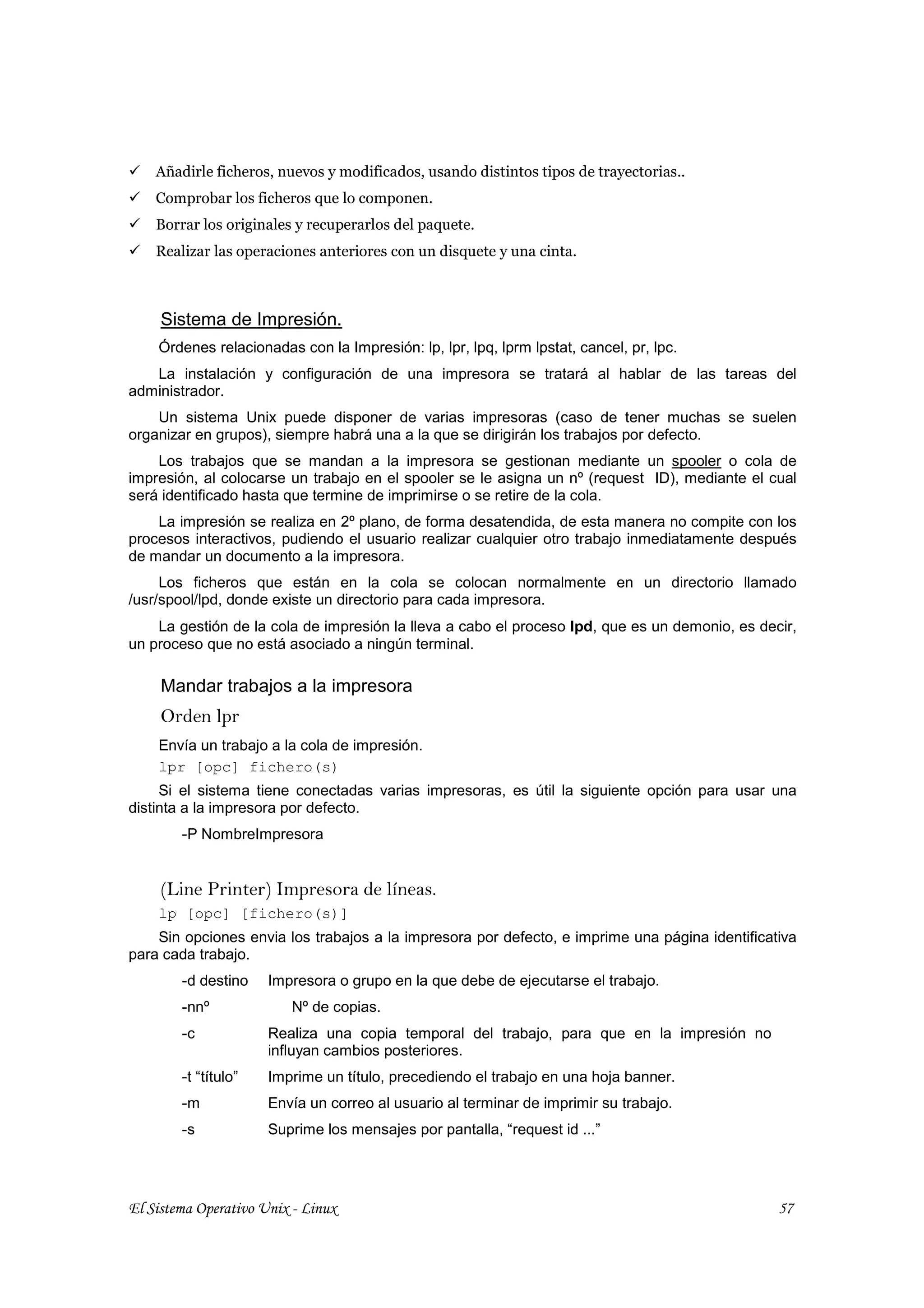 Añadirle ficheros, nuevos y modificados, usando distintos tipos de trayectorias..
    Comprobar los ficheros que lo componen.
    Borrar los originales y recuperarlos del paquete.
    Realizar las operaciones anteriores con un disquete y una cinta.



     Sistema de Impresión.
    Órdenes relacionadas con la Impresión: lp, lpr, lpq, lprm lpstat, cancel, pr, lpc.
   La instalación y configuración de una impresora se tratará al hablar de las tareas del
administrador.
    Un sistema Unix puede disponer de varias impresoras (caso de tener muchas se suelen
organizar en grupos), siempre habrá una a la que se dirigirán los trabajos por defecto.
    Los trabajos que se mandan a la impresora se gestionan mediante un spooler o cola de
impresión, al colocarse un trabajo en el spooler se le asigna un nº (request ID), mediante el cual
será identificado hasta que termine de imprimirse o se retire de la cola.
    La impresión se realiza en 2º plano, de forma desatendida, de esta manera no compite con los
procesos interactivos, pudiendo el usuario realizar cualquier otro trabajo inmediatamente después
de mandar un documento a la impresora.
     Los ficheros que están en la cola se colocan normalmente en un directorio llamado
/usr/spool/lpd, donde existe un directorio para cada impresora.
    La gestión de la cola de impresión la lleva a cabo el proceso lpd, que es un demonio, es decir,
un proceso que no está asociado a ningún terminal.

     Mandar trabajos a la impresora
     Orden lpr
    Envía un trabajo a la cola de impresión.
    lpr [opc] fichero(s)
     Si el sistema tiene conectadas varias impresoras, es útil la siguiente opción para usar una
distinta a la impresora por defecto.
        -P NombreImpresora


     (Line Printer) Impresora de líneas.
    lp [opc] [fichero(s)]
    Sin opciones envia los trabajos a la impresora por defecto, e imprime una página identificativa
para cada trabajo.
        -d destino    Impresora o grupo en la que debe de ejecutarse el trabajo.
        -nnº             Nº de copias.
        -c            Realiza una copia temporal del trabajo, para que en la impresión no
                      influyan cambios posteriores.
        -t “título”   Imprime un título, precediendo el trabajo en una hoja banner.
        -m            Envía un correo al usuario al terminar de imprimir su trabajo.
        -s            Suprime los mensajes por pantalla, “request id ...”




El Sistema Operativo Unix - Linux                                                               57
 