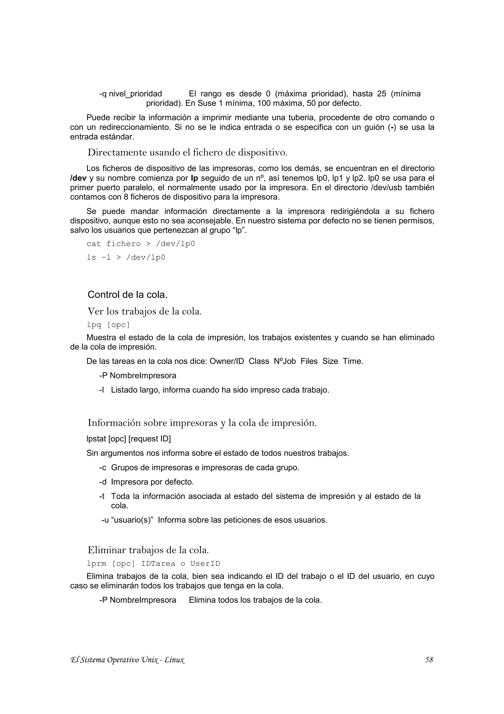 -q nivel_prioridad         El rango es desde 0 (máxima prioridad), hasta 25 (mínima
                      prioridad). En Suse 1 mínima, 100 máxima, 50 por defecto.
    Puede recibir la información a imprimir mediante una tuberia, procedente de otro comando o
con un redireccionamiento. Si no se le indica entrada o se especifica con un guión (-) se usa la
entrada estándar.
     Directamente usando el fichero de dispositivo.
    Los ficheros de dispositivo de las impresoras, como los demás, se encuentran en el directorio
/dev y su nombre comienza por lp seguido de un nº, así tenemos lp0, lp1 y lp2. lp0 se usa para el
primer puerto paralelo, el normalmente usado por la impresora. En el directorio /dev/usb también
contamos con 8 ficheros de dispositivo para la impresora.
    Se puede mandar información directamente a la impresora redirigiéndola a su fichero
dispositivo, aunque esto no sea aconsejable. En nuestro sistema por defecto no se tienen permisos,
salvo los usuarios que pertenezcan al grupo “lp”.
    cat fichero > /dev/lp0
    ls –l > /dev/lp0



     Control de la cola.
     Ver los trabajos de la cola.
    lpq [opc]
     Muestra el estado de la cola de impresión, los trabajos existentes y cuando se han eliminado
de la cola de impresión.
    De las tareas en la cola nos dice: Owner/ID Class NºJob Files Size Time.
        -P NombreImpresora
        -l Listado largo, informa cuando ha sido impreso cada trabajo.



     Información sobre impresoras y la cola de impresión.
    lpstat [opc] [request ID]
    Sin argumentos nos informa sobre el estado de todos nuestros trabajos.
        -c Grupos de impresoras e impresoras de cada grupo.
        -d Impresora por defecto.
        -t Toda la información asociada al estado del sistema de impresión y al estado de la
           cola.
         -u “usuario(s)” Informa sobre las peticiones de esos usuarios.


     Eliminar trabajos de la cola.
    lprm [opc] IDTarea o UserID
    Elimina trabajos de la cola, bien sea indicando el ID del trabajo o el ID del usuario, en cuyo
caso se eliminarán todos los trabajos que tenga en la cola.
        -P NombreImpresora          Elimina todos los trabajos de la cola.




El Sistema Operativo Unix - Linux                                                              58
 