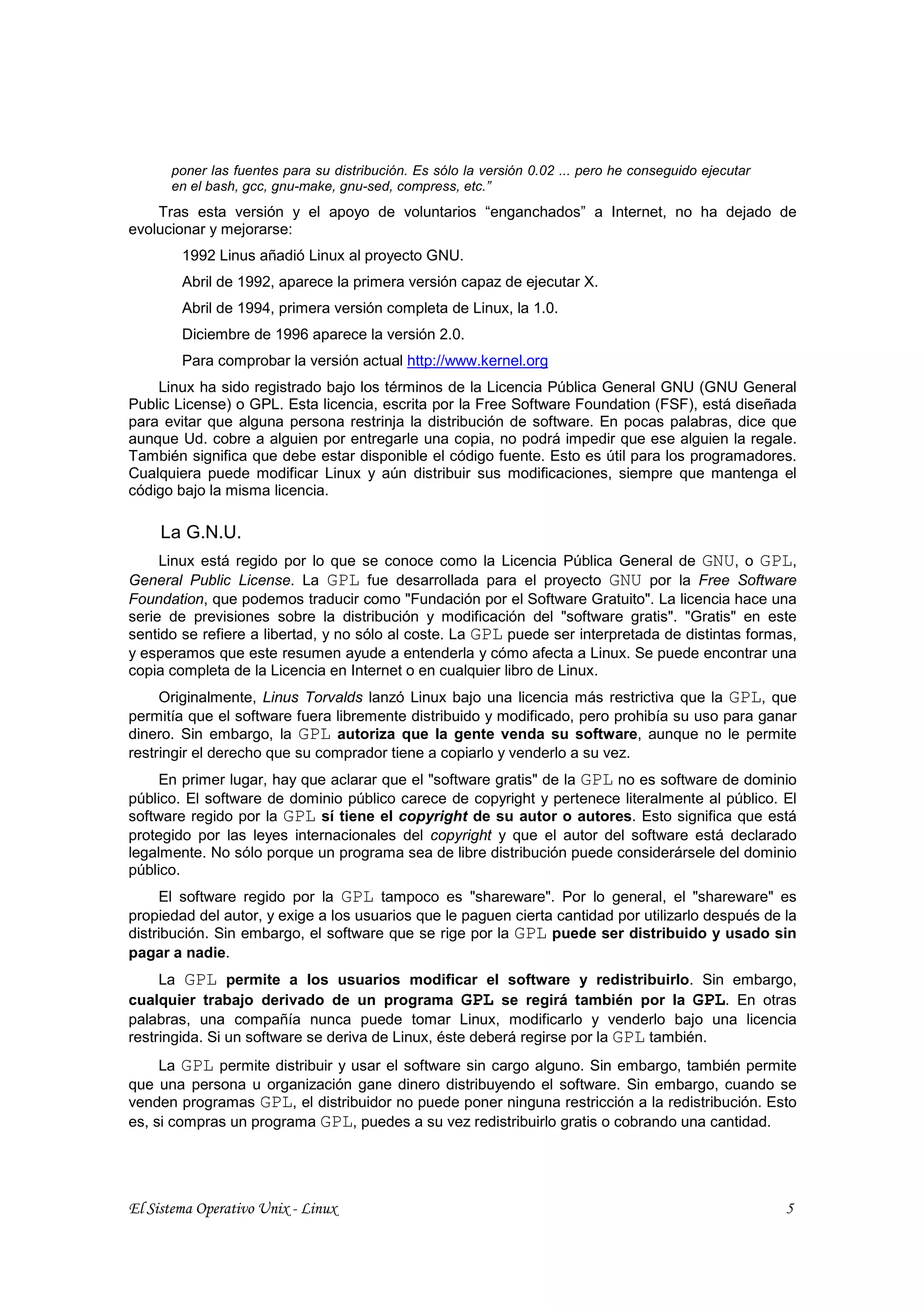 poner las fuentes para su distribución. Es sólo la versión 0.02 ... pero he conseguido ejecutar
      en el bash, gcc, gnu-make, gnu-sed, compress, etc.”
    Tras esta versión y el apoyo de voluntarios “enganchados” a Internet, no ha dejado de
evolucionar y mejorarse:
        1992 Linus añadió Linux al proyecto GNU.
        Abril de 1992, aparece la primera versión capaz de ejecutar X.
        Abril de 1994, primera versión completa de Linux, la 1.0.
        Diciembre de 1996 aparece la versión 2.0.
        Para comprobar la versión actual http://www.kernel.org
    Linux ha sido registrado bajo los términos de la Licencia Pública General GNU (GNU General
Public License) o GPL. Esta licencia, escrita por la Free Software Foundation (FSF), está diseñada
para evitar que alguna persona restrinja la distribución de software. En pocas palabras, dice que
aunque Ud. cobre a alguien por entregarle una copia, no podrá impedir que ese alguien la regale.
También significa que debe estar disponible el código fuente. Esto es útil para los programadores.
Cualquiera puede modificar Linux y aún distribuir sus modificaciones, siempre que mantenga el
código bajo la misma licencia.

     La G.N.U.
     Linux está regido por lo que se conoce como la Licencia Pública General de GNU, o GPL,
General Public License. La GPL fue desarrollada para el proyecto GNU por la Free Software
Foundation, que podemos traducir como "Fundación por el Software Gratuito". La licencia hace una
serie de previsiones sobre la distribución y modificación del "software gratis". "Gratis" en este
sentido se refiere a libertad, y no sólo al coste. La GPL puede ser interpretada de distintas formas,
y esperamos que este resumen ayude a entenderla y cómo afecta a Linux. Se puede encontrar una
copia completa de la Licencia en Internet o en cualquier libro de Linux.
     Originalmente, Linus Torvalds lanzó Linux bajo una licencia más restrictiva que la GPL, que
permitía que el software fuera libremente distribuido y modificado, pero prohibía su uso para ganar
dinero. Sin embargo, la GPL autoriza que la gente venda su software, aunque no le permite
restringir el derecho que su comprador tiene a copiarlo y venderlo a su vez.
     En primer lugar, hay que aclarar que el "software gratis" de la GPL no es software de dominio
público. El software de dominio público carece de copyright y pertenece literalmente al público. El
software regido por la GPL sí tiene el copyright de su autor o autores. Esto significa que está
protegido por las leyes internacionales del copyright y que el autor del software está declarado
legalmente. No sólo porque un programa sea de libre distribución puede considerársele del dominio
público.
     El software regido por la GPL tampoco es "shareware". Por lo general, el "shareware" es
propiedad del autor, y exige a los usuarios que le paguen cierta cantidad por utilizarlo después de la
distribución. Sin embargo, el software que se rige por la GPL puede ser distribuido y usado sin
pagar a nadie.
     La GPL permite a los usuarios modificar el software y redistribuirlo. Sin embargo,
cualquier trabajo derivado de un programa GPL se regirá también por la GPL. En otras
palabras, una compañía nunca puede tomar Linux, modificarlo y venderlo bajo una licencia
restringida. Si un software se deriva de Linux, éste deberá regirse por la GPL también.
     La GPL permite distribuir y usar el software sin cargo alguno. Sin embargo, también permite
que una persona u organización gane dinero distribuyendo el software. Sin embargo, cuando se
venden programas GPL, el distribuidor no puede poner ninguna restricción a la redistribución. Esto
es, si compras un programa GPL, puedes a su vez redistribuirlo gratis o cobrando una cantidad.




El Sistema Operativo Unix - Linux                                                                       5
 