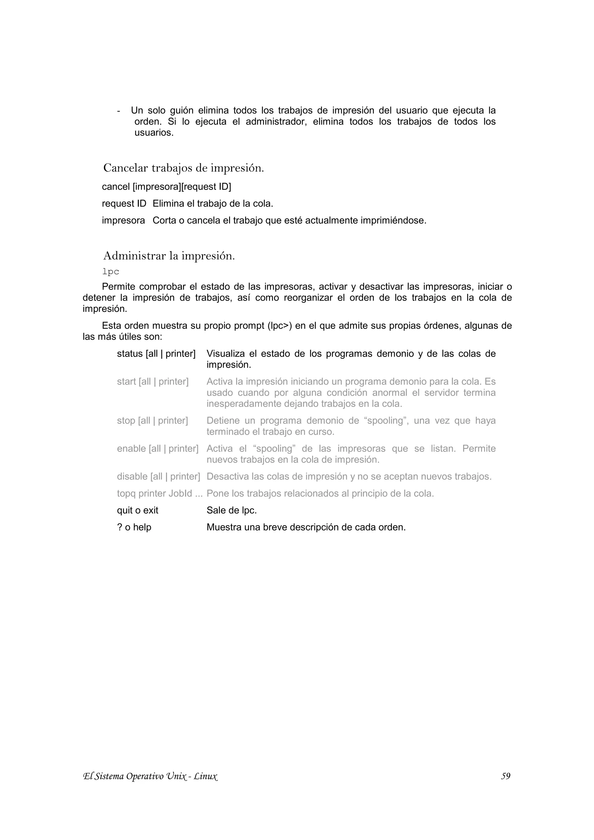 -   Un solo guión elimina todos los trabajos de impresión del usuario que ejecuta la
             orden. Si lo ejecuta el administrador, elimina todos los trabajos de todos los
             usuarios.


     Cancelar trabajos de impresión.
    cancel [impresora][request ID]
    request ID Elimina el trabajo de la cola.
    impresora Corta o cancela el trabajo que esté actualmente imprimiéndose.


     Administrar la impresión.
    lpc
    Permite comprobar el estado de las impresoras, activar y desactivar las impresoras, iniciar o
detener la impresión de trabajos, así como reorganizar el orden de los trabajos en la cola de
impresión.
     Esta orden muestra su propio prompt (lpc>) en el que admite sus propias órdenes, algunas de
las más útiles son:
        status [all | printer]   Visualiza el estado de los programas demonio y de las colas de
                                 impresión.
        start [all | printer]    Activa la impresión iniciando un programa demonio para la cola. Es
                                 usado cuando por alguna condición anormal el servidor termina
                                 inesperadamente dejando trabajos en la cola.
        stop [all | printer]     Detiene un programa demonio de “spooling”, una vez que haya
                                 terminado el trabajo en curso.
        enable [all | printer] Activa el “spooling” de las impresoras que se listan. Permite
                               nuevos trabajos en la cola de impresión.
        disable [all | printer] Desactiva las colas de impresión y no se aceptan nuevos trabajos.
        topq printer JobId ... Pone los trabajos relacionados al principio de la cola.
        quit o exit              Sale de lpc.
        ? o help                 Muestra una breve descripción de cada orden.




El Sistema Operativo Unix - Linux                                                                     59
 