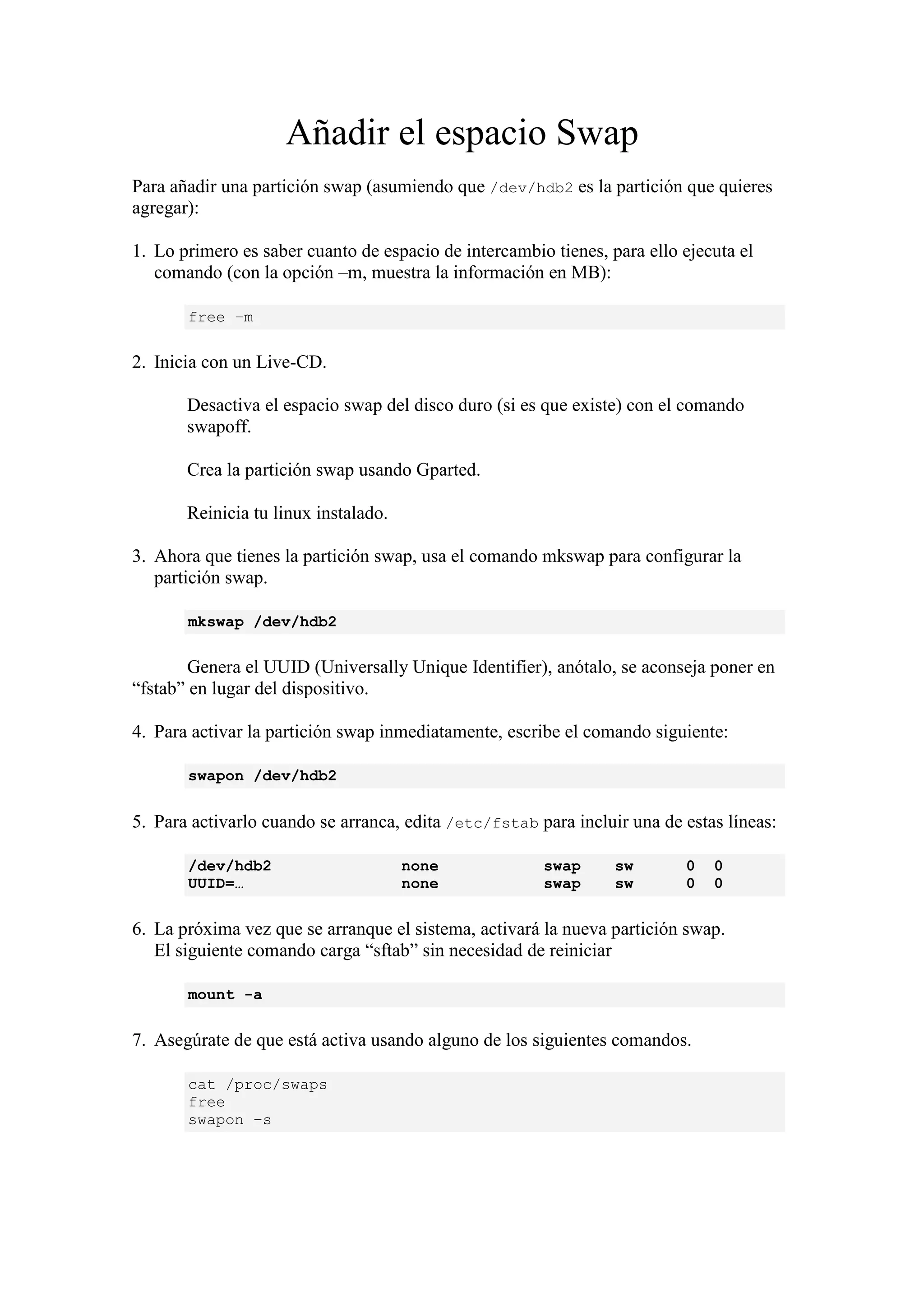 Añadir el espacio Swap
Para añadir una partición swap (asumiendo que /dev/hdb2 es la partición que quieres
agregar):

1. Lo primero es saber cuanto de espacio de intercambio tienes, para ello ejecuta el
   comando (con la opción –m, muestra la información en MB):

       free –m

2. Inicia con un Live-CD.

       Desactiva el espacio swap del disco duro (si es que existe) con el comando
       swapoff.

       Crea la partición swap usando Gparted.

       Reinicia tu linux instalado.

3. Ahora que tienes la partición swap, usa el comando mkswap para configurar la
   partición swap.

       mkswap /dev/hdb2


       Genera el UUID (Universally Unique Identifier), anótalo, se aconseja poner en
“fstab” en lugar del dispositivo.

4. Para activar la partición swap inmediatamente, escribe el comando siguiente:

       swapon /dev/hdb2


5. Para activarlo cuando se arranca, edita /etc/fstab para incluir una de estas líneas:

       /dev/hdb2                      none             swap      sw       0   0
       UUID=…                         none             swap      sw       0   0


6. La próxima vez que se arranque el sistema, activará la nueva partición swap.
   El siguiente comando carga “sftab” sin necesidad de reiniciar

       mount -a


7. Asegúrate de que está activa usando alguno de los siguientes comandos.

       cat /proc/swaps
       free
       swapon –s
 