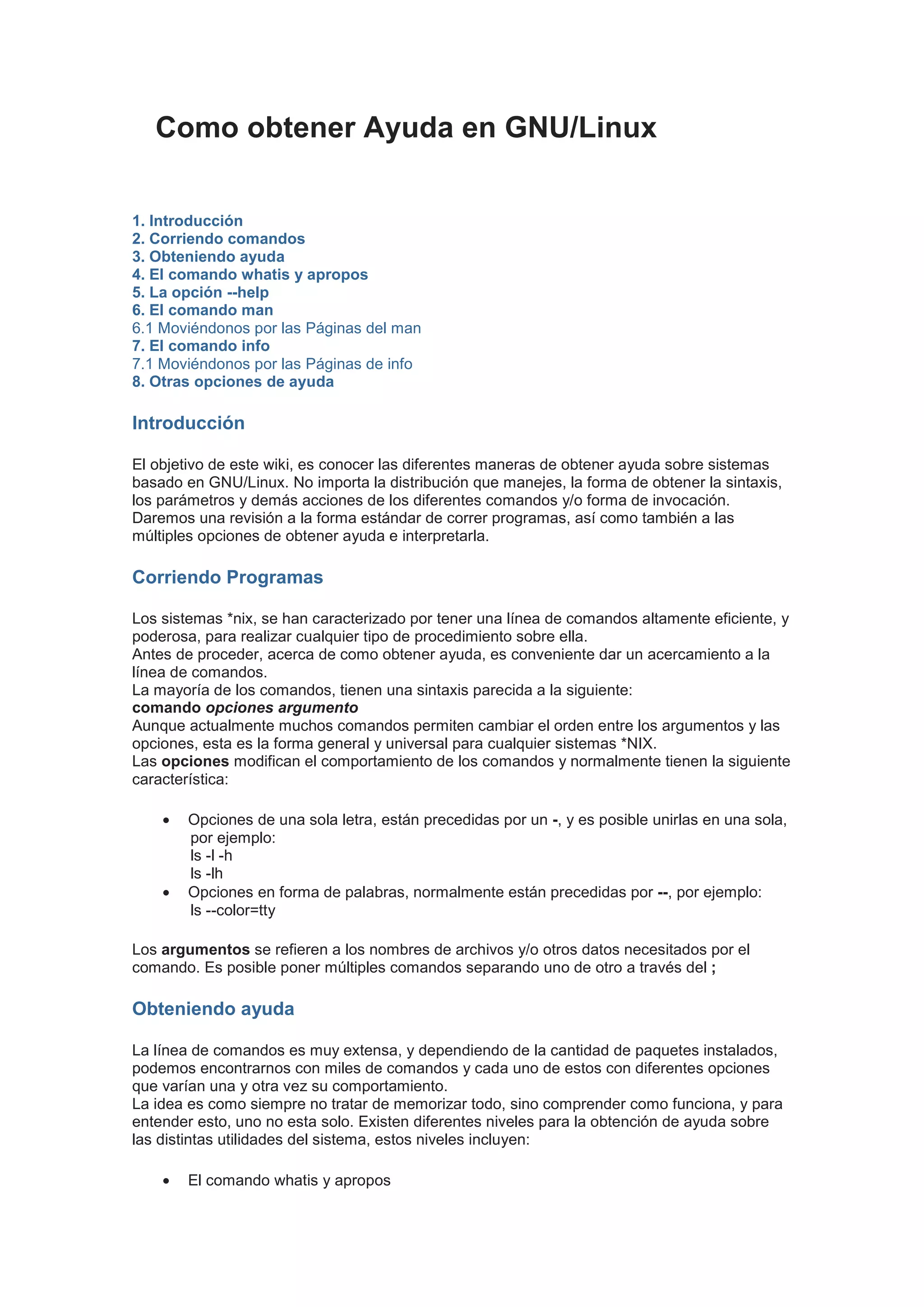 Como obtener Ayuda en GNU/Linux


1. Introducción
2. Corriendo comandos
3. Obteniendo ayuda
4. El comando whatis y apropos
5. La opción --help
6. El comando man
6.1 Moviéndonos por las Páginas del man
7. El comando info
7.1 Moviéndonos por las Páginas de info
8. Otras opciones de ayuda

Introducción

El objetivo de este wiki, es conocer las diferentes maneras de obtener ayuda sobre sistemas
basado en GNU/Linux. No importa la distribución que manejes, la forma de obtener la sintaxis,
los parámetros y demás acciones de los diferentes comandos y/o forma de invocación.
Daremos una revisión a la forma estándar de correr programas, así como también a las
múltiples opciones de obtener ayuda e interpretarla.

Corriendo Programas

Los sistemas *nix, se han caracterizado por tener una línea de comandos altamente eficiente, y
poderosa, para realizar cualquier tipo de procedimiento sobre ella.
Antes de proceder, acerca de como obtener ayuda, es conveniente dar un acercamiento a la
línea de comandos.
La mayoría de los comandos, tienen una sintaxis parecida a la siguiente:
comando opciones argumento
Aunque actualmente muchos comandos permiten cambiar el orden entre los argumentos y las
opciones, esta es la forma general y universal para cualquier sistemas *NIX.
Las opciones modifican el comportamiento de los comandos y normalmente tienen la siguiente
característica:

    •   Opciones de una sola letra, están precedidas por un -, y es posible unirlas en una sola,
        por ejemplo:
        ls -l -h
        ls -lh
    •   Opciones en forma de palabras, normalmente están precedidas por --, por ejemplo:
        ls --color=tty

Los argumentos se refieren a los nombres de archivos y/o otros datos necesitados por el
comando. Es posible poner múltiples comandos separando uno de otro a través del ;

Obteniendo ayuda

La línea de comandos es muy extensa, y dependiendo de la cantidad de paquetes instalados,
podemos encontrarnos con miles de comandos y cada uno de estos con diferentes opciones
que varían una y otra vez su comportamiento.
La idea es como siempre no tratar de memorizar todo, sino comprender como funciona, y para
entender esto, uno no esta solo. Existen diferentes niveles para la obtención de ayuda sobre
las distintas utilidades del sistema, estos niveles incluyen:

    •   El comando whatis y apropos
 