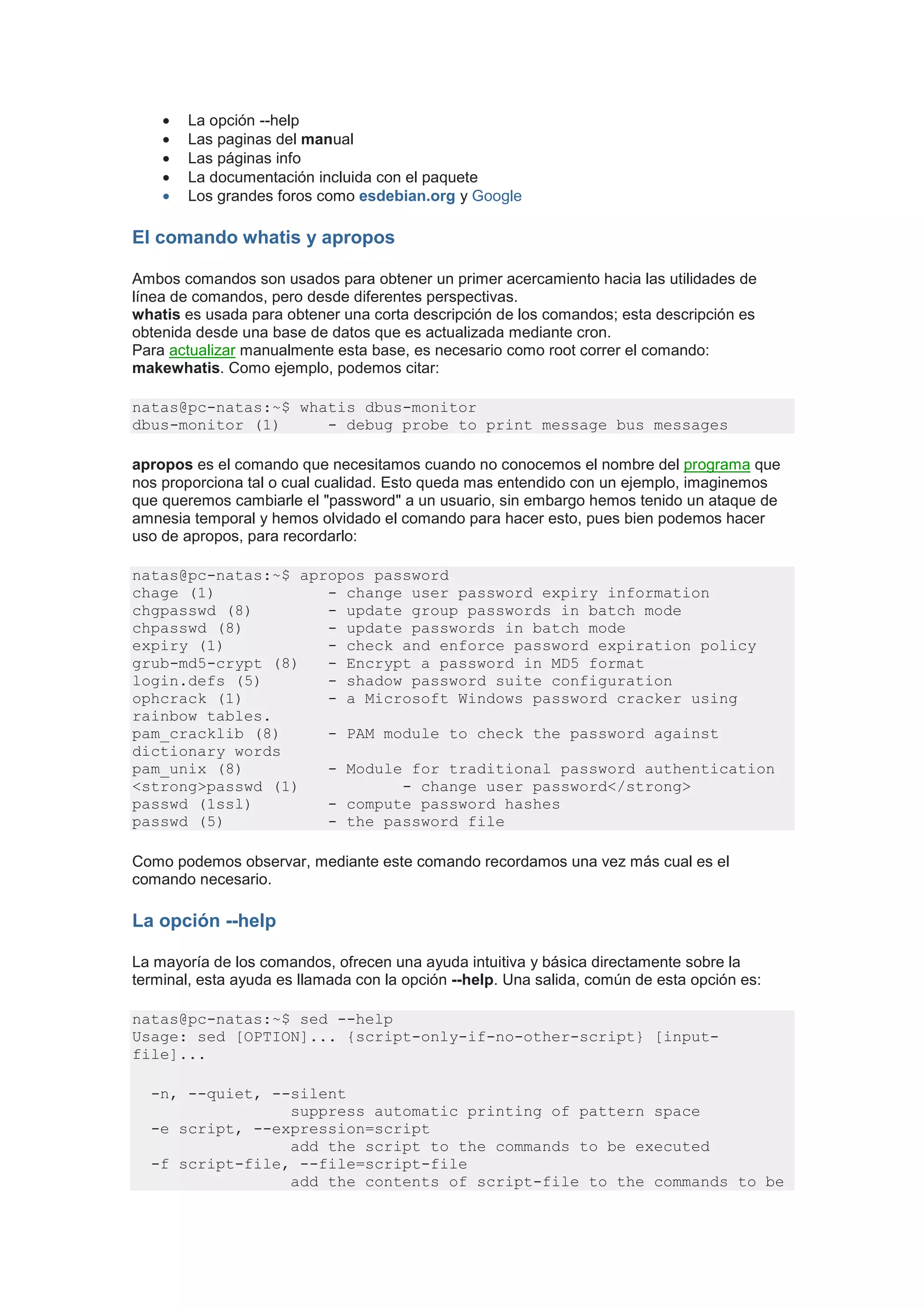 •   La opción --help
    •   Las paginas del manual
    •   Las páginas info
    •   La documentación incluida con el paquete
    •   Los grandes foros como esdebian.org y Google

El comando whatis y apropos

Ambos comandos son usados para obtener un primer acercamiento hacia las utilidades de
línea de comandos, pero desde diferentes perspectivas.
whatis es usada para obtener una corta descripción de los comandos; esta descripción es
obtenida desde una base de datos que es actualizada mediante cron.
Para actualizar manualmente esta base, es necesario como root correr el comando:
makewhatis. Como ejemplo, podemos citar:

natas@pc-natas:~$ whatis dbus-monitor
dbus-monitor (1)     - debug probe to print message bus messages

apropos es el comando que necesitamos cuando no conocemos el nombre del programa que
nos proporciona tal o cual cualidad. Esto queda mas entendido con un ejemplo, imaginemos
que queremos cambiarle el "password" a un usuario, sin embargo hemos tenido un ataque de
amnesia temporal y hemos olvidado el comando para hacer esto, pues bien podemos hacer
uso de apropos, para recordarlo:

natas@pc-natas:~$ apropos password
chage (1)            - change user password expiry information
chgpasswd (8)        - update group passwords in batch mode
chpasswd (8)         - update passwords in batch mode
expiry (1)           - check and enforce password expiration policy
grub-md5-crypt (8)   - Encrypt a password in MD5 format
login.defs (5)       - shadow password suite configuration
ophcrack (1)         - a Microsoft Windows password cracker using
rainbow tables.
pam_cracklib (8)     - PAM module to check the password against
dictionary words
pam_unix (8)         - Module for traditional password authentication
<strong>passwd (1)           - change user password</strong>
passwd (1ssl)        - compute password hashes
passwd (5)           - the password file

Como podemos observar, mediante este comando recordamos una vez más cual es el
comando necesario.

La opción --help

La mayoría de los comandos, ofrecen una ayuda intuitiva y básica directamente sobre la
terminal, esta ayuda es llamada con la opción --help. Una salida, común de esta opción es:

natas@pc-natas:~$ sed --help
Usage: sed [OPTION]... {script-only-if-no-other-script} [input-
file]...

  -n, --quiet, --silent
                 suppress automatic printing of pattern space
  -e script, --expression=script
                 add the script to the commands to be executed
  -f script-file, --file=script-file
                 add the contents of script-file to the commands to be
 