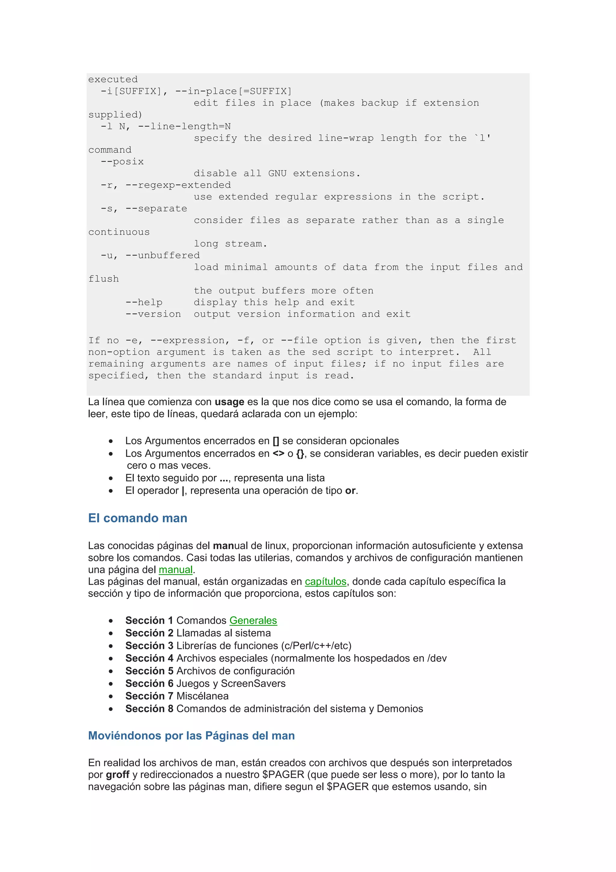 executed
  -i[SUFFIX], --in-place[=SUFFIX]
                 edit files in place (makes backup if extension
supplied)
  -l N, --line-length=N
                 specify the desired line-wrap length for the `l'
command
  --posix
                 disable all GNU extensions.
  -r, --regexp-extended
                 use extended regular expressions in the script.
  -s, --separate
                 consider files as separate rather than as a single
continuous
                 long stream.
  -u, --unbuffered
                 load minimal amounts of data from the input files and
flush
                 the output buffers more often
      --help     display this help and exit
      --version output version information and exit

If no -e, --expression, -f, or --file option is given, then the first
non-option argument is taken as the sed script to interpret. All
remaining arguments are names of input files; if no input files are
specified, then the standard input is read.

La línea que comienza con usage es la que nos dice como se usa el comando, la forma de
leer, este tipo de líneas, quedará aclarada con un ejemplo:

    •   Los Argumentos encerrados en [] se consideran opcionales
    •   Los Argumentos encerrados en <> o {}, se consideran variables, es decir pueden existir
        cero o mas veces.
    •   El texto seguido por ..., representa una lista
    •   El operador |, representa una operación de tipo or.

El comando man

Las conocidas páginas del manual de linux, proporcionan información autosuficiente y extensa
sobre los comandos. Casi todas las utilerias, comandos y archivos de configuración mantienen
una página del manual.
Las páginas del manual, están organizadas en capítulos, donde cada capítulo específica la
sección y tipo de información que proporciona, estos capítulos son:

    •   Sección 1 Comandos Generales
    •   Sección 2 Llamadas al sistema
    •   Sección 3 Librerías de funciones (c/Perl/c++/etc)
    •   Sección 4 Archivos especiales (normalmente los hospedados en /dev
    •   Sección 5 Archivos de configuración
    •   Sección 6 Juegos y ScreenSavers
    •   Sección 7 Miscélanea
    •   Sección 8 Comandos de administración del sistema y Demonios

Moviéndonos por las Páginas del man

En realidad los archivos de man, están creados con archivos que después son interpretados
por groff y redireccionados a nuestro $PAGER (que puede ser less o more), por lo tanto la
navegación sobre las páginas man, difiere segun el $PAGER que estemos usando, sin
 
