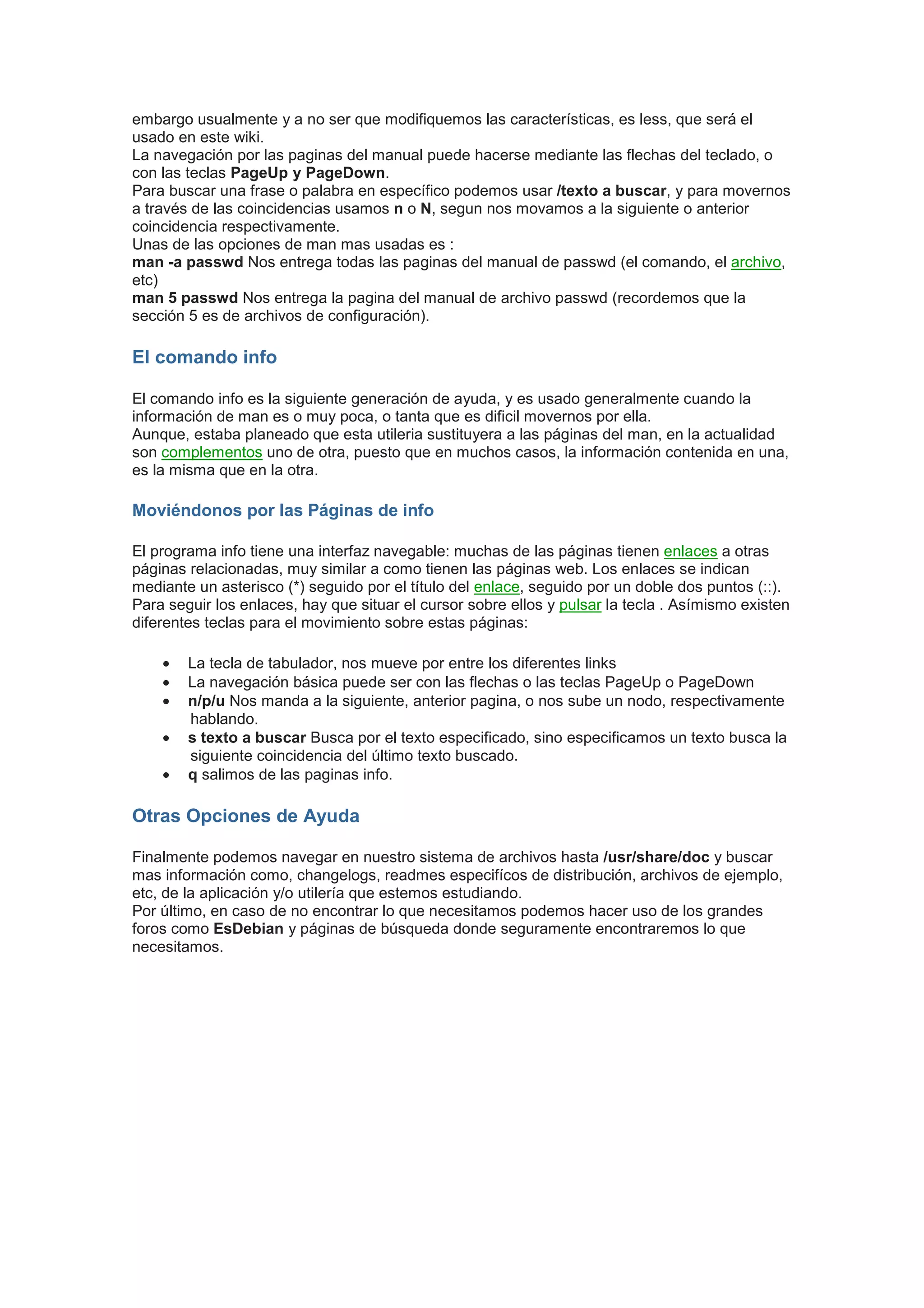 embargo usualmente y a no ser que modifiquemos las características, es less, que será el
usado en este wiki.
La navegación por las paginas del manual puede hacerse mediante las flechas del teclado, o
con las teclas PageUp y PageDown.
Para buscar una frase o palabra en específico podemos usar /texto a buscar, y para movernos
a través de las coincidencias usamos n o N, segun nos movamos a la siguiente o anterior
coincidencia respectivamente.
Unas de las opciones de man mas usadas es :
man -a passwd Nos entrega todas las paginas del manual de passwd (el comando, el archivo,
etc)
man 5 passwd Nos entrega la pagina del manual de archivo passwd (recordemos que la
sección 5 es de archivos de configuración).

El comando info

El comando info es la siguiente generación de ayuda, y es usado generalmente cuando la
información de man es o muy poca, o tanta que es dificil movernos por ella.
Aunque, estaba planeado que esta utileria sustituyera a las páginas del man, en la actualidad
son complementos uno de otra, puesto que en muchos casos, la información contenida en una,
es la misma que en la otra.

Moviéndonos por las Páginas de info

El programa info tiene una interfaz navegable: muchas de las páginas tienen enlaces a otras
páginas relacionadas, muy similar a como tienen las páginas web. Los enlaces se indican
mediante un asterisco (*) seguido por el título del enlace, seguido por un doble dos puntos (::).
Para seguir los enlaces, hay que situar el cursor sobre ellos y pulsar la tecla . Asímismo existen
diferentes teclas para el movimiento sobre estas páginas:

    •   La tecla de tabulador, nos mueve por entre los diferentes links
    •   La navegación básica puede ser con las flechas o las teclas PageUp o PageDown
    •   n/p/u Nos manda a la siguiente, anterior pagina, o nos sube un nodo, respectivamente
        hablando.
    •   s texto a buscar Busca por el texto especificado, sino especificamos un texto busca la
        siguiente coincidencia del último texto buscado.
    •   q salimos de las paginas info.

Otras Opciones de Ayuda

Finalmente podemos navegar en nuestro sistema de archivos hasta /usr/share/doc y buscar
mas información como, changelogs, readmes especifícos de distribución, archivos de ejemplo,
etc, de la aplicación y/o utilería que estemos estudiando.
Por último, en caso de no encontrar lo que necesitamos podemos hacer uso de los grandes
foros como EsDebian y páginas de búsqueda donde seguramente encontraremos lo que
necesitamos.
 