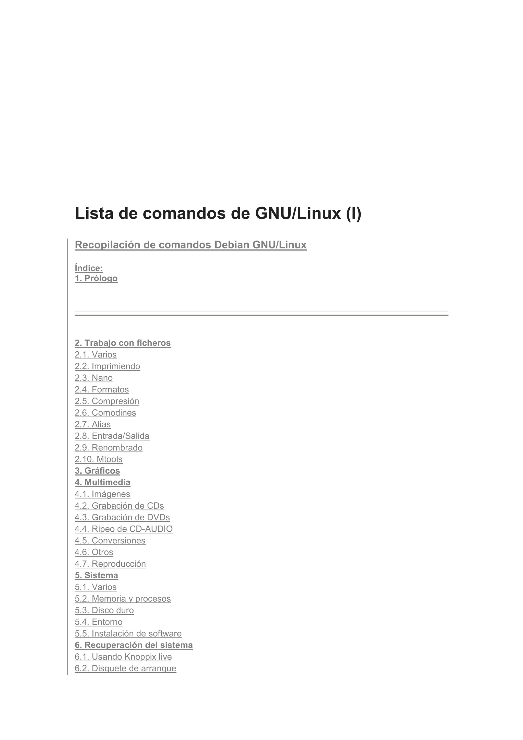 Lista de comandos de GNU/Linux (I)
Recopilación de comandos Debian GNU/Linux

Índice:
1. Prólogo




2. Trabajo con ficheros
2.1. Varios
2.2. Imprimiendo
2.3. Nano
2.4. Formatos
2.5. Compresión
2.6. Comodines
2.7. Alias
2.8. Entrada/Salida
2.9. Renombrado
2.10. Mtools
3. Gráficos
4. Multimedia
4.1. Imágenes
4.2. Grabación de CDs
4.3. Grabación de DVDs
4.4. Ripeo de CD-AUDIO
4.5. Conversiones
4.6. Otros
4.7. Reproducción
5. Sistema
5.1. Varios
5.2. Memoria y procesos
5.3. Disco duro
5.4. Entorno
5.5. Instalación de software
6. Recuperación del sistema
6.1. Usando Knoppix live
6.2. Disquete de arranque
 