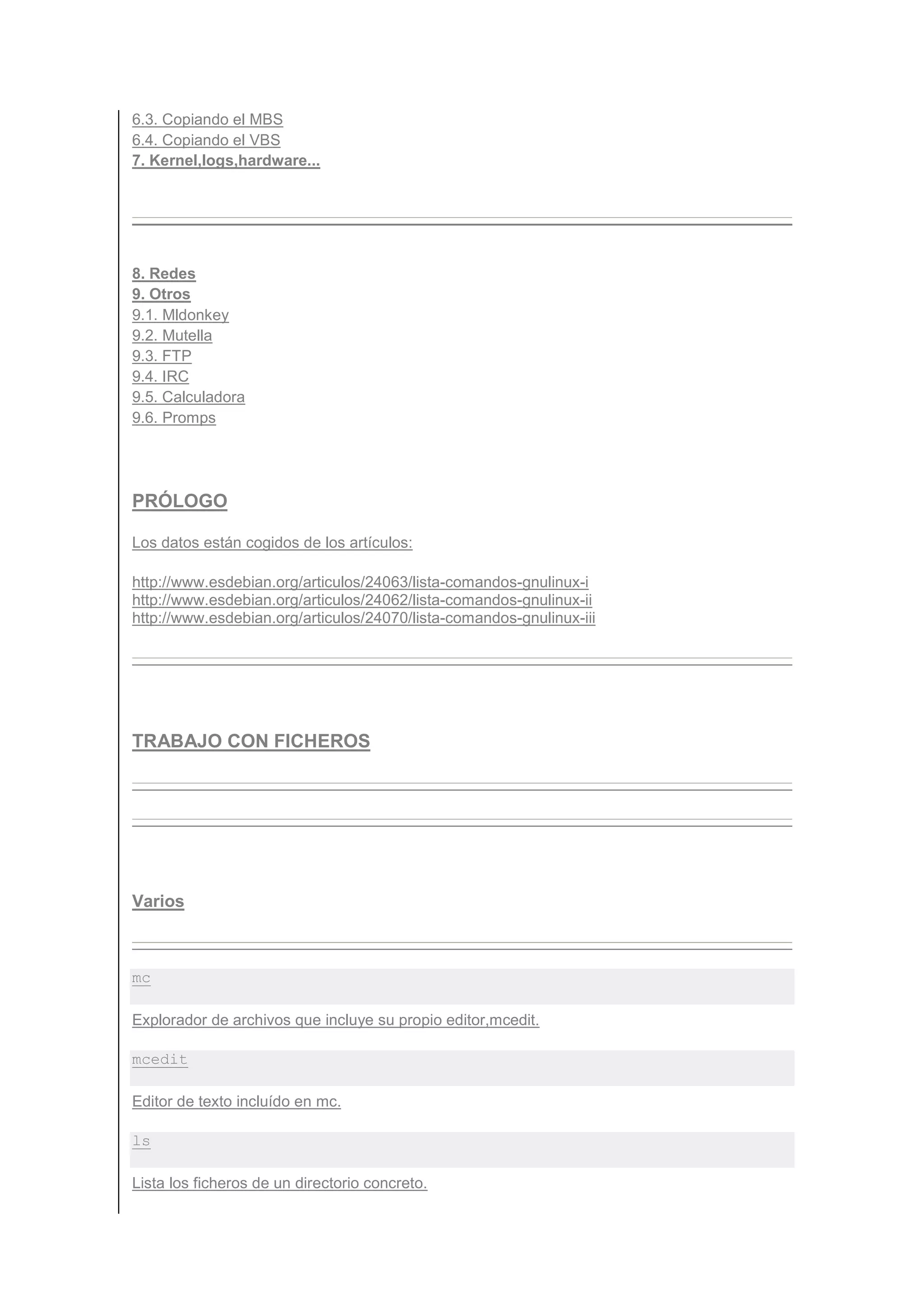 6.3. Copiando el MBS
6.4. Copiando el VBS
7. Kernel,logs,hardware...




8. Redes
9. Otros
9.1. Mldonkey
9.2. Mutella
9.3. FTP
9.4. IRC
9.5. Calculadora
9.6. Promps




PRÓLOGO

Los datos están cogidos de los artículos:

http://www.esdebian.org/articulos/24063/lista-comandos-gnulinux-i
http://www.esdebian.org/articulos/24062/lista-comandos-gnulinux-ii
http://www.esdebian.org/articulos/24070/lista-comandos-gnulinux-iii




TRABAJO CON FICHEROS




Varios



mc

Explorador de archivos que incluye su propio editor,mcedit.

mcedit

Editor de texto incluído en mc.

ls

Lista los ficheros de un directorio concreto.
 