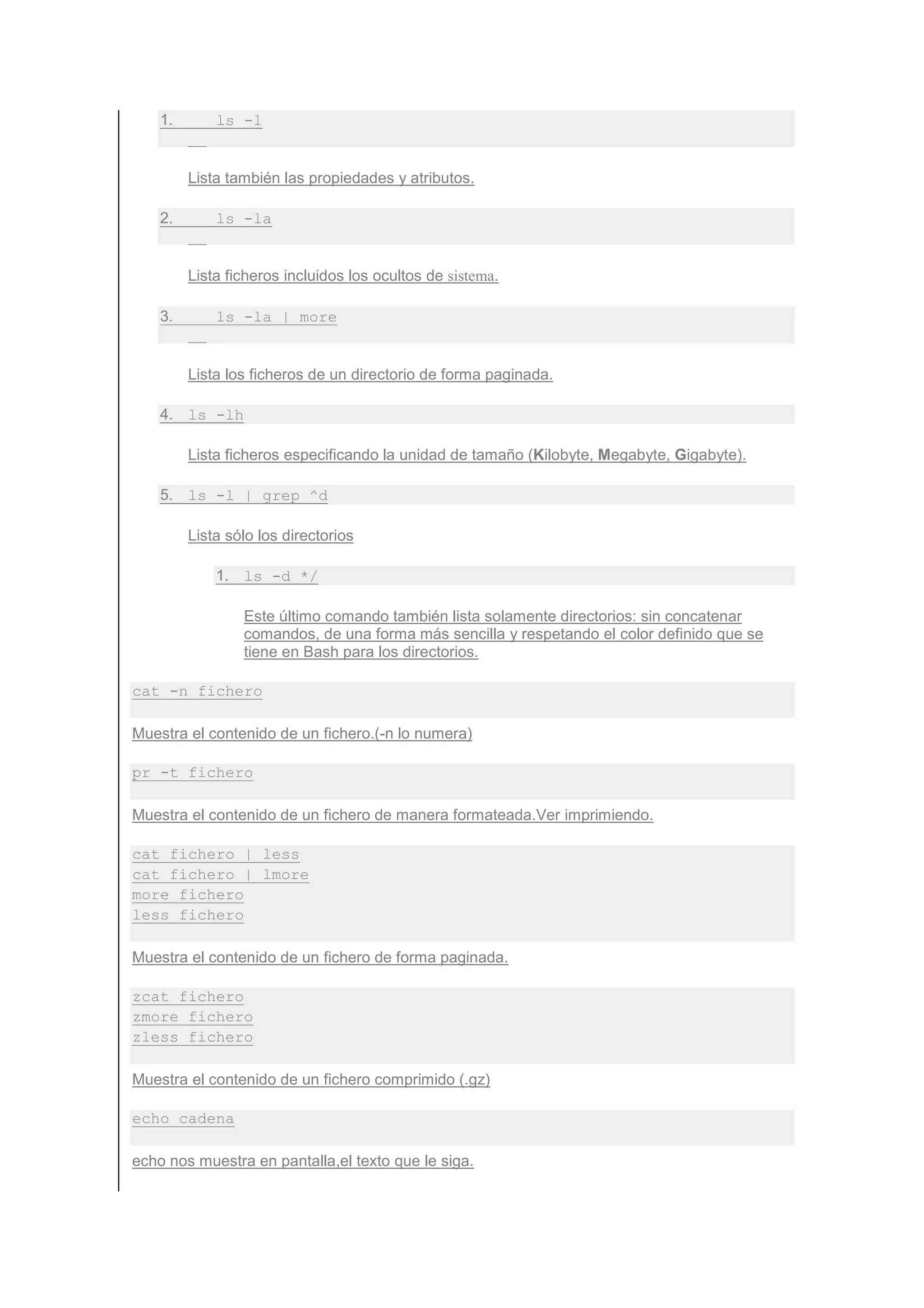 1.       ls -l


         Lista también las propiedades y atributos.

    2.       ls -la


         Lista ficheros incluidos los ocultos de sistema.

    3.       ls -la | more


         Lista los ficheros de un directorio de forma paginada.

    4. ls -lh

         Lista ficheros especificando la unidad de tamaño (Kilobyte, Megabyte, Gigabyte).

    5. ls -l | grep ^d

         Lista sólo los directorios

             1. ls -d */

                 Este último comando también lista solamente directorios: sin concatenar
                 comandos, de una forma más sencilla y respetando el color definido que se
                 tiene en Bash para los directorios.

cat -n fichero

Muestra el contenido de un fichero.(-n lo numera)

pr -t fichero

Muestra el contenido de un fichero de manera formateada.Ver imprimiendo.

cat fichero | less
cat fichero | lmore
more fichero
less fichero

Muestra el contenido de un fichero de forma paginada.

zcat fichero
zmore fichero
zless fichero

Muestra el contenido de un fichero comprimido (.gz)

echo cadena

echo nos muestra en pantalla,el texto que le siga.
 