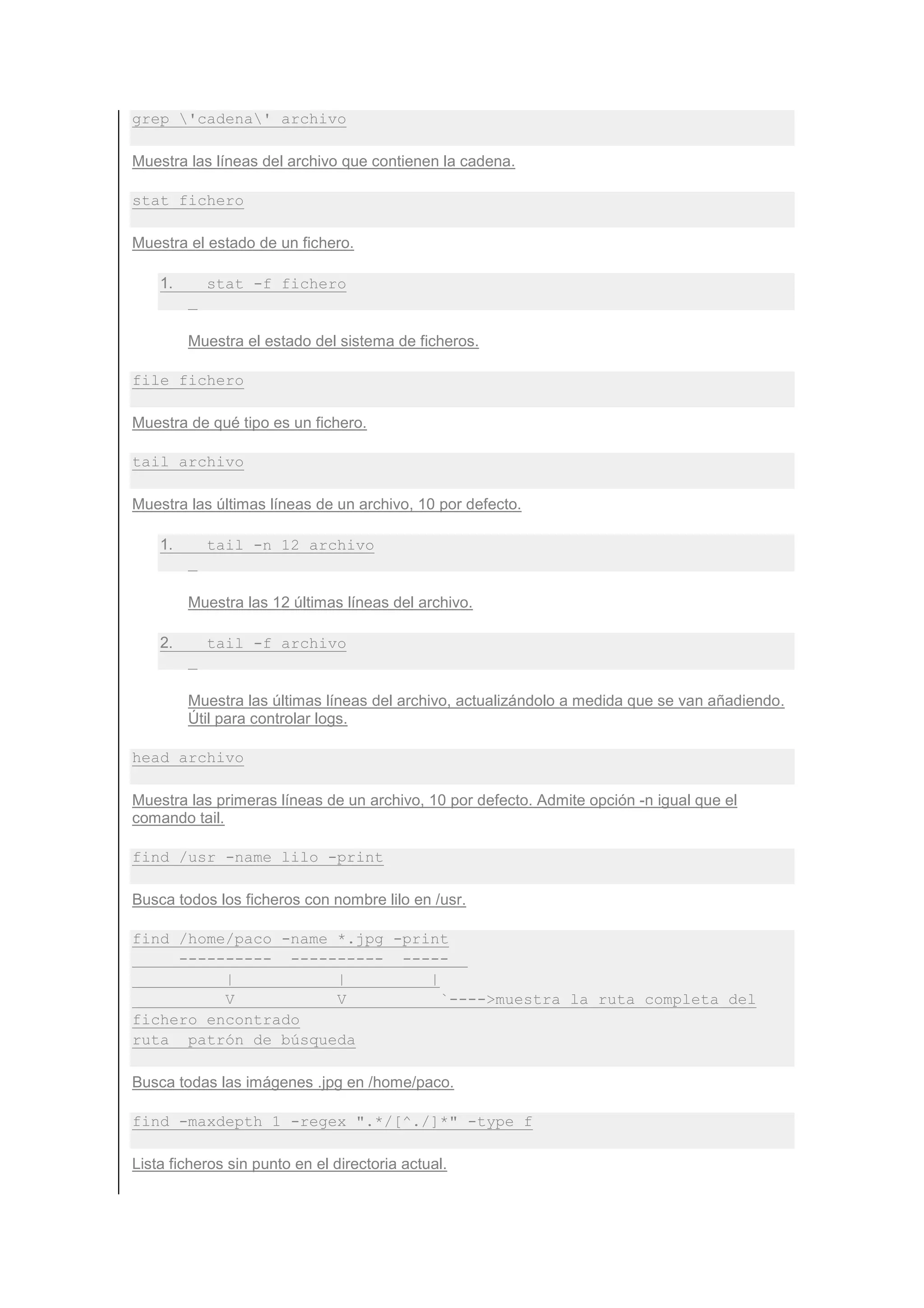 grep 'cadena' archivo

Muestra las líneas del archivo que contienen la cadena.

stat fichero

Muestra el estado de un fichero.

    1.     stat -f fichero


         Muestra el estado del sistema de ficheros.

file fichero

Muestra de qué tipo es un fichero.

tail archivo

Muestra las últimas líneas de un archivo, 10 por defecto.

    1.     tail -n 12 archivo


         Muestra las 12 últimas líneas del archivo.

    2.     tail -f archivo


         Muestra las últimas líneas del archivo, actualizándolo a medida que se van añadiendo.
         Útil para controlar logs.

head archivo

Muestra las primeras líneas de un archivo, 10 por defecto. Admite opción -n igual que el
comando tail.

find /usr -name lilo -print

Busca todos los ficheros con nombre lilo en /usr.

find /home/paco -name *.jpg -print
     ---------- ---------- -----
          |           |         |
          V           V           `---->muestra la ruta completa del
fichero encontrado
ruta patrón de búsqueda

Busca todas las imágenes .jpg en /home/paco.

find -maxdepth 1 -regex ".*/[^./]*" -type f

Lista ficheros sin punto en el directoria actual.
 
